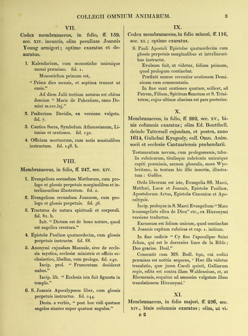 VII. Codex membranaceus, in folio, if. 159, sec. xiv. ineuntis, olim peculium Joannis Young armigeri; optime exaratus et de- auratus. 1. Kalendarium, cum monosticho unicuique mensi praemisso. fol. 1. Monostichon primum est, “ Prima dies mensis, et septima truncat ut ensis.” Ad diem Julii tertium notatus est obitus dominse “ Marie de Pakenham, anno Do- mini m.ccc.lxj.” 2. Psalterium Davidis, ex versione vulgata. fol. 7. 3. Cantica Sacra, Symbolum Athanasianum, Li- taniae et orationes. fol. 132. 4. Officium mortuorum, cum notis musicalibus instructum. fol. 148. b. VIII. Membranaceus, in folio, if. 247, sec. xiv. 1. Evangelium secundum Matthseum, cum pro- logo et glossis perpetuis marginalibus et in- terlinearibus illustratum. fol. 2. 2. Evangelium secundum Joannem, cum pro- logo et glossis perpetuis. fol. 56. 3. Tractatus de natura spirituali et corporali. fol. 82. b. Init. “ Dictum est de bono nature, quod est angelica creatura.” 4. Epistolse Paulinse quatuordecim, cum glossis perpetuis instructse. fol. 88. 5. Anonymi cujusdam Manuale, sive de eccle- sia mystica, ecclesise ministris et officio ec- clesiastico, libellus, cum prologo. fol. 240. Incip. prol. “ Frumentum desiderat nubes.” Incip. lib. “ Ecclesia ista fuit figurata in templo.” 6. S. Joannis Apocalypseos liber, cum glossis perpetuis instructus. fol. 244. Desin. a verbis, “ post hoc vidi quatuor angelos stantes super quatuor angulos.” IX. Codex membranaceus, in folio minori, if. 116, sec. xi.; optime exaratus. S. Pauli Apostoli Epistolae quatuordecim cum glossis perpetuis marginalibus et interlineari- bus instructs. Evulsum fuit, ut videtur, folium primum, quod prologum continebat. Prsefixit manus recentior orationem Domi- nicam cum commentario. In fine sunt orationes quatuor, scilicet, ad Patrem, Filium, Spiritum Sanctum et S. Trini- tatem, cujus ultimee abscissa est pars posterior. X. Membranaceus, in folio, ff. 202, sec. xv., bi- nis cohimnis exaratus; olim Ed. Bouttliell, deinde Tattersall cujusdam, et postea, anno 1614, Gulielmi Kyngesly, coll. Omn. Anim. socii et ecclesise Cantuariensis prsebendarii. Testamentum novum, cum prolegomenis, tabu- lis rubricarum, titulisque rubricatis unicuique capiti prsemissis, necnon glossulis, more Wyc- levitano, in textum hie illic insertis, illustra- tum : Gallice. Ordo librorum est iste, Evangelia SS. Marci, Matthsei, Lucse et Joannis, Epistolse Paulinse, Apostolorum Actus, Epistolse Canonicse et Apo- calypsis. Incip. prologus in S. Marci Evangelium “Marc leuuangeliste elleu de Dieu” etc., ex Hieronymi versione traductus. Excussum est folium unicum, quod continebat S. Joannis capitum rubricas et cap. 1. initium. In fine codicis “ Cy fine l’apocalipse Saint Jeban, qui est le darrenier liure de la Bible; Deo gracias. Doal.” Consentit cum MS. Bodl. 690, cui codici prsemissa est notitia sequens, ‘ Hsec ilia videtur translatio, quse jussu Caroli quinti, Galliarum regis, edita est contra illam Waldensium, et, ut Rhemensis, sequitur ad amussim vulgatam illam translationem Hieronymi.’ XI. Membranaceus, in folio majori, ff. 236, sec. xiv., binis columnis exaratus; olim, ut vi- b 2