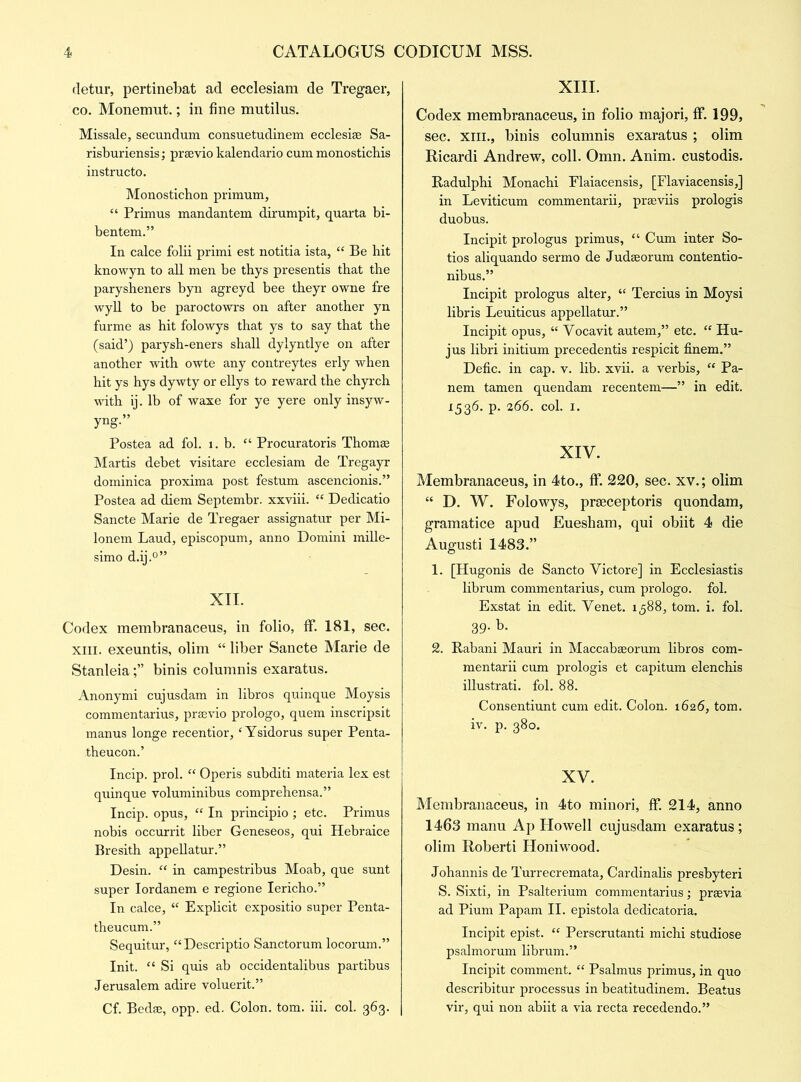 cletur, pertinebat ad ecclesiam de Tregaer, co. Monemut.; in fine mutilus. Missale, secundum consuetudinem ecclesise Sa- risburiensis; prsevio kalendario cum monosticbis instructo. Monostichon primum, 44 Primus mandantem dirumpit, quarta bi- bentem.” In calce folii primi est notitia ista, 44 Be hit knowyn to all men be thys presentis that the parysheners byn agreyd bee theyr owne fre wyll to be paroctowrs on after another yn furme as hit folowys that ys to say that the (said’) parysh-eners shall dylyntlye on after another with owte any contreytes erly when hit ys hys dywty or ellys to reward the chyrch with ij. lb of waxe for ye yere only insyw- yng.” Postea ad fol. 1. b. 44 Procuratoris Thomas Martis debet visitare ecclesiam de Tregayr dominica proxima post festum ascencionis.” Postea ad diem Septembr. xxviii. 44 Dedicatio Sancte Marie de Tregaer assignatur per Mi- lonem Laud, episcopum, anno Domini mille- simo d.ij.0” XII. Codex membranaceus, in folio, If. 181, sec. xm. exeuntis, olim “ liber Sancte Marie de Stanleiabinis columnis exaratus. Anonymi cujusdam in libros quinque Moysis commentarius, prsevio prologo, quern inscripsit manus longe recentior, 4 Ysidorus super Penta- theucon.’ Incip. prol. 44 Operis subditi materia lex est quinque voluminibus comprehensa.” Incip. opus, 44 In principio ; etc. Primus nobis occurrit liber Geneseos, qui Hebraice Bresith appellatur.” Desin. 44 in campestribus Moab, que sunt super Iordanem e regione Iericho.” In calce, 44 Explicit expositio super Penta- theucum.” Sequitur, “Descriptio Sanctorum locorum.” Init. 44 Si quis ab occidentalibus partibus Jerusalem adire voluerit.” Cf. Bedse, opp. ed. Colon, tom. iii. col. 363. XIII. Codex membranaceus, in folio majori, ff. 199, sec. xm., binis columnis exaratus ; olim Ricardi Andrew, coll. Omn. Anim. custodis. Radulphi Monachi Flaiacensis, [Flaviacensis,] in Leviticum commentarii, prseviis prologis duobus. Incipit prologus primus, 44 Cum inter So- tios aliquando sermo de Judseorum contentio- nibus.” Incipit prologus alter, 44 Tercius in Moysi libris Leuiticus appellatur.” Incipit opus, 44 Yocavit autem,” etc. 44 Hu- jus libri initium precedentis respicit finem.” Defic. in cap. v. lib. xvii. a verbis, 44 Pa- nem tamen quendam recentem—” in edit. 1:536. p. 266. col. 1. XIV. Membranaceus, in 4to., ff. 220, sec. xv.; olim 44 D. W. Folowys, prseceptoris quondam, gramatice apud Euesham, qui obiit 4 die Augusti 1483.” 1. [Hugonis de Sancto Victore] in Ecclesiastis librum commentarius, cum prologo. fol. Exstat in edit. Yenet. 1588, tom. i. fol. 39. b. 2. Rabani Mauri in Maccabseorum libros com- mentarii cum prologis et capitum elenchis illustrati. fol. 88. Consentiunt cum edit. Colon. 1626, tom. iv. p. 380. XV. Membranaceus, in 4to minori, ff. 214, anno 1463 manu Ap Howell cujusdam exaratus; olim Roberti Honiwood. Johannis de Turrecremata, Cardinalis presbyteri S. Sixti, in Psalterium commentarius; prsevia ad Pium Papam II. epistola dedicatoria. Incipit epist. 44 Perscrutanti michi studiose psalmorum librum.” Incipit comment. 44 Psalmus primus, in quo describitur processus in beatitudinem. Beatus vir, qui non abiit a via recta recedendo.”