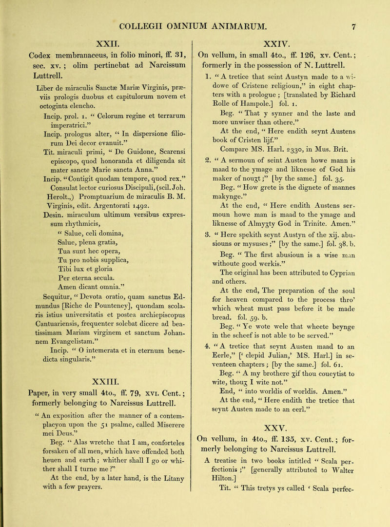 XXII. Codex membranaceus, in folio minori, ff. 31, sec. xv. ; olim pertinebat ad Narcissum Luttrell. Liber de miraculis Sanctse Marise Virginis, prse- viis prologis duobus et capitulorum novem et octoginta elencho. Incip. prol. 1. “ Celorum regine et terrarum imperatrici.” Incip. prologus alter, “ In dispersione filio- rum Dei decor evanuit.” Tit. miraculi primi, “ De Guidone, Scarensi episcopo, quod honoranda et diligenda sit mater sancte Marie sancta Anna.” Incip. “Contigit quodam tempore, quod rex.” Consulat lector curiosus Discipuli, (scil. Joh. Herolt.,) Promptuarium de miraculis B. M. Virginis, edit. Argentorati 1492. Desin. miraculum ultimum versibus expres- sum rhythmicis, “ Salue, celi domina, Salue, plena gratia, Tua sunt hec opera, Tu pro nobis supplica, Tibi lux et gloria Per eterna secula. Amen dicant omnia.” Sequitur, “ Devota oratio, quam sanctus Ed- mundus [Ricbe de Pounteney], quondam scola- ris istius universitatis et postea archiepiscopus Cantuariensis, frequenter solebat dicere ad bea- tissimam Mariam virginem et sanctum Johan- nem Evangelistam.” Incip. “ 0 intemerata et in eternum bene- dicta singularis.” XXIII. Paper, in very small 4to., ff. 79, xvi. Cent.; formerly belonging to Narcissus Luttrell. “ An exposition after the manner of a contem- placyon upon the 51 psalme, called Miserere mei Deus.” Beg. “ Alas wretche that I am, conforteles forsaken of all men, which have offended both heuen and earth ; whither shall I go or whi- ther shall I turne me T At the end, by a later hand, is the Litany with a few prayers. XXIV. On vellum, in small 4to., ff. 126, xv. Cent.; formerly in the possession of N. Luttrell. 1. “A tretice that seint Austyn made to a wi- dowe of Cristene religioun,” in eight chap- ters with a prologue ; [translated by Richard Rolle of Hampole.] fol. 1. Beg. “ That y synner and the laste and more unwiser than othere.” At the end, “ Here endith seynt Austens book of Cristen lijf.” Compare MS. Harl. 2330, in Mus. Brit. 2. “ A sermoun of seint Austen howe mann is maad to the ymage and liknesse of God his maker of nougt[by the same.] fol. 35. Beg. “ How grete is the dignete of mannes makynge.” At the end, “ Here endith Austens ser- moun howe man is maad to the ymage and liknesse of Almygty God in Trinite. Amen.” 3. “ Here spekith seynt Austyn of the xij. abu- siouns or mysuses;” [by the same.] fol. 38. b. Beg. “ The first abusioun is a wise man withoute good werkis.” The original has been attributed to Cyprian and others. At the end, The preparation of the soul for heaven compared to the process thro’ which wheat must pass before it be made bread, fol. 59. b. Beg. “Ye wote wele that wheete beynge in the scheef is not able to be served.” 4. “A tretice that seynt Austen maad to an Eerie,” [c clepid Julian,’ MS. Harl.] in se- venteen chapters; [by the same.] fol. 61. Beg. “ A my brothere gif thou coueytist to wite, thoug I wite not.” End, “ into worldis of worldis. Amen.” At the end, “ Here endith the tretice that seynt Austen made to an eerl.” XXV. On vellum, in 4to., ff 135, xv. Cent.; for- merly belonging to Narcissus Luttrell. A treatise in two books intitled “ Scala per- fectionis [generally attributed to Walter Hilton.] Tit. “ This tretys ys called f Scala perfec-