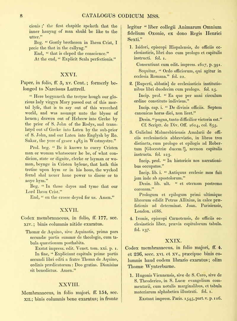 cionis the first chapitle speketh that the inner hauyng of man shuld be like to the utter.” Beg. “ Gostly brotheren in Ihesu Crist, I preie the that in the callyng.” End, “ that is cleped the conscience.” At the end, “ Explicit Scala perfectionis.” XXVI. Paper, in folio, ff. 5, xv. Cent.; formerly be- longed to Narcissus Luttrell. “ Here begynneth the tretyse hough our glo- rious lady virgyn Mary passed out of this mor- tal lyfe, that is to say out of this wrecched world, and was assumpt unto the blysse of heuen; drawen out of Hebrew into Greke by the prior of S. John of the Bodys, and trans- latyd out of Greke into Laten by the sub-prior of S. John, and out Laten into Englysh by Bo. Sukar, the yere of grace 1485 in Westmystre.” Prol. beg. “ Be it knowe to euery Cristen man or woman whatsoeuer he be, of what con- dicion, state or dignite, clerke or layman or wo- man, beynge in Cristen byleue, that hath this tretise upon hym or in his hous, the wycked feend shal neuer haue power to disese or to noye hym.” Beg. “ In those dayes and tyme that our Lord Ihesu Crist.” End, “ on the crosse deyed for us. Amen.” XXVII. Codex membranaceus, in folio, If. 177, sec. xiv.; binis columnis nitide exaratus. Thomse de Aquino, sive Aquinatis, prima pars secundse partis summse de theologia, cum ta- bula qusestionum posthabita. Exstat impress, edit. Venet. tom. xxi. p. 1. In fine, “ Expliciunt capitula prime partis secundi libri editi a fratre Thoma de Aquino, ordinis prsedicatorum: Deo gratias. Dionisius sit henedictus. Amen.” XXVIII. Membranaceus, in folio majori, ff. 154, sec. xil; binis columnis bene exaratus; in fronte legitur “ liber collegii Animarum Omnium fidelium Oxonie, ex dono Regis Henrici Sexti.” 1. Isidori, episcopi Hispalensis, de officiis ec- clesiasticis, libri duo cum prologo et capitulis instructi. fol. 1. Consentiunt cum edit, impress. 1617, p. 391. Sequitur, “ Ordo officiorum, qui agitur in ecclesia Bomana.” fol. 22. 2. [Buperti, abbatis] de ecclesiasticis institutio- nibus libri duodecim cum prologo. fol. 25. Incip. prol. “ Ea que per anni circuhim ordine constituto indivisus.” Incip. cap. i. “ De divinis officiis. Septem canonicas horas diei, non licet.” Desin. “pugna, tanto difficilior victoria est.” Cf. Scriptt. de Div. Off. 1624, col. 855. 3. Gulielmi Malmesbiriensis Amalarii de offi- ciis ecclesiasticis abbreviatio, in libros tres distincta, cum prologo et epilogis ad Bober- tum [Glocestrise ducem ?], necnon capitulis instructa. fol. 123. Incip. prol. “ In historicis nos narrationi- bus occupatos.” Incip. lib. i. “ Antiquus ecclesie mos fuit jam inde ab apostolorum.” Desin. lib. ult. “ et eternam postremo coronam.” Prologum et epilogum primi ultimique librorum edidit Petrus Allixius, in calce prse- fationis ad determinat. Joan. Parisiensis, London. 1686. 4. Ivonis, episcopi Carnotensis, de officiis ec- clesiasticis liber, preevia capitulorum tabula, fol. 137. XXIX. Codex membranaceus, in folio majori, ff. 4. et 236, secc. xvi. et xv., praecipue binis co- lumnis haud eodem librario exaratus; olim Thomse Wynterburne. 1. Hugonis Viennensis, sive de S. Caro, sive de S. Theoderico, in S. Lucse evangelium com- mentarii, cum notulis marginalibus, et tabula materiarum alphabetica illustrati. fol. 1. Exstant impress. Paris. 1543, part. v. p. 116.