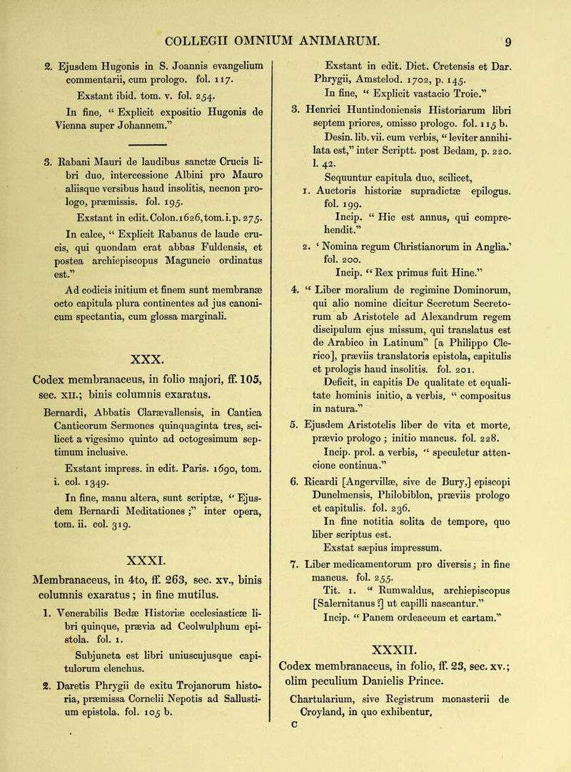 2. Ejusdem Hugonis in S. Joannis evangelium commentarii, cum prologo. fol. 117. Exstant ibid. tom. v. fol. 254. In fine, “ Explicit expositio Hugonis de Vienna super Johannem.” 3. Rabani Mauri de laudibus sanctse Crucis li- bri duo, intercessione Albini pro Mauro aliisque versibus haud insolitis, necnon pro- logo, praemissis. fol. 195. Exstant in edit.Colon.i626,tom.i.p. 275. In calce, “ Explicit Rabanus de laude cru- cis, qui quondam erat abbas Fuldensis, et postea archiepiscopus Maguncie ordinatus est.” Ad codicis initium et finem sunt membranae octo capitula plura continentes ad jus canoni- cum spectantia, cum glossa marginali. XXX. Codex membranaceus, in folio majori, ff. 105, sec. xii.; binis columnis exaratus. Bernardi, Abbatis Clarsevallensis, in Cantica Canticorum Sermones quinquaginta tres, sci- licet a vigesimo quinto ad octogesimum sep- timum inclusive. Exstant impress, in edit. Paris. 1690, tom. i. col. 1349. In fine, manu altera, sunt scriptae, “ Ejus- dem Bernardi Meditationes j” inter opera, tom. ii. col. 319. XXXI. Membranaceus, in 4to, ff. 263, sec. xv., binis columnis exaratus ; in fine mutilus. 1. Venerabilis Bed* Historic ecclesiastic* li- bri quinque, pr*via ad Ceolwulphum epi- stola. fol. 1. Subjuncta est libri uniuscujusque capi- tulorum elenchus. 2. Daretis Phrygii de exitu Trojanorum histo- ria, pr*missa Cornelii Nepotis ad Sallusti- um epistola. fol. 105 b. Exstant in edit. Diet. Cretensis et Dar. Phrygii, Amstelod. 1702, p. 145. In fine, “ Explicit vastacio Troie.” 3. Henrici Huntindoniensis Historiarum libri septem priores, omisso prologo. fol. 115 b. Desin. lib.vii. cum verbis, “leviter annihi- lata est,” inter Scriptt. post Bedam, p. 220. 1. 42. Sequuntur capitula duo, scilicet, 1. Auctoris histori* supradict* epilogus. fol. 199. Incip. “ Hie est annus, qui compre- hends.” 2. ‘ Nomina regum Christianorum in Anglia.’ fol. 200. Incip. “ Rex primus fuit Hine.” 4. “ Liber moralium de regimine Dominorum, qui alio nomine dicitur Secretum Secreto- rum ab Aristotele ad Alexandrum regem discipulum ejus missum, qui translatus est de Arabico in Latinum” [a Philippo Cle- rico], pr*viis translatoris epistola, capitulis et prologis haud insolitis. fol. 201. Deficit, in capitis De qualitate et equali- tate hominis initio, a verbis, “ compositus in natura.” 5. Ejusdem Aristotelis liber de vita et morte, pr*vio prologo ; initio mancus. fol. 228. Incip. prol. a verbis, “ speculetur atten- cione continua.” 6. Ricardi [Angervill*, sive de Bury,] episcopi Dunelmensis, Philobiblon, pr*viis prologo et capitulis. fol. 236. In fine notitia solita de tempore, quo liber scriptus est. Exstat s*pius impressum. 7. Liber medicamentorum pro diversis; in fine mancus. fol. 255. Tit. 1. “ Rumwaldus, archiepiscopus [Salernitanus ?] ut capilli nascantur.” Incip. “ Panem ordeaceum et cartam.” XXXII. Codex membranaceus, in folio, ff. 23, sec. xv.; olim peculium Danielis Prince. Chartularium, sive Registrant monasterii de Croyland, in quo exhibentur, C