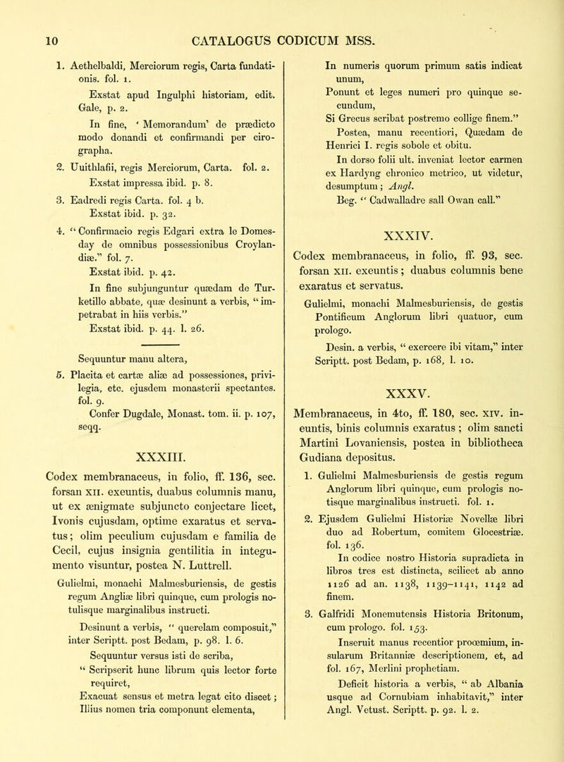 1. Aethelbaldi, Merciorum regis, Carta fundati- onis. fol. i. Exstat apud Ingulphi historiam, edit. Gale, p. 2. In fine, * Memorandum’ de prsedicto modo donandi et confirmandi per ciro- grapha. 2. Uuithlafii, regis Merciorum, Carta, fol. 2. Exstat impressa ibid. p. 8. 3. Eadredi regis Carta, fol. 4 b. Exstat ibid. p. 32. 4. “ Confirmacio regis Edgari extra le Domes- day de omnibus possessionibus Croylan- dise.” fol. 7. Exstat ibid. p. 42. In fine subjunguntur qusedam de Tur- ketillo abbate, quae desinunt a verbis, “ im- petrabat in hiis verbis.” Exstat ibid. p. 44. 1. 26. Sequuntur manu altera, 5. Placita et cartae aliae ad possessiones, privi- legia, etc. ejusdem monasterii spectantes. fol. 9. Confer Dugdale, Monast. tom. ii. p. 107, seqq. XXXIII. Codex membranaceus, in folio, ff. 136, sec. forsan xn. exeuntis, duabus columnis manu, ut ex senigmate subjuncto conjectare licet, Ivonis cujusdam, optime exaratus et serva- tus; olim peculium cujusdam e familia de Cecil, cujus insignia gentilitia in integu- mento visuntur, postea N. Luttrell. Gulielmi, monachi Malmesburiensis, de gestis regum Angliae libri quinque, cum prologis no- tulisque marginalibus instructi. Desinunt a verbis, “ querelam composuit,” inter Scriptt. post Bedam, p. 98. 1. 6. Sequuntur versus isti de scriba, “ Scripserit hunc librum quis lector forte requiret, Exacuat sensus et metra legat cito discet; Illius nomen tria componunt elementa, In numeris quorum primum satis indicat unum, Ponunt et leges numeri pro quinque se- cundum, Si Grecus scribat postremo collige finem.” Postea, manu recentiori, Qusedam de Henrici I. regis sobole et obitu. In dorso folii ult. inveniat lector carmen ex Hardyng chronico metrico, ut videtur, desumptum; Angl. Beg. “ Cadwalladre sail Owan call.” XXXIV. Codex membranaceus, in folio, ff. 93, sec. forsan xn. exeuntis ; duabus columnis bene exaratus et servatus. Gulielmi, monachi Malmesburiensis, de gestis Pontificum Anglorum libri quatuor, cum prologo. Desin. a verbis, “ exercere ibi vitam,” inter Scriptt. post Bedam, p. 168, 1. 10. XXXV. Membranaceus, in 4to, ff. 180, sec. xiv. in- euntis, binis columnis exaratus ; olim sancti Martini Lovaniensis, postea in bibliotheca Gudiana depositus. 1. Gulielmi Malmesburiensis de gestis regum Anglorum libri quinque, cum prologis no- tisque marginalibus instructi. fol. 1. 2. Ejusdem Gulielmi Historise Novelise libri duo ad Bobertum, comitem Glocestrise. fol. 136. In codice nostro Historia supradicta in libros tres est distincta, scilicet ab anno 1126 ad an. 1138, 1139-1141, 1142 ad finem. 3. Galfridi Monemutensis Historia Britonum, cum prologo. fol. 153. Inseruit manus recentior prooemium, in- sularum Britannise descriptionem, et, ad fol. 167, Merlini prophetiam. Deficit historia a verbis, “ ab Albania usque ad Cornubiam inhabitavit,” inter Angl. Vetust. Scriptt. p. 92. 1. 2.