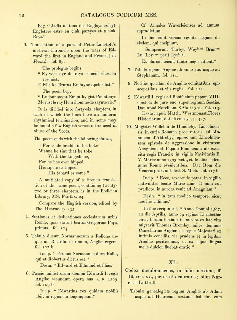 Beg. “ Jadis al tens des Engloys soleyt Engletere estre en cink partyes et a cink Beys.” 3. [Translation of a part of Peter Langtoft’s metrical Chronicle upon the wars of Ed- ward the first in England and France,] in French, fol. 87. The prologue begins, “ Ky voet oyr de rays coment chescon vesquist, E lylle ke Brutus Bretayne apeler fist.” The poem beg. “ Le jour saynt Emun ky gist Pountenye Morust le ray Henri homme de saynte vie.” It is divided into forty-six chapters, in each of which the lines have an uniform rhythmical termination, and in some may be found a few English verses introduced in abuse of the Scots. The poem ends with the following stanza, “For voule bredde in his hoke Wenne he tint that he toke With the kingedome, For he has over hipped His tipets es tipped His tabard es come.” A mutilated copy of a French transla- tion of the same poem, containing twenty- two or three chapters, is in the Bodleian Library, MS. Fairfax. 24. Compare the English version, edited by Tho. Hearne, p. 235. 4. Stationes et dedicationes ecclesiarum urbis Romse, quas statuit beatus Gregorius Papa primus, fol. 104. 5. Tabula ducum Normannorum a Rollone us- que ad Ricardum primum, Anglise regem. fol. 107 b. Incip. “ Primus Normannus duca Rollo, qui et Robertus dictus est.” Desin. “ Edward et Edmund et filias.” 6. Passio ministrorum domini Edwardi I. regis Anglise secundum opera sua a. d. 1289. fol. 109 b. Incip. “ Edwardus rex quidam nobilis abiit in regionem longinquam.” Cf. Annales Waverleienses ad annum supradictum. In fine sunt versus viginti elegiaci de eisdem, qui incipiunt, “ Sumpserunt Turbyt Weyland Brunton Lu. Leycare perit Lytbiry, Et plures facient, tanto magis sitient.” 7. Tabula regum Angli* ab anno 490 usque ad Stephanum. fol. 111. 8. Notiti* qusedam de Anglise comitatibus, epi- scopatibus, et viis regiis. fol. 112. 9. Edwardi I. regis ad Bonifacium papam VIII. epistola de jure suo super regnum Scotise. Dat. apud Notelham, 8 Maii 1301. fol. 113. Exstat apud Matth. Westmonast. Flores Historiarum, dat. Kemesye, p. 427. 10. Magistri Willelmi de Hundleby, Lincolnien- sis, in curia Romana procuratoris, ad [Jo- annem d’Aldreby,] episcopum Lincolnien- sem, epistola de aggressione in civitatem Anagniam et Papam Bonifacium ab exer- citu regis Francise in vigilia Nativitatis B. V. Marise anno 1303 facta, et de aliis eodem anno Romse evenientibus. Dat. Rom. die Veneris prox. ant. fest. S. Mich. fol. 117 b. Incip. “ Ecce, reverende pater, in vigilia nativitatis beate Marie anno Domini su- pradicto, in aurora venit ad Anagniam.” Desin. “ in tarn modico tempore, sicut nos hie vidimus.” In fine scripta est, “Anno Domini 1587, 12 die Aprilis, anno 29 reginse Elizabethse circa horam tertiam in aurora ex hac vita migravit Thomas Bromley, miles, dominus Cancellarius Anglise et regise Majestati ex intimis conciliis, vir prudens et in legibus Anglise peritissimus, et ex cujus lingua melle dulcior fluebat oratio.” XL. Codex membranaceus, in folio maximo, ff. 12, sec. xv., pictus et deauratus; olim Nar- cissi Luttrell. Tabulse genealogicse regum Anglise ab Adam usque ad Henricum sextum deduct*, cum