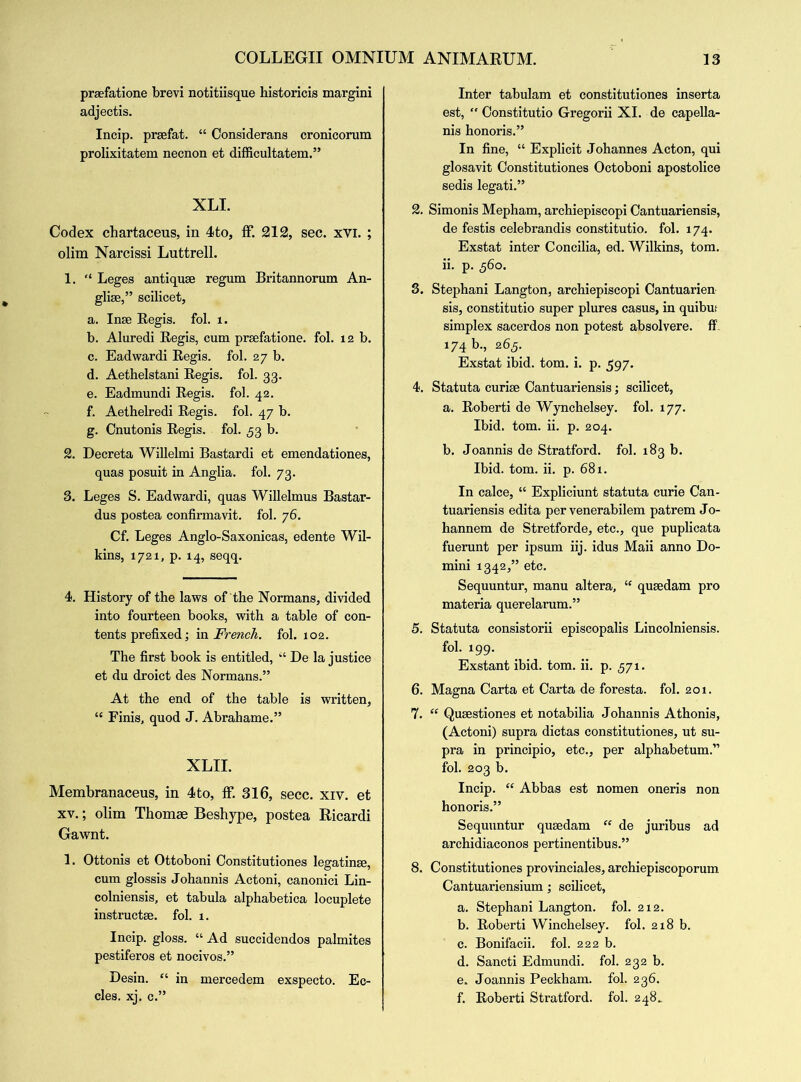 praefatione brevi notitiisque historicis margini adjectis. Incip. prsefat. “ Considerans cronicorum prolixitatem necnon et difficultatem.” XLI. Codex chartaceus, in 4to, ff 212, sec. xvi. ; olim Narcissi Luttrell. 1. “ Leges antiquse regum Britannorum An- glise,” scilicet, a. Inse Begis. fol. i. b. Aluredi Begis, cum prsefatione. fol. 12 b. c. Eadwardi Begis. fol. 27 b. d. Aethelstani Begis. fol. 33. e. Eadmundi Begis. fol. 42. f. Aethelredi Begis. fol. 47 b. g. Cnutonis Begis. fol. 53 b. 2. Decreta Willelmi Bastardi et emendationes, quas posuit in Anglia, fol. 73. 3. Leges S. Eadwardi, quas Willelmus Bastar- dus postea confirmavit. fol. 76. Cf. Leges Anglo-Saxonicas, edente Wil- kins, 1721, p. 14, seqq. 4. History of the laws of the Normans, divided into fourteen books, with a table of con- tents prefixed; in French, fol. 102. The first book is entitled, “ De la justice et du droict des Normans.” At the end of the table is written, “ Finis, quod J. Abrahame.” XLII. Membranaceus, in 4to, If. 316, secc. xiv. et xv.; olim Thomae Beshype, postea Ricardi Gawnt. 1. Ottonis et Ottoboni Constitutiones legating, cum glossis Johannis Actoni, canonici Lin- colniensis, et tabula alphabetica locuplete instructs, fol. 1. Incip. gloss. “ Ad succidendos palmites pestiferos et nocivos.” Desin. “ in mercedem exspecto. Ec- cles. xj. c.” Inter tabulam et constitutiones inserta est, Constitutio Gregorii XI. de capella- nis honoris.” In fine, “ Explicit Johannes Acton, qui glosavit Constitutiones Octoboni apostolice sedis legati.” 2. Simonis Mepham, archiepiscopi Cantuariensis, de festis celebrandis constitutio. fol. 174. Exstat inter Concilia, ed. Wilkins, tom. ii. p. 560. 3. Stephani Langton, archiepiscopi Cantuarien sis, constitutio super plures casus, in quibus simplex sacerdos non potest absolvere. ff 174 b., 265. Exstat ibid. tom. i. p. 597. 4. Statuta curiae Cantuariensis; scilicet, a. Boberti de Wynchelsey. fol. 177. Ibid. tom. ii. p. 204. b. Joannis de Stratford, fol. 183 b. Ibid. tom. ii. p. 681. In calce, “ Expliciunt statuta curie Can- tuariensis edita per venerabilem patrem Jo- hannem de Stretforde, etc., que puplicata fuerunt per ipsum iij. idus Maii anno Do- mini 1342,” etc. Sequuntur, manu altera, “ qusedam pro materia querelarum.” 5. Statuta consistorii episcopalis Lincolniensis. fol. 199. Exstant ibid. tom. ii. p. 571. 6. Magna Carta et Carta de foresta. fol. 201. 7. “ Qusestiones et notabilia Johannis Athonis, (Actoni) supra dictas constitutiones, ut su- pra in principio, etc., per alphabetum.” fol. 203 b. Incip. “ Abbas est nomen oneris non honoris.” Sequuntur qusedam “ de juribus ad archidiaconos pertinentibus.” 8. Constitutiones provinciales, archiepiscoporum Cantuariensium; scilicet, a. Stephani Langton. fol. 212. b. Boberti Winchelsey. fol. 218 b. c. Bonifacii. fol. 222 b. d. Sancti Edmundi. fol. 232 b. e. Joannis Peckham. fol. 236. f. Boberti Stratford, fol. 248^