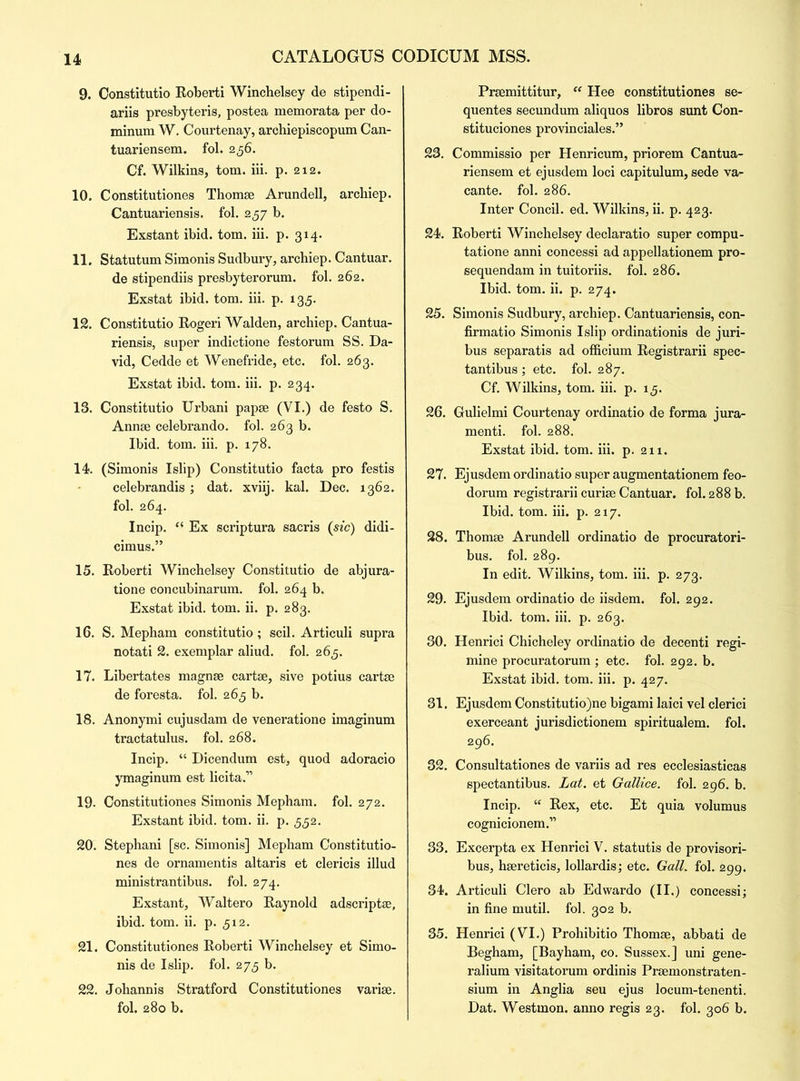 9. Constitutio Roberti Winchelsey de stipendi- ariis presbyteris, postea memorata per do- minum W. Courtenay, archiepiscopum Can- tuariensem. fol. 256. Cf. Wilkins, tom. iii. p. 212. 10. Constitutiones Thomse Arundell, archiep. Cantuariensis. fol. 257 b. Exstant ibid. tom. iii. p. 314. 11. Statutum Simonis Sudbury, archiep. Cantuar. de stipendiis presbyterorum. fol. 262. Exstat ibid. tom. iii. p. 135. 12. Constitutio Rogeri Walden, archiep. Cantua- riensis, super indictione festorum SS. Da- vid, Cedde et Wenefride, etc. fol. 263. Exstat ibid. tom. iii. p. 234. 13. Constitutio Urbani papse (VI.) de festo S. Annse celebrando. fol. 263 b. Ibid. tom. iii. p. 178. 14. (Simonis Islip) Constitutio facta pro festis celebrandis; dat. xviij. kal. Dec. 1362. fol. 264. Incip. “ Ex scriptura sacris (sic) didi- cimus.” 15. Roberti Winchelsey Constitutio de abjura- tione concubinarum. fol. 264 b. Exstat ibid. tom. ii. p. 283. 16. S. Mepham constitutio; soil. Articuli supra notati 2. exemplar aliud. fol. 265. 17. Libertates magnse cartse, sive potius cartse de foresta. fol. 265 b. 18. Anonymi cujusdam de veneratione imaginum tractatulus. fol. 268. Incip. “ Dicendum est, quod adoracio ymaginum est licita.” 19. Constitutiones Simonis Mepham. fol. 272. Exstant ibid. tom. ii. p. 552. 20. Stephani [sc. Simonis] Mepham Constitutio- nes de ornamentis altaris et clericis illud ministrantibus. fol. 274. Exstant, Waltero Raynold adscript®, ibid. tom. ii. p. 512. 21. Constitutiones Roberti Winchelsey et Simo- nis de Islip. fol. 273 b. 22. Johannis Stratford Constitutiones varise. fol. 280 b. Prsemittitur, “ Hee constitutiones se- quentes secundum aliquos libros sunt Con- stituciones provinciales.” 23. Commissio per Henricum, priorem Cantua- riensem et ejusdem loci capitulum, sede va- cante. fol. 286. Inter Concil. ed. Wilkins, ii. p. 423. 24. Roberti Winchelsey declaratio super compu- tatione anni concessi ad appellationem pro- sequendam in tuitoriis. fol. 286. Ibid. tom. ii. p. 274. 25. Simonis Sudbury, archiep. Cantuariensis, con- firmatio Simonis Islip ordinationis de juri- bus separatis ad officium Registrarii spec- tantibus ; etc. fol. 287. Cf. Wilkins, tom. iii. p. 13. 26. Gulielmi Courtenay ordinatio de forma jura- menti. fol. 288. Exstat ibid. tom. iii. p. 211. 27. Ejusdem ordinatio super augmentationem feo- dorum registrarii curiae Cantuar. fol. 288 b. Ibid. tom. iii. p. 217. 28. Thomse Arundell ordinatio de procuratori- bus. fol. 289. In edit. Wilkins, tom. iii. p. 273. 29. Ejusdem ordinatio de iisdem. fol. 292. Ibid. tom. iii. p. 263. 30. Henrici Chicheley ordinatio de decenti regi- mine procuratorum ; etc. fol. 292. b. Exstat ibid. tom. iii. p. 427. 31. Ejusdem Constitutio)ne bigami laici vel clerici exerceant jurisdictionem spiritualem. fol. 296. 32. Consultationes de variis ad res ecclesiasticas spectantibus. Lat. et Gallice. fol. 296. b. Incip. “ Rex, etc. Et quia volumus cognicionem.” 33. Excerpta ex Henrici V. statutis de provisori- bus, hsereticis, lollardis; etc. Gall. fol. 299. 34. Articuli Clero ab Edwardo (II.) concessi; in fine mutil. fol. 302 b. 35. Henrici (VI.) Prohibitio Thomse, abbati de Begham, [Bayham, co. Sussex.] uni gene- ralium visitatorum ordinis Prsemonstraten- sium in Anglia seu ejus locum-tenenti. Dat. Westmon. anno regis 23. fol. 306 b.