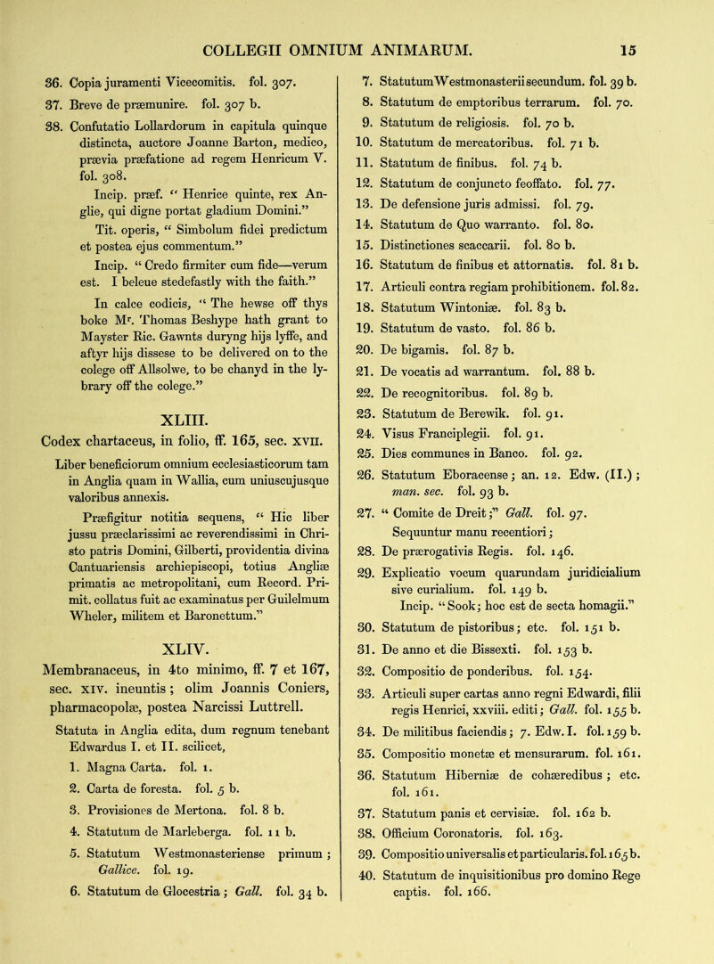 36. Copia juramenti Vicecomitis. fol. 307. 37. Breve de praemunire, fol. 307 b. 38. Confutatio Lollardorum in capitula quinque distincta, auctore Joanne Barton, medico, prsevia praefatione ad regem Henricum V. fol. 308. Incip. praef. “ Henrice quinte, rex An- glie, qui digne portat gladium Domini.” Tit. operis, “ Simbolum fidei predictum et postea ejus commentum.” Incip. “ Credo firmiter cum fide—verum est. I beleue stedefastly with the faith.” In calce codicis, “ The hewse off thys boke Mr. Thomas Beshype hath grant to Mayster Ric. Gawnts duryng hijs lyffe, and aftyr hijs dissese to be delivered on to the colege off Allsolwe, to be chanyd in the ly- brary off the colege.” XLIII. Codex chartaceus, in folio, ff. 165, sec. xvn. Liber beneficiorum omnium ecclesiasticorum tarn in Anglia quam in Wallia, cum uniuscujusque valoribus annexis. Praefigitur notitia sequens, “ Hie liber jussu praeclarissimi ac reverendissimi in Chri- sto patris Domini, Gilberti, providentia divina Cantuariensis archiepiscopi, totius Angliae primatis ac metropolitani, cum Record. Pri- mit. collatus fuit ac examinatus per Guilelmum Wheler, militem et Baronettum.” XLIV. Membranaceus, in 4to minimo, ff. 7 et 167, sec. xiv. ineuntis ; olim Joannis Corners, pharmacopolae, postea Narcissi Luttrell. Statuta in Anglia edita, dum regnum tenebant Edwardus I. et II. scilicet, 1. Magna Carta, fol. 1. 2. Carta de foresta. fol. 5 b. 3. Provisiones de Mertona. fol. 8 b. 4. Statutum de Marleberga. fol. 11b. 5. Statutum Westmonasteriense primum ; Gallice. fol. 19. 6. Statutum de Glocestria; Gall. fol. 34 b. 7. StatutumWestmonasterii secundum, fol. 39 b. 8. Statutum de emptoribus terrarum. fol. 70. 9. Statutum de religiosis. fol. 70 b. 10. Statutum de mercatoribus. fol. 71b. 11. Statutum de finibus. fol. 74 b. 12. Statutum de conjuncto feoffato. fol. 77. 13. De defensione juris admissi. fol. 79. 14. Statutum de Quo warranto, fol. 80. 15. Distinctiones scaccarii. fol. 80 b. 16. Statutum de finibus et attornatis. fol. 81b. 17. Articuli contra regiam prohibitionem. fol. 82. 18. Statutum Wintonige. fol. 83 b. 19. Statutum de vasto. fol. 86 b. 20. De bigamis. fol. 87 b. 21. De vocatis ad warrantum. fol. 88 b. 22. De recognitoribus. fol. 89 b. 23. Statutum de Berewik. fol. 91. 24. Yisus Franciplegii. fol. 91. 25. Dies communes in Banco, fol. 92. 26. Statutum Eboracense; an. 12. Edw. (II.) ; man. sec. fol. 93 b. 27. “ Comite de Dreit f Gall. fol. 97. Sequuntur manu recentiori; 28. De prserogativis Regis, fol. 146. 29. Explicatio vocum quarundam juridicialium sive curialium. fol. 149 b. Incip. “Sook; hoc est de secta homagii.” 30. Statutum de pistoribus; etc. fol. 151 b. 31. De anno et die Bissexti. fol. 1,53 b. 32. Compositio de ponderibus. fol. 154. 33. Articuli super cartas anno regni Edwardi, filii regis Henrici, xxviii. editi; Gall. fol. 1,5,5 6. 34. De militibus faciendis; 7. Edw. I. fol. 159 b. 35. Compositio monetae et mensurarum. fol. 161. 36. Statutum Hiberniae de cohseredibus ; etc. fol. 161. 37. Statutum panis et cervisiae. fol. 162 b. 38. Officium Coronatoris. fol. 163. 39. Compositio universalis etparticularis. fol. 165 b. 40. Statutum de inquisitionibus pro domino Rege captis. fol. 166.