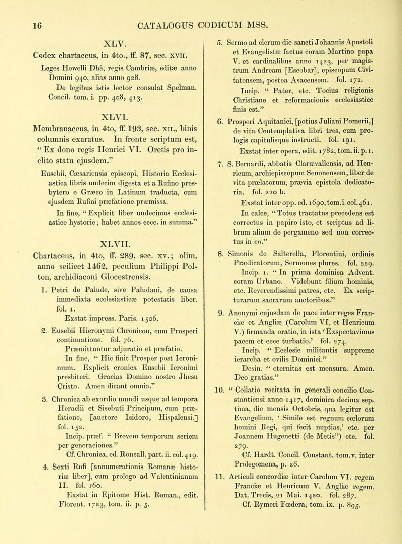 XLV. Codex chartaceus, in 4to., ff. 87, sec. xvn. Leges Howelli Dha, regis Cambri*, edit* anno Domini 940, alias anno 928. De legibus istis lector consulat Spelman. Concil. tom. i. pp. 408, 413. XLVI. Membranaceus, in 4to, ff. 193, sec. xii., binis columnis exaratus. In fronte scriptum est, “ Ex dono regis Henrici VI. Oretis pro in- clito statu ejusdem.” Eusebii, Csesariensis episcopi, Historia Ecclesi- astica libris undecim digesta et a Rufino pres- bytero e Graeco in Latinum traducta, cum ejusdem Rufini praefatione praemissa. In fine, “ Explicit liber undecimus ecclesi- astice hystorie; habet annos cccc. in summa.” XLVII. Chartaceus, in 4to, ff. 289, sec. xv.; olim, anno scilicet 1462, peculium Philippi Pol- ton, archidiaconi Glocestrensis. 1. Petri de Palude, sive Paludani, de causa immediata ecclesiastic* potestatis liber, fol. 1. Exstat impress. Paris. 1306. 2. Eusebii Hieronymi Chronicon, cum Prosperi continuatione. fol. 76. Praemittuntur adjuratio et praefatio. In fine, “ Hie finit Prosper post Ieroni- mum. Explicit cronica Eusebii Ieronimi presbiteri. Gracias Domino nostro Jhesu Cristo. Amen dicant omnia.’1 3. Chronica ab exordio mundi usque ad tempora Heraclii et Sisebuti Principum, cum prae- fatione, ^auctore Isidoro, Hispalensi.] fol. 152. Incip. praef. “ Brevem temporum seriem per generaciones.” Cf. Chronica, ed. Roncall. part. ii. col. 419. 4. Sexti Rufi [annumerationis Roman* histo- ric liber], cum prologo ad Valentinianum II. fol. 160. Exstat in Epitome Hist. Roman., edit. Florent. 1723, tom. ii. p. 5. 5. Sermo ad clerum die sancti Johannis Apostoli et Evangelist* factus coram Martino papa V. et cardinalibus anno 1423, per magis- trum Andream [Escobar], episcopum Civi- tatensem, postea Asacensem. fol. 172. Incip. “ Pater, etc. Tocius religionis Christiane et reformacionis ecclesiastice finis est.” 6. Prosperi Aquitanici, [potius Juliani Pomerii,] de vita Contemplativa libri tres, cum pro- logis capitulisque instructi. fol. 191. Exstat inter opera, edit. 1782, tom. ii. p. 1. 7. S. Bernardi, abbatis Claraevallensis, ad Hen- ricum, archiepiscopum Senonensem, liber de vita prselatorum, pr*via epistola dedicato- ria. fol. 220 b. Exstat inter opp. ed. 1690, tom.i. col. 461. In calce, “ Totus tractatus precedens est correctus in papiro isto, et scriptus ad li- brum alium de pergameno sed non correc- tus in eo.” 8. Simonis de Salterella, Florentini, ordinis Pr*dicatorum, Sermones plures. fol. 229. Incip. 1. “In prima dominica Advent, coram Urbano. Videbunt filium hominis, etc. Reverendissimi patres, etc. Ex scrip- turarum sacrarum auctoribus.” 9. Anonymi cujusdam de pace inter reges Fran- ci* et Angli* (Carolum VI, et Henricum V.) firmanda oratio, in istaf Exspectavimus pacem et ecce turbatio.’ fol. 274. Incip. “ Ecclesie militantis suppreme ierarcha et ovilis Dominici.” Desin. “ eternitas est mensura. Amen. Deo gratias.” 10. “ Collatio recitata in generali concilio Con- stantiensi anno 1417, dominica decima sep- tima, die mensis Octobris, qua legitur est Evangelium, ‘ Simile est regnum coelorum homini Regi, qui fecit nuptias,’ etc. per Joannem Hugenetti (de Metis”) etc. fol. 279. Cf. Hardt. Concil. Constant, tom.v. inter Prolegomena, p. 26. 11. Articuli concordi* inter Carolum VI. regem Franci* et Henricum V. Angli* regem. Dat. Trecis, 21 Mai. 1420. fol. 287. Cf. Rymeri Fcedera, tom. ix. p. 895.