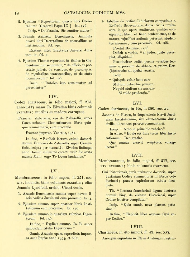 2. Ejusdem “ Reportorium quarti libri Decre- talium” [Gregorii Papse IX.] fol. 126. Incip. “ De Francia. Sic sumitur mulier.” 3. Joannis Andrese, Bononiensis, Summula quarti libri Decretalium de sponsalibus et matrimoniis. fol. 192. Exstant inter Tractatus Universi Juris tom. ix. fol. 2. 4. Ejusdem Thomas reportata in titulos in Cle- mentinis, qui sequuntur, “ de officio et pot- estate judicis, de censibus, de prsescriptis, de regularibus transeuntibus, et de statu monachorum.” fol. 196. Incip. “ Rubrica ista continuatur ad precedentes.” LIV. Codex chartaceus, in folio majori, ff. 215, anno 1417 manu Jo. Elveden binis columnis exaratus ; mutilus et madore corruptus. Francisci Zabarellge, seu de Zabarellis, super Constitutionum Olementinarum libris quin- que commentarii, cum procemio. Exstant impress. Venetiis, 1487. In fine, “ Explicit lectura eximii doctoris domini Francisci de Zabarellis super Clemen- tinis, scripta per manus Jo. Elveden finitaque anno Domini millesimo ccccm0. xvii°. die sexta mensis Maii; ergo Te Deum laudamus.” LV. Membranaceus, in folio majori, ff. 351, sec. xiv. ineuntis, binis columnis exaratus; olim Joannis Lyndfeld, archid. Cicestrensis. 1. Azzonis Bononiensis summa super novem li- bris codicis Justiniani cum prooemio. fol. 4. 2. Ejusdem summa super quatuor libris Insti- tutionum cum prooemio. fol. 140. 3. Ejusdem summa in quasdam rubricas Diges- torum. fol. 156. In fine, “ Explicit summa Jo. B. super quibusdam titulis Digestorum.” Omnia Azzonis opera supradicta impres- sa sunt Papise anno 1494, et alibi. 4. Libellus de ordine Judiciorum compositus a Roffredo Beneventano, Juris Civilis profes- sore, in quo opere continetur, qualiter con- cipiantur libelli et fiant confessiones, et de natura cujuslibet actionis poterunt studen- tes invenire; cum prooemio. fol. 168. Prodiit Bononise, 1538. Deficit a verbis, “ si judex juste perci- piat, aliquid—” Prsemittitur codici poema versibus leo- ninis expressum de abbate et priore Dor- (k)ecestrise ad epulas vocatis. Incip. “ Quisquis vultis bene sare Multum debet hie pensare, Nequid stultum sic narrare Si Valde prudentia.” LVI. Codex chartaceus, in 4to, ff. 290, sec. xv. Joannis de Platea, in Imperatoris Flavii Justi- niani Institutionum, sive elementorum Juris civilis, libros tres priores commentarii. Incip. “ Nota in principio rubrice.” In calce, “ Et sic est finis tercii libri Insti- tutionum. Deo gratias. Quo manus erravit scriptoris, corrige lector.” LVII. Membranaceus, in folio majori, ff. 317, sec. xiv. exeuntis; binis columnis exaratus. Cini Pistoriensis, juris utriusque doctoris, super Justiniani Codice commentarii in libros octo distincti ; prsevia capitulorum tabula locu- plete. Tit. “ Lectura famosissimi legum doctoris domini Ciny, de civitate Pistoriensi, super Codice feliciter compilata.” Incip. “ Quia omnia nova placent potis- sime.” In fine, “ Explicit liber octavus Cyri su- per Codice.” LVIII. Chartaceus, in 4to minori, ff. 43, sec. xvi. Anonymi cujusdam in Flavii Justiniani Institu-