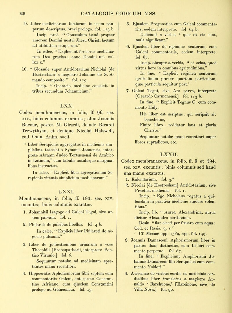 9. Liber medicinarum fortiorum in usum pau- perum descriptus, brevi prologo. fol. ng b. Incip. prol. “ Opusculum istud propter amorem Domini nostri Jhesu Christi factum ad utilitatem pauperum.” In calce, “ Expliciunt forciores medicina- rum Deo gracias ; anno Domini m°. cc°. lxx.x.” 10. “ Glossule super Antidotarium Nicholai [de Host resham] a magistro -Johanne de S. A- mando composite.” fol. 129. Incip. “ Operacio medicine consistit in tribus secundum Johannicium.” LXX. Codex membranaceus, in folio, ff. 96, sec. xiv., binis columnis exaratus; olim Joannis Racour, postea M. Girardi, deinde Ricardi Trewythyan, et denique Nicolai Halswell, coll. Omn. Anim. socii. “ Liber Serapionis aggregatus in medicinis sim- plicibus, translatio Symonis Januensis, inter- prete Abraam Judeo Tortusuensi de Arabico in Latinum,” cum tabulis notulisque margina- libus instructus. In calce, “ Explicit liber agregationum Se- rapionis virtutis simplicium medicinarum.” LXXI. Membranaceus, in folio, ff. 183, sec. xiv. ineuntis; binis columnis exaratus. 1. Johannitii Isagoge ad Galeni Tegni, sive ar- tem parvam. fol. 1. 2. Philareti de pulsibus libellus. fol. 4 b. In calce, “ Explicit liber Philareti de ne- gocio pulsuum.” 3. Liber de judicationibus urinarum a voce Theophili [Protospatharii, interprete Pon- tico Virunio.] fol. 6. Sequuntur notulse ad medicinam spec- tantes manu recentiori. 4. Hippocratis Aphorismorum libri septem cum commentariis Galeni, interprete Constan- tino Africano, cum ejusdem Constantini prologo ad Glauconem. fol, 13. 5. Ejusdem Prognostica cum Galeni commenta- riis, eodem interprete. fol. 64 b. Deficiunt a verbis, “ quae ex eis sunt, mala significant.” 6. Ejusdem liber de regimine acutorum, cum Galeni commentariis, eodem interprete. fol. 87. Incip. abrupte a verbis, “ et scias, quod virtus hore in omnibus egritudinibus.” In fine, “ Explicit regimen acutarum egritudinum prseter quartam particulam, quae particula sequitur post.” 7. Galeni Tegni, sive Ars parva, interprete [Gerardo Carmonensi.] fol. 113 b. In fine, u Explicit Tegnus G. cum com- mento Haly. Hie liber est scriptus . qui scripsit sit benedictus, Finito libro . reddatur laus et gloria Christo.” Sequuntur notulae manu recentiori super libros supradictos, etc. LXXII. Codex membranaceus, in folio, ff. 6 et 294, sec. xiv. exeuntis; binis columnis sed baud una manu exaratus. 1. Kalendarium. fol. 3.* 2. Nicolai [de Hostresham] Antidotarium, sive Practica medicinae. fol. 1. Incip. “ Ego Nicholaus rogatus a qui- busdam in practica medicine studere volen- tibus.” Incip. lib.  Aurea Alexandrina, aurea dicitur Alexandra peritissimo. Desin. “ fiat electi per frustra cum aqua; Cud. et Rasis. q. s.” Cf. Mesuae opp. 1389, app. fol. 159. 3. Joannis Damasceni Aphorismorum liber in partes duas distinctus, cum Isidori com- mento perpetuo. fol. 67. In fine, “ Expliciunt Amphorismi Jo- hannis Damasceni filii Serapionis cum com- mento Ysidori.” 4. Avicennse de viribus cordis et medicinis cor- dialibus liber translatus a magistro Ar- naldo ‘ Barchuone,’ [Barcinone, sive de Villa Nova.] fol. 90.