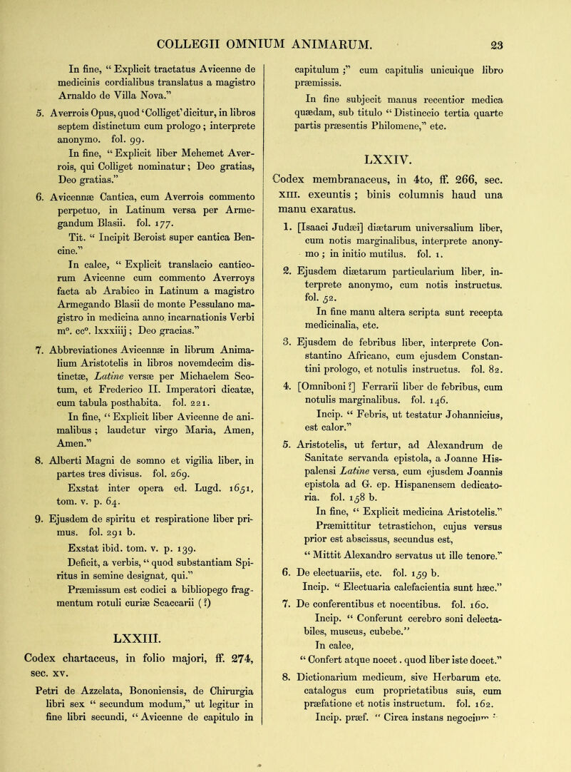 In fine, “ Explicit tractatus Avicenne de medicinis cordialibus translatus a raagistro Arnaldo de Villa Nova.” 5. A verrois Opus, quod4 Colliget’ dicitur, in libros septem distinctum cum prologo; interprete anonymo. fol. gg. In fine, “ Explicit liber Mehemet Aver- rois, qui Colliget nominatur; Deo gratias, Deo gratias.” 6. Avicennse Cantica, cum Averrois commento perpetuo, in Latinum versa per Arme- gandum Blasii. fol. 177. Tit. 44 Incipit Beroist super cantica Ben- cine.” In calce, “ Explicit translacio cantico- rum Avicenne cum commento Averroys facta ab Arabico in Latinum a magistro Armegando Blasii de monte Pessulano ma- gistro in medicina anno, incarnationis Verbi m°. cc°. lxxxiiij ; Deo gracias.” 7. Abbreviations Avicennse in librum Anima- lium Aristotelis in libros novemdecim dis- tinctse, Latine versse per Michaelem Sco- tum, et Frederico II. Imperatori dicatse, cum tabula posthabita. fol. 221. In fine, 44 Explicit liber Avicenne de ani- malibus; laudetur virgo Maria, Amen, Amen.” 8. Alberti Magni de somno et vigilia liber, in partes tres divisus. fol. 269. Exstat inter opera ed. Lugd. 1651, tom. v. p. 64. 9. Ejusdem de spiritu et respiratione liber pri- mus. fol. 291 b. Exstat ibid. tom. v. p. 139. Deficit, a verbis, “ quod substantiam Spi- ritus in semine designat, qui.” Prsemissum est codici a bibliopego frag- mentum rotuli curiae Scaccarii (?) LXXIII. Codex chartaceus, in folio majori, ff. 274, sec. xv. Petri de Azzelata, Bononiensis, de Chirurgia libri sex 44 secundum modum,” ut legitur in fine libri secundi, “Avicenne de capitulo in capitulum ;” cum capitulis unicuique libro praemissis. In fine subjecit manus recentior medica quaedam, sub titulo “Distinccio tertia quarte partis praesentis Philomene,” etc. LXXIV. Codex membranaceus, in 4to, ff. 266, sec. xiii. exeuntis ; binis columnis haud una manu exaratus. 1. [Isaaci Judaei] diaetarum universalium liber, cum notis marginalibus, interprete anony- mo ; in initio mutilus. fol. 1. 2. Ejusdem diaetarum particularium liber, in- terprete anonymo, cum notis instructus. fol. 52. In fine manu altera scripta sunt recepta medicinalia, etc. 3. Ejusdem de febribus liber, interprete Con- stantino Africano, cum ejusdem Constan- tini prologo, et notulis instructus. fol. 82. 4. [Omniboni ?] Ferrarii liber de febribus, cum notulis marginalibus. fol. 146. Incip. 44 Febris, ut testatur Johannicius, est calor.” 5. Aristotelis, ut fertur, ad Alexandrum de Sanitate servanda epistola, a Joanne His- palensi Latine versa, cum ejusdem Joannis epistola ad G. ep. Hispanensem dedicato- ria. fol. 1,58 b. In fine, 44 Explicit medicina Aristotelis.” Prsemittitur tetrastichon, cujus versus prior est abscissus, secundus est, 44 Mittit Alexandro servatus ut ille tenore.” 6. De electuariis, etc. fol. 159 b. Incip. 44 Electuaria calefacientia sunt hsec.” 7. De conferentibus et nocentibus. fol. 160. Incip. 44 Conferunt cerebro soni delecta- biles, muscus, cubebe.” In calce, 44 Confert atque nocet. quod liber iste docet.” 8. Dictionarium medicum, sive Herbarum etc. catalogus cum proprietatibus suis, cum prsefatione et notis instructum. fol. 162. Incip. prsef.  Circa instans negocin^