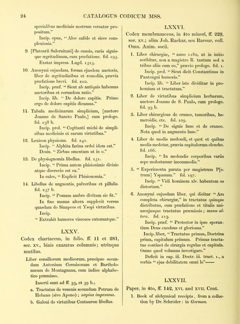 specialibus medicinis nostrum versatur pro- positum.” Incip. opus, “Aloe calide et sicce com- plexionis.” 9. [Platearii Salernitani] de causis, curls signis- que aegritudinum, cum praefatione. fol. 195. Exstat impress. Lugd. 1525. 10. Anonymi cujusdam, forsan ejusdem auctoris, liber de aegritudinibus et remediis, praevia praefatione brevi. fol. 220. Incip. prsef. “ Sicut ab antiquis habemus auctoribus et eorundem ratio.” Incip. lib. “ De dolore capitis. Primo ergo de dolore capitis dicamus.” 11. Tabula medicinarum simplicium, [auctore Joanne de Sancto Paulo,] cum prologo, fol. 238 b. Incip. prol. “ Cogitanti michi de simpli- cibus medicinis et earum virtutibus.” 12. Lexicon physicum. fol. 241. Incip. “ Alphita farina ordei idem est.” Desin. “ Zirbus omentum ut in o.” 13. De physiognomia libellus. fol. 251. Incip. “ Prima autem phisionimie divisio atque discrecio est ea.” In calce, “ Explicit Phisionomia.” 14. Libellus de unguentis, pulveribus et pillulis. fol. 257 b. Incip. “ Pomum ambre divitum sic fit.” In fine manus altera supplevit versus quasdam de Sinapeos et Ysopi virtutibus. Incip. “ Extrahit humores viscosos extenuatque.” LXXV. Codex chartaceus, in folio, ff. II et 281, sec. xv., binis exaratus columnis; utrinque mutilus. Liber consiliorum medicorum, praecipue secun- dum Antonium Cermisonum et Bartholo- maeum de Montagnana, cum indice alphabe- tico praemisso. Inserti sunt ad ff. 33, et 39 b.; a. Tractatus de venenis secundum Petrum de Hebano (sive Apono) ; scepius impressus. b, Galeni de virtutibus Centaureae libellus. LXXYI. Codex membranaceus, in 4to minori, ff. 229, sec. xv.; olim Joh. Rackar, seu Racour, coll. Omn. Anim. socii. 1. Liber chirurgiae, “anno 1180, ut in initio scribitur, non a magistro It. tantum sed a tribus aliis cum eo,” praevio prologo. fol. 1. Incip. prol. “ Sicut dicit Constantinus in Pantengni humoris.” Incip. lib. “ Liber iste dividitur in pro- hemium et tractatum.” 2. Liber de virtutibus simplicium herbarum, auctore Joanne de S. Paulo, cum prologo, fol. 93 b. 3. Liber chirurgicus de craneo, tumoribus, he- meroidis, etc. fol. 109. Incip. “ De signis lune et de craneo. Nota quod in augmento lune.” 4. Liber de modis medendi, et quot et quibus modis medetur, praevia capitulorum elencho. fol. 166. Incip. “In medendis corporibus variis sepe molestamur incommodis.” 5. “ Experimenta parata per magistrum P[e- trum] Yspanum.” fol. 197. Incip. “ Yidi hominem xlv. habentem os distortum.” 6. Anonymi cujusdam liber, qui dicitur “ Ars completa chirurgiae,” in tractatus quinque distributes, cum praefatione et titulis uni- uscujusque tractatus praemissis ; manu al- tera. fol. 213. Incip. praef. “ Protector in ipso speran- tium Deus excelsus et gloriosus.” Incip. liber, “ Tractatus primus, Doctrina prima, capitulum primum. Primus tracta^ tus continet de cirurgia regulas et capitula. Omne quod volumus investigare.” Deficit in cap. iii. Doctr. iii. tract. 1., a verbis “ ejus debilitatem omni le” LXXVII. Paper, in 4to, ff. 142, xvi. and xvn. Cent. 1. Book of alchymical receipts , from a collec- tion by Dr. Schroder : in German.