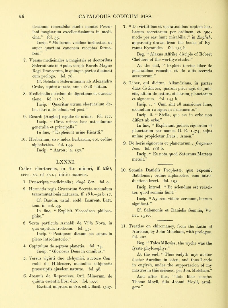 decanum venerabilis studii montis Pessu- lani magistrum excellentissiinum in medi- cina.” fol. 55. Incip. “Multorum vocibus inclinatus, ut super quartum canonem receptas forma- rem.” 7. Versus medicinales a magistris et doctoribus Salernitanis in Apulia scripti Karolo Magno Regi Francoruin, in quinque partes distinct! cum prologo. fol. 76. Cf. Scholam Salernitanam ab Alexandro Croke, equite aurato, anno 1828 editam. 8. Medicinalia qusedam de digestione et evacua- tione. fol. 110 b. Incip. “ Quaeritur utrum electuarium de- bet dari ante cibum vel post.” 9. Ricardi [Anglici] regulee de urinis. fol. 127. Incip. “ Circa urinas hsec attenduntur generalia et principalia.” In fine, “ Expliciunt urine Ricardi.” 10. Herbarium, sive index herbarum, etc. ordine alphabetico. fol. 134. Incip. “Aaron; a. 150.” LXXXI. Codex chartaceus, in 4to minori, ff. 260, secc. xv. et xvi.; initio mancus. 1. Praescripta medicinalia; Angl. Lat. fol. 9. 2. Hermetis regis Grgecorum Secreta secundum transmutationis naturam. ff. 18 b.—52 b. 17. Cf. Bandin. catal. codd. Laurent. Latt. tom. ii. col. 33. In fine, “ Explicit Ycocedron philoso- phise.” 3. Sexta particula Arnaldi de Villa Nova, in qua capitula tredecim. fol. 55. Incip. “ Postquam dictum est supra in pleno introductorio.” 4. Capitulum de septem planetis. fol. 74. Incip. “ Gloriosus Deus in omnibus.” 5. Versus viginti duo alchymici, auctore Con- rado de Hildenser, nonnullis subjunctis prsescriptis ejusdem naturae, fol. 98. 6. Joannis de Rupescissa, Ord. Minorum, de quinta essentia libri duo. fol. 100. Exstant impress, in 8vo. edit. Basil. 1597. 7. “ De virtutibus et operationibus septem her- barum secretarum per ordinem, et quo- modo per eas hunt mirabilia in English, apparently drawn from the books of Ky- ranus Kyranides. fol. 133 b. Beg. “ Alaxus Affrike disciple of Robert Claddere of the worthye studie.” At the end, “ Explicit tercius liber de generalibus remediis et de aliis secretis secretorum.” 8. Liber, qui dicitur, Alkandrinus, in partes duas distinctus, quarum prior agit de judi- ciis, altera de natura stellarum, planetarum et signorum. fol. 145 b. Incip. 1. “ Cum sint 28 mansiones lune, secundum 12 signa in firmamento.” Incip. ii. “ Stella, que est in orbe non differt ab orbe.” In fine, “ Expliciunt judicia signorum et planetarum per manus D. R. 1474, cujus anime propicietur Deus ; Amen.” 9. De horis signorum et planetarum ; fragmen- tum. fol. 188 b. Incip. “ Et nota quod Saturnus Martem metuit.” 10. Somnia Danielis Prophetse, quse exposuit Babiloniae; ordine alphabetico cum intro- duction brevi. fol. 193. Incip. introd. “ Et sciendum est veraci- ter, quod somnia fiunt.” Incip. “ Ayerem videre serenum, lucrum significat.” Cf. Salomonis et Danielis Somnia, Ve- net. 15x6. 11. Treatise on chiromancy, from the Latin of Aurelian, by John Meteham, with prologue, fol. 202. Beg. “ Tales Milesies, the wyche was the fyrste phylosophyr.” At the end, “ Thus endyth mye auctor doctor Aurelian in laten, and thus I ende in englysh, under the supportacion of my mastres in this science; per Jon. Meteham.” And after this, “ Iste liber constat Thome Moyll, filio Joanni Moyll, armi- gero.”