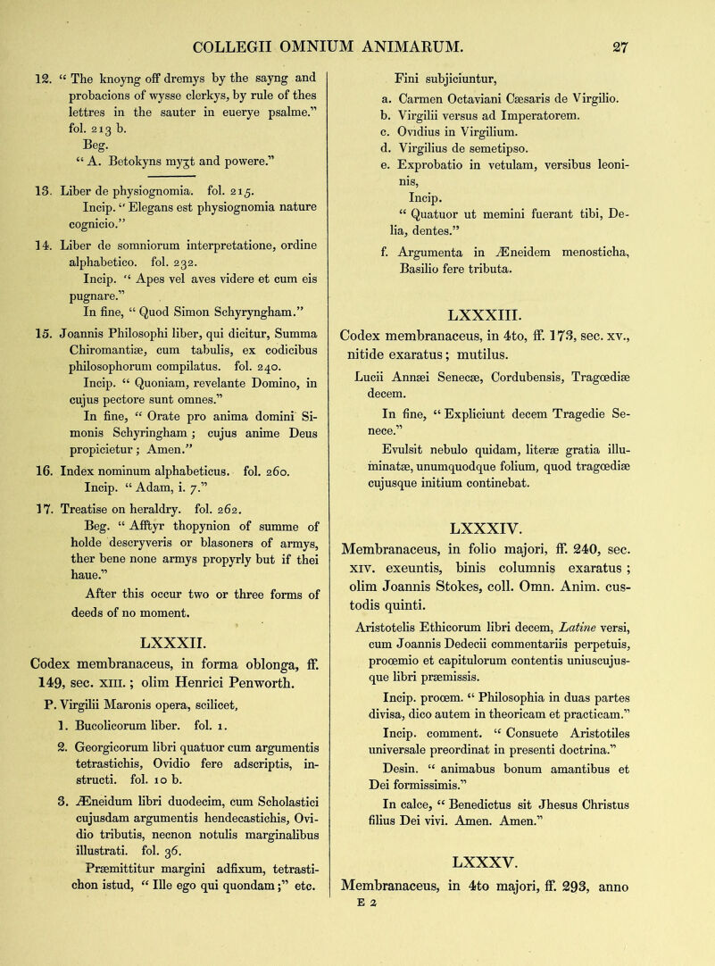 12. “ The knoyng off dremys by the sayng and probacions of wysse clerkys, by rule of thes lettres in the sauter in euerye psalme.” fob 213 b. Beg. “ A. Betokyns myjt and powere.” 13. Liber de physiognomia. fol. 215. Incip. “ Elegans est physiognomia nature cognicio.” 14. Liber de somniorum interpretatione, ordine alphabetico. fol. 232. Incip. “ Apes vel aves videre et cum eis pugnare.” In fine, “ Quod Simon Schyryngham.” 15. Joannis Philosophi liber, qui dicitur, Summa Chiromantise, cum tabulis, ex codicibus philosophorum compilatus. fol. 240. Incip. “ Quoniam, revelante Domino, in cujus pectore sunt omnes.” In fine, “ Orate pro anima domini Si- monis Schyringham; cujus anime Deus propicietur; Amen.” 16. Index nominum alphabeticus. fol. 260. Incip. “ Adam, i. 7.” 17. Treatise on heraldry, fol. 262. Beg. “ Afftyr thopynion of summe of holde descryveris or blasoners of armys, ther bene none armys propyrly but if thei haue.” After this occur two or three forms of deeds of no moment. LXXXII. Codex membranaceus, in forma oblonga, ff. 149, sec. xm.; olim Henrici Penworth. P. Virgilii Maronis opera, scilicet, 1. Bucolicorum liber, fol. 1. 2. Georgicorum libri quatuor cum argumentis tetrastichis, Ovidio fere adscriptis, in- struct. fol. 10 b. 3. iEneidum libri duodecim, cum Scholastici cujusdam argumentis hendecastichis, Ovi- dio tributis, necnon notulis marginalibus illustrati. fol. 36. Prsemittitur margini adfixum, tetrasti- chon istud, “ Ille ego qui quondametc. Fini subjiciuntur, a. Carmen Octaviani Csesaris de Virgilio. b. Virgilii versus ad Imperatorem. c. Ovidius in Virgilium. d. Virgilius de semetipso. e. Exprobatio in vetulam, versibus leoni- nis, Incip. “ Quatuor ut memini fuerant tibi, De- lia, dentes.” f. Argumenta in iEneidem menosticha, Basilio fere tributa. LXXXIII. Codex membranaceus, in 4to, if. 173, sec. xv., nitide exaratus; mutilus. Lucii Annsei Senecse, Cordubensis, Tragoedise decern. In fine, “ Expliciunt decern Tragedie Se- nece.” Evulsit nebulo quidam, liter® gratia illu- ininatae, unumquodque folium, quod tragoedise cujusque initium continebat. LXXXIV. Membranaceus, in folio majori, ff. 240, sec. xiv. exeuntis, binis columnis exaratus ; olim Joannis Stokes, coll. Omn. Anim. cus- todis quinti. Aristotelis Ethicorum libri decern, Latine versi, cum Joannis Dedecii commentariis perpetuis, procemio et capitulorum contentis uniuscujus- que libri prsemissis. Incip. procem. “ Philosophia in duas partes divisa, dico autem in theoricam et practicam.” Incip. comment. tf Consuete Aristotiles universale preordinat in present doctrina.” Desin. “ animabus bonum amantibus et Dei formissimis.” In calce, “ Benedictus sit Jhesus Christus filius Dei vivi. Amen. Amen.” LXXXV. Membranaceus, in 4to majori, ff. 293, anno E 2