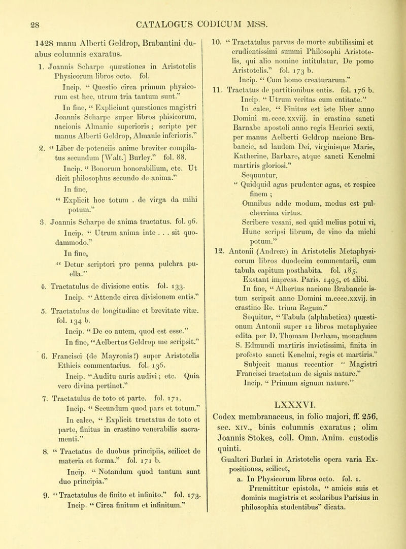 1428 manu Alberti Geldrop, Brabantini du- abus columnis exaratus. 1. Joannis Scharpe qusestiones in Aristotelis Physicorum libros octo. fol. Incip. “ Questio circa primum physico- rum est hec, utrum tria tantum sunt.” In fine, “ Expliciunt qusestiones magistri Joannis Scharpe super libros phisicorum, nacionis Almanie superioris; scripte per manus Alberti Geldrop, Almanie inferioris.” 2. “ Liber de potenciis anime breviter compila- tus secundum [Walt.] Burley.” fob 88. Incip. “ Bonorum honorabilium, etc. Ut dicit philosophus secundo de anima.” In fine, “ Explicit hoc totum . de virga da mihi potum.” 3. Joannis Scharpe de anima tractatus. fob 96. Incip. “ Utrum anima inte ... sit quo- dammodo.” In fine, “ Detur scriptori pro penna pulchra pu- ella.” 4. Tractatulus de divisione entis. fol. 133. Incip. “ Attende circa divisionem entis.” 5. Tractatulus de longitudine et brevitate vitae. fob 134 b. Incip. “ De eo autem, quod est esse.” In fine, “Aelbertus Geldrop me scripsit.” 6. Francisci (de Mayronis?) super Aristotelis Ethicis commentarius. fob 136. Incip. “ Auditu auris audivi; etc. Quia vero divina pertinet.” 7. Tractatulus de toto et parte, fob 171. Incip. “ Secundum quod pars et totum.” In calce, “ Explicit tractatus de toto et parte, finitus in crastino venerabilis sacra- menti.” 8. “ Tractatus de duobus principiis, scilicet de materia et forma.” fob 171b. Incip. “ Notandum quod tantum sunt duo principia.” 9. “Tractatulus de finito et infinito.” fob 173. Incip. “ Circa finitum et infinitum.” 10. “ Tractatulus parvus de morte subtilissimi et erudientissimi summi Philosophi Aristote- lis, qui alio nomine intitulatur, De pomo Aristotelis.” fob 173 b. Incip. “ Cum homo creaturarum.” 11. Tractatus de partitionibus entis. fob 176 b. Incip. “ Utrum veritas cum entitate.” In calce, ec Finitus est iste liber anno Domini m.cccc.xxviij. in crastina sancti Barnabe apostoli anno regis Henrici sexti, per manus Aelberti Geldrop nacione Bra- bancie, ad laudem Dei, virginisque Marie, Katherine, Barbare, atque sancti Kenelmi martiris gloriosi.” Sequuntur, u Quidquid agas prudenter agas, et respice finem ; Omnibus adde modum, modus est pul- cherrima virtus. Scribere vesani, sed quid melius potui vi, Hunc scripsi librum, de vino da michi potum.” 12. Antonii (Andrese) in Aristotelis Metaphysi- corum libros duodecim commentarii, cum tabula capitum posthabita. fob 185. Exstant impress. Paris. 1495, et alibi. In fine, “ Albertus nacione Brabancie is- tum scripsit anno Domini m.cccc.xxvij. in crastino Re. trium Regum.” Sequitur, “ Tabula (alphabetica) qusesti- onum Antonii super 12 libros metaphysice edita per D. Thomam Derham, monachum S. Edmundi martiris invictissimi, finita in profesto sancti Kenelmi, regis et martiris.” Subjecit manus recentior “ Magistri Francisci tractatum de signis nature.” Incip. “ Primum signum nature.” LXXXVI. Codex membranaceus, in folio majori, ff. 256, sec. xiv., binis columnis exaratus ; olim Joannis Stokes, coll. Omn. Anim. custodis quinti. Gualteri Burlsei in Aristotelis opera varia Ex- positiones, scilicet, a. In Physicorum libros octo. fob x. Prsemittitur epistola, “ amicis suis et dominis magistris et scolaribus Parisius in philosophia studentibus” dicata.