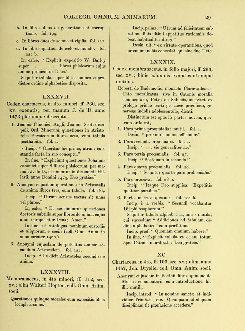 b. In libros duos de generatione et corrup- tione. fol. 199. c. In libros duos de somno et vigilia. fol. 212. d. In libros quatuor de cselo et mundo. fol. 222 b. In calce, “ Explicit expositio W. Burley super libros phisicorum cujus anime propicietur Deus.” Sequitur tabula super libros omnes supra- dictos ordine alphabetico disposita. LXXXVII. Codex chartaceus, in 4to minori, fF. 236, sec. xv. exeuntis; per manum J. de D. anno 1473 plerumque descriptus. 1. Joannis Canonici, Angli, Joannis Scoti disci- puli, Ord. Minorum, qusestiones in Aristo- telis Physicorum libros octo, cum tabula posthabita. fol. 1. ■ Incip. “ Queritur hie primo, utrum sub- stantia facta in suo conceptu.” In fine, “Expliciunt questiones Johannis canonici super 8 libros phisicorum, per ma- num J. de D., et finiuntur in die sancti Hil- larii, anno Domini 1473, Deo gratias.” 2. Anonymi cujusdam qusestiones in Aristotelis de anima libros tres, cum tabula, fol. 185. Incip. “ Utrum sensus tactus sit unus vel plures.” In calce, “ Et sic finiuntur qusestiones doctoris subtilis super libros de anima cujus anime propicietur Deus; Amen.” In fine est catalogus nominum custodis et aliquorum e sociis (coll. Omn. Anim. in anno circiter 1,500.) 3. Anonymi cujusdam de potentiis animae se- cundum Aristotelem. fol. 222. Incip. “ Ut dicit Aristoteles secundo de anima.” LXXXVIII. Membranaceus, in 4to minori, fF. 112, sec. xv.; olim Walteri Hopton, coll. Omn. Anim. socii. Qusestiones quinque morales cum expositionibus locupletissimis. Incip. prima, “Utrum ad felicitatem sub ratione finis ultimi appetitus rationalis de- beat habitualiter dirigi.” Desin. ult. “ ex virtute operantibus, quod prsemium nobis concedat, qui sine fine;” etc. LXXXIX. Codex membranaceus, in folio majori, fF. 293, sec. xv.; binis columnis exaratus utrimque mutilus. Roberti de Eudemodio, monachi Clarsevallensis, Cato moralizatus, sive in Catonis moralia commentarii, Petro de Saluciis, ut patet ex prologo primse parti prosaicse prsemisso, ge- nerosse indolis adolescentulo, dicati. Distinctum est opus in partes novem, qua- rum ordo est, 1. Pars prima procemialis; mutil. fol. 1. Desin. “ proximi summus efficimur.” 2. Pars secunda prooemialis. fol. 2. Incip. “ . . . sic generaliter ac.” 3. Pars tertia prooemialis. fol. 27. Incip. “ Postquam in secunda.” 4. Pars quarta prooemialis. fol. 28. Incip. “ Sequitur quarta pars prohemialis.” 5. Pars prosaica. fol. 28 b. Incip. “ Itaque Deo supplica. Expeditis quatuor partibus.” 6. Partes metricse quatuor. fol. 101 b. Incip. i. a verbis, “ Secundi vocabantur Dii philosophorum.” Sequitur tabula alphabetica, initio mutila, cui succedunt “Addiciones ad tabulam, or- dine alphabetico” cum praefatione. Incip. praef. “ Quoniam omnium habere.” In fine, P Explicit tabula et eciam totum opus Catonis moralizati; Deo gratias.” xc. Chartaceus, in 4to, fF. 100, sec. xv.; olim, anno 1457, Joh. Dryelle, coll. Omn. Anim. socii. Anonymi cujusdam in Boethii libros quinque de Musica commentarii, cum introductione, hie illic nautili. Incip. introd. “ In nomine sanctae et indi- viduse Trinitatis, etc. Quanquam ad aliquam disciplinam fit praefacione accedere.”