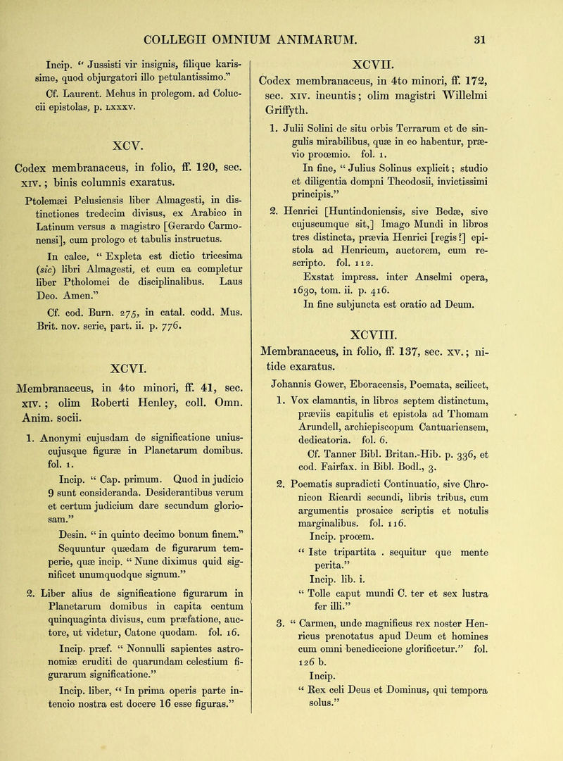 Incip. “ Jussisti vir insignia, filique karis- sime, quod objurgatori illo petulantissimo ” Of. Laurent. Mehus in prolegom. ad Coluc- cii epistolas, p. lxxxv. XCY. Codex membranaceus, in folio, ff. 120, sec. xiv.; binis coluranis exaratus. Ptolemsei Pelusiensis liber Almagesti, in dis- tinctiones tredecim divisus, ex Arabico in Latinum versus a magistro [Gerardo Carmo- nensi], cum prologo et tabulis instructus. In calce, “ Expleta est dictio tricesima (sic) libri Almagesti, et cum ea completur liber Ptholomei de disciplinalibus. Laus Deo. Amen.” Of. cod. Burn. 275, in catal. codd. Mus. Brit. nov. serie, part. ii. p. 776. XCVI. Membranaceus, in 4to minori, ff. 41, sec. xiv. ; olim Roberti Henley, coll. Oran. Anim. socii. 1. Anonymi cujusdam de significatione unius- cujusque figure in Planetarum domibus. fol. 1. Incip. “ Cap. primum. Quod in judicio 9 sunt consideranda. Desiderantibus verum et certum judicium dare secundum glorio- sam.” Desin. “ in quinto decimo bonum finem.” Sequuntur qusedam de figurarum tem- perie, quse incip. “ Nunc diximus quid sig- nificet unumquodque signum.” 2. Liber alius de significatione figurarum in Planetarum domibus in capita centum quinquaginta divisus, cum prsefatione, auc- tore, ut videtur, Oatone quodam. fol. 16. Incip. prsef. “ Nonnulli sapientes astro- nomic eruditi de quarundam celestium fi- gurarum significatione.” Incip. liber, “ In prima operis parte in- tencio nostra est docere 16 esse figuras.” XCVII. Codex membranaceus, in 4to minori, ff 172, sec. xiv. ineuntis; olim magistri Willelmi Griffyth. 1. Julii Solini de situ orbis Terrarum et de sin- gulis mirabilibus, quse in eo habentur, prse- vio procemio. fol. 1. In fine, “ Julius Solinus explicit; studio et diligentia dompni Theodosii, invictissimi principis.” 2. Henrici [Huntindoniensis, sive Bedse, sive cujuscumque sit,] Imago Mundi in libros tres distincta, previa Henrici [regis ?] epi- stola ad Henricum, auctorem, cum re- scripto. fol. 112. Exstat impress, inter Anselmi opera, 1630, tom. ii. p. 416. In fine subjuncta est oratio ad Deum. XCVIII. Membranaceus, in folio, ff 137, sec. xv.; ni- tide exaratus. Johannis Gower, Eboracensis, Poemata, scilicet, 1. Vox clamantis, in libros septem distinctum, prasviis capitulis et epistola ad Thomam Arundell, archiepiscopum Oantuariensem, dedicatoria. fol. 6. Cf. Tanner Bibl. Britan.-Hib. p. 336, et cod. Fairfax, in Bibl. Bodl., 3. 2. Poematis supradicti Oontinuatio, sive Chro- nicon Ricardi secundi, libris tribus, cum argumentis prosaice scriptis et notulis marginalibus. fol. 116. Incip. prooem. “ Iste tripartita . sequitur que mente perita.” Incip. lib. i. “ Tolle caput mundi G. ter et sex lustra fer illi.” 3. “ Carmen, unde magnificus rex noster Hen- ricus prenotatus apud Deum et homines cum omni benediccione glorificetur.” fol. 126 b. Incip. “ Rex celi Deus et Dominus, qui tempora solus.”