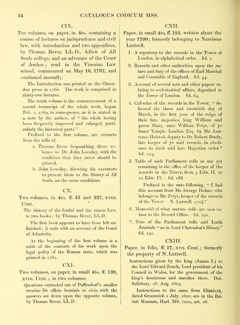 CIX. Ten volumes, on paper, in 4to, containing a course of lectures on jurisprudence and civil law, with introduction and two appendices, by Thomas Bever, LL.D., fellow of All Souls college, and an advocate of the Court of Arches ; read in the Vinerian Law school, commenced on May 10, 1762, and continued annually. The Introduction was printed at the Claren- don press in 1766. The work is comprised in thirty-two lectures. The tenth volume is the commencement of a second transcript of the whole work, begun Feb. 1, 1769, in consequence, as it is stated in a note by the author, of “ the whole having been frequently improved and enlarged, parti- cularly the historical parts.” Prefixed to the first volume, are extracts from the wills of, a. Thomas Bever bequeathing these vo- lumes to Dr. John Loveday, with the condition that they never should be printed. b. John Loveday, directing his executors to present them to the library of All Souls, on the same conditions. cx. Two volumes, in 4to, ff. 45 and 237, xviii. Cent. The history of the feudal and the canon Law, in two books ; by Thomas Bever, LL.D. The first book appears to have been left un- finished ; it ends with an account of the Court of Admiralty. At the beginning of the first volume is a table of the contents of his work upon the legal polity of the Roman state, which was printed in 1781. CXI. Two volumes, on paper, in small 4to, ff. 138, xviii. Cent.; in two columns. Questions extracted out of Puffendorf’s smaller treatise De officio hominis et civis, with the answers set down upon the opposite column, by Thomas Bever, LL.D. CXII. Paper, in small 4to, ff. 193, written about the year 1700; formerly belonging to Narcissus Luttrell. 1. A repertory to the records in the Tower of London, in alphabetical order, fol. 1. 2. Records and other authorities upon the na- ture and duty of the offices of Earl Marshal and Constable of England, fol. 44. 3. Account of several acts and other papers re- lating to ecclesiastical affairs, deposited in the Tower of London, fol. 64. 4. Calendar of the records in the Tower, “ de- livered the three and twentieth day of March, in the first year of the reign of their late majesties, king William and queen Mary, unto William Petyt, of ye Inner Temple, London, Esq. by Mr. Lau- rence Halsted, deputy to Dr. Robert Brady, late keeper of ye said records, in obedi- ence to their said late Majesties order.” fol. 124. 5. Table of such Parliament rolls as are yet remaining in the office of the keeper of the records in the Tower, from 5 Edw. II. to 22 Edw. IV. fol. 188. Prefixed is the note following, “ I had this account from Mr. George Holme, who belongs to Mr. Petyt, keeper of the records of the Tower. N. Luttrell. i7of.” 6. Memorial of what statute rolls are now ex- tant in the Record Office, fol. 191. 7. Note of the Parliament rolls and Lords Journals “ as in Lord Clarendon’s library.” fol. 192. CXIII. Paper, in folio, ff. 17, xvn. Cent.; formerly the property of N. Luttrell. Instructions given by the king (James I.) to the Lord Edward Zouch, Lord president of his Council in Wales, for the government of the king’s dominions and marches there. Dat. Salisbury, 26. Aug. 1603. Instructions to the same from Elizabeth, dated Greenwich 2 July, 1602, are in the Bri- tish Museum, Harl. MS. 7020, art. 26.