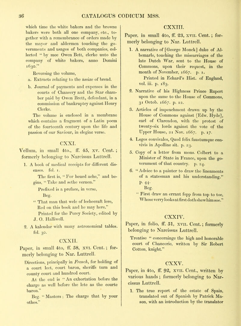 which time the white bakers and the browne bakers were both all one company, etc., to- gether with a remembrance of orders made by the mayor and aldermen touching the go- vernments and usages of both companies, col- lected “ by mee Owen Bett, clerke unto the company of white bakers, anno Domini 1630.” Reversing the volume, a. Extracts relating to the assize of bread. b. Journal of payments and expenses in the courts of Chancery and the Star cham- ber paid by Owen Brett, defendant, in a commission of bankruptcy against Henry Clerke. The volume is enclosed in a membrane which contains a fragment of a Latin poem of the fourteenth century upon the life and passion of our Saviour, in elegiac verse. CXXI. Vellum, in small 4to., If. 45, xv. Cent. ; formerly belonging to Narcissus Luttrell. 1. A book of medical receipts for different dis- eases. fol. 1. The first is, “ For heued ache,” and be- gins, “ Take and sethe veruen.” Prefixed is a preface, in verse, Beg. “ That man that wele of lechecraft lere, Red on this book and he may here.” Printed for the Percy Society, edited by J. 0. Halliwell. 2. A kalendar with many astronomical tables. fol. 30. CXXII. Paper, in small 4to, ff 58, xvi. Cent.; for- merly belonging to Nar. Luttrell. Directions, principally in French, for holding of a court leet, court baron, sheriffs turn and county court and hundred court. At the end is “An exhortation before the charge as well before the lete as the courte baron.” Beg. “ Masters ; The charge that by your othes.” CXXIII. Paper, in small 4to, ff. 23, xvn. Cent.; for- merly belonging to Nar. Luttrell. 1. A narrative of [George Monck] duke of Al- bemarle, touching the miscarriages of the late Dutch War, sent to the House of Commons, upon their request, in the month of November, 1667. p. 1. Printed in Echard’s Hist, of England, vol. iii. p. 183. 2. Narrative of his Highness Prince Rupert upon the same to the House of Commons, 31 Octob. 1667. p. 12. 3. Articles of impeachment drawn up by the House of Commons against [Edw. Hyde], earl of Clarendon, with the protest of twenty-six lords against the vote of the Upper House, 21 Nov. 1667. p. 17. 4. Leges convivales, Quod felix faustumque con- vivis in Apolline sit. p. 23. 5. Copy of a letter from mons. Colbert to a Minister of State in France, upon the go- vernment of that country, p. 24. 6. “ Advice to a painter to draw the lineaments of a statesman and his understanding.” p. 44. Beg. “ First draw an errant fopp from top to toe, Whose verry looks at first doth shew him soe.” CXXIV. Paper, in folio, ff. 51, xvn. Cent.; formerly belonging to Narcissus Luttrell. Treatise “ concerninge the high and honorable court of Chancerie, written by Sir Robert Cotton, knight.” cxxv. Paper, in 4to, ff. 92, xvil. Cent., written by various hands; formerly belonging to Nar- cissus Luttrell. 1. The true report of the estate of Spain, translated out of Spanish by Patrick Ma- son, with an introduction by the translator