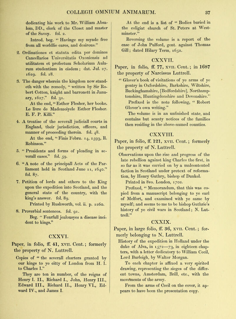dedicating his work to Mr. William Absa- lom, DD., clerk of the Closet and master of the Savoy, fol. 2. Introd. beg. “ Havinge my mynde free from all worldlie cares, and desirous.” 2. Ordinationes et statuta edita per dominos Cancellarios Universitatis Oxoniensis ad utilitatem et profectum Scholarium Aula- rum studentium in eisdem; dat. Jul. 27. 1629. fol. 18. 3. The danger wherein the kingdom now stand- eth with the remedy, “ written by Sir Ro- bert Cotton, knight and barronett in Janu- ary, 1627.” fol. 31. At the end, “ Esther Flesher, her booke. Le livre de Mademoiyele Esther Flesher. E. F. P. Killi.” 4. A treatise of the severall judiciall courts in England, their jurisdiction, officers, and manner of proceeding therein, fol. 48. At the end, “Finis Febru. 14, 1593, Robinson.” 5. “ Presidents and forms of pleading in se- verall cases.” fol. 59. 6. “ A note of the principall Acts of the Par- liament held in Scotland June 11, 1640.” fol. 87. 7. Petition of lords and others to the King upon the expedition into Scotland, and the general state of the country, with the king’s answer, fol. 89. Printed by Rush worth, vol. ii. p. 1260. 8. Proverbial sentences, fol. 91. Beg. “ Fearfull jealousyes a disease inci- dent to kings.” CXXVI. Paper, in folio, ff. 41, xvn. Cent.; formerly the property of N. Luttrell. Copies of “ the severall charters granted by our kings to ye citty of London from H. I. to Charles I.” They are ten in number, of the reigns of Henry I. II., Richard I., John, Henry III., Edward III., Richard II., Henry VI., Ed- ward IV., and James I. At the end is a list of “ Bodies buried in the coligiat church of St. Peters at West- minster.” Reversing the volume is a report of the case of John Pulford, gent, against Thomas Gill; dated Hilary Term, 1652. CXXVII. Paper, in folio, ff. 77, xvn. Cent.; in 1687 the property of Narcissus Luttrell. “ Glover’s book of visitations of ye arms of ye gentry in Oxfordshire, Barkshire, Wiltshire, Buckinghamshire, [Bedfordshire], Northamp- tonshire, Huntingdonshire and Devonshire.” Prefixed is the note following, “ Robert Glover’s own writing.” The volume is in an unfinished state, and contains but scanty notices of the families then residing in the above-named counties. CXXVIII. Paper, in folio, ff. 121, xvii. Cent.; formerly the property of N. Luttrell. Observations upon the rise and progress of the late rebellion against king Charles the first, in so far as it was carried on by a malcontented faction in Scotland under pretext of reforma- tion, by Henry Guthry, bishop of Dunkel. Printed in 8vo. London, 1702. Prefixed, “ Memorandum, that this was co- pied from a manuscript belonging to ye earl of Melfort, and examined with ye same by myself; and seems to me to be bishop Guthrie’s history of ye civil wars in Scotland; N. Lut- trell.” CXXIX. Paper, in large folio, ff. 36, xvii. Cent.; for- merly belonging to N. Luttrell. History of the expedition in Holland under the duke of Alva, in 1572—73, in eighteen chap- ters, with a letter dedicatory to William Cecil, Lord Burleigh, by Walter Morgan. To each chapter is affixed a very spirited drawing, representing the sieges of the differ- ent towns, Amsterdam, Brill, etc., with the movements of the army. From the arms of Cecil on the cover, it ap- pears to have been the presentation copy.