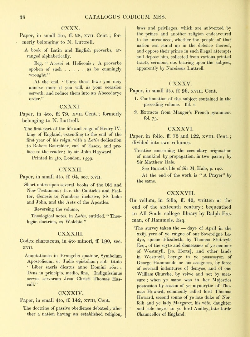 CXXX. Paper, in small 4to, ff. 28, xvn. Cent.; for- merly belonging to N. Luttrell. A book of Latin and English proverbs, ar- ranged alphabetically. Beg. “ Acesei et Heliconis ; A proverbe spoken of such as be cunningly wrought.” At the end, Unto these fewe you may annexe more if you will, as your occasion serveth, and reduce them into an Abecedarye order.” CXXXI. Paper, in 4to, ff. 79, xvn. Cent.; formerly belonging to N. Luttrell. The first part of the life and reign of Henry IY. king of England, extending to the end of the first year of his reign, with a Latin dedication to Robert Bourchier, earl of Essex, and pre- face to the reader; by sir John Hayward. Printed in zjto, London, 1599. CXXXII. Paper, in small 4to, ff. 64, sec. xvn. Short notes upon several books of the Old and New Testament; h. e. the Canticles and Psal- ter, Genesis to Numbers inclusive, SS. Luke and John, and the Acts of the Apostles. Reversing the volume, Theological notes, in Latin, entitled, “ Theo- logise doctrina, ex Wolebio.” CXXXIIL Codex chartaceus, in 4to minori, ff. 190, sec, XVII. Annotationes in Evangelia quatuor, Symbolum Apostolicum, et Judge epistolam; sub titulo  Liber sacris dicatus anno Domini 1622 ; Deus in principio, medio, fine. Indignissimus servus servorum Jesu Christi Thomas Has- salk” CXXXIV. Paper, in small 4to, ff. 142, xviii, Cent. The doctrine of passive obedience debated; whe- ther a nation having an established religion, laws and privileges, which are subverted by the prince and another religion endeavoured to be introduced, whether the people of that nation can stand up in the defence thereof, and oppose their prince in such illegal attempts and depose him, collected from various printed tracts, sermons, etc. bearing upon the subject, apparently by Narcissus Luttrell. cxxxv. Paper, in small 4to, ff. 96, xviii. Cent. 1. Continuation of the subject contained in the preceding volume, fol. 1. 2. Extracts from Mauger’s French grammar. fol. 73. CXXXVI. Paper, in folio, ff. 73 and 122, xviii. Cent.; divided into two volumes. Treatise concerning the secondary origination of mankind by propagation, in two parts; by Sir Matthew Hale. See Burnet’s life of Sir M. Hale, p. 190. At the end of the work is “ A Prayer” by the same. CXXXVII. On vellum, in folio, ff. 40, written at the end of the sixteenth century; bequeathed to All Souls college library by Ralph Fre- man, of Hammels, Esq. The survey taken the — daye of April in the xxiij. yere of ye raigne of our Sovereigne La- dye, quene Elizabeth, by Thomas Stutevyle Esq., of the scyte and demeasnes of ye mannor of Westmyll, [co. Herts], and other lands in Westmyll, beynge in ye possessyon of George Hammonde or his assignees, by force of severall indentures of demyse, and of one William Churche, by veiwe and not by mea- sure ; when ye same was in her Majesties possession by reason of ye mynorytie of Tho- mas Howard, commonly called lord Thomas Howard, second sonne of ye late duke of Nor- folk and ye lady Margaret, his wife, daughter and sole heyre to ye lord Audley, late lorde Chauncellor of England.