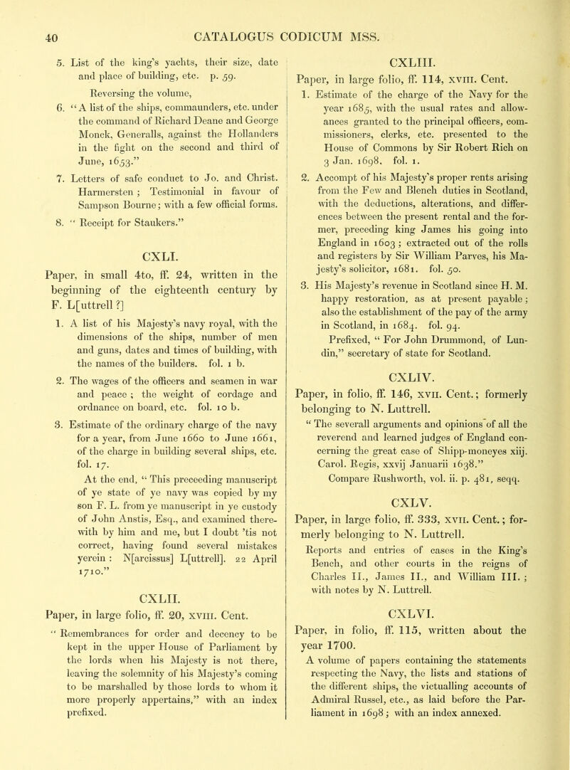 5. List of the king’s yachts, their size, date and place of building, etc. p. 59. Reversing the volume, 6. “ A list of the ships, commaunders, etc. under the command of Richard Deane and George Monck, Generalls, against the Hollanders in the fight on the second and third of June, 1653.” 7. Letters of safe conduct to Jo. and Christ. Harmersten; Testimonial in favour of Sampson Bourne; with a few official forms. 8. “ Receipt for Staukers.” CXLI. Paper, in small 4to, ff. 24, written in the beginning of the eighteenth century by F. L[uttrell ?] 1. A list of his Majesty’s navy royal, with the dimensions of the ships, number of men and guns, dates and times of building, with the names of the builders, fol. 1 b. 2. The wages of the officers and seamen in war and peace ; the weight of cordage and ordnance on board, etc. fol. 10 b. 3. Estimate of the ordinary charge of the navy for a year, from June 1660 to June 1661, of the charge in building several ships, etc. fol. 17. At the end, “ This preceeding manuscript of ye state of ye navy was copied by my son F. L. from ye manuscript in ye custody of John Anstis, Esq., and examined there- with by him and me, but I doubt ’tis not correct, having found several mistakes yerein : N[arcissus] L[uttrell]. 22 April 1710.” CXLII. Paper, in large folio, ff. 20, xvih. Cent. “ Remembrances for order and decency to be kept in the upper House of Parliament by the lords when his Majesty is not there, leaving the solemnity of his Majesty’s coming to be marshalled by those lords to whom it more properly appertains,” with an index prefixed. CXLIII. Paper, in large folio, ff. 114, xvin. Cent. 1. Estimate of the charge of the Navy for the year 1683, with the usual rates and allow- ances granted to the principal officers, com- missioners, clerks, etc. presented to the House of Commons by Sir Robert Rich on 3 Jan. 1698. fol. 1. 2. Accompt of his Majesty’s proper rents arising from the Few and Blench duties in Scotland, with the deductions, alterations, and differ- ences between the present rental and the for- mer, preceding king James his going into England in 1603 ; extracted out of the rolls and registers by Sir William Parves, his Ma- jesty’s solicitor, 1681. fol. 30. 3. His Majesty’s revenue in Scotland since H. M. happy restoration, as at present payable; also the establishment of the pay of the army in Scotland, in 1684. fol. 94. Prefixed, “ For John Drummond, of Lun- din,” secretary of state for Scotland. CXLIV. Paper, in folio, ff. 146, xvii. Cent.; formerly belonging to N. Luttrell. “ The severall arguments and opinions'of all the reverend and learned judges of England con- cerning the great case of Shipp-moneyes xiij. Carol. Regis, xxvij Januarii 1638.” Compare Rushworth, vol. ii. p. 481, seqq. CXLV. Paper, in large folio, ff. 333, xvii. Cent.; for- merly belonging to N. Luttrell. Reports and entries of cases in the King’s Bench, and other courts in the reigns of Charles II., James II., and William III. ; with notes by N. Luttrell. CXLVI. Paper, in folio, ff. 115, written about the year 1700. A volume of papers containing the statements respecting the Navy, the lists and stations of the different ships, the victualling accounts of Admiral Russel, etc., as laid before the Par- liament in 1698 ; with an index annexed.
