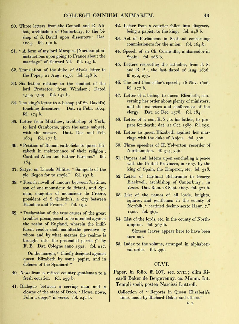 30. Three letters from the Council and R. Ab- bot, archbishop of Canterbury, to the bi- shop of S. David upon dissenters ; Dat. 1604. fob 140 b. 31. “A form of my lord Marques [Northampton] instructions upon going to France about the marriage” of Edward VI. fol. 145 b. 32. Translation of the duke of Alva’s letter to the Pope; 21 Aug. 1,5,56. fob 148 b. 33. Six letters relating to the conduct of the lord Protector, from Windsor; Dated 1544, 1549. fob 152 b. 34. The king’s letter to a bishop (of St. David’s) touching dissenters. Dat. 19 Febr. 1604. fob 174 b. 35. Letter from Matthew, archbishop of York, to lord Cranborne, upon the same subject, with the answer. Datt. Dec. and Feb. 1604. fob 177 b. 36. ‘'Petition of Roman catholicks to queen Eli- zabeth in maintenance of their religion ; Cardinal Allen and Father Parsons.” fob 184. 37. Satyre on Lincoln Milites, “ Sampolle of the yle, Begon for to smyle.” fob 197 b. 38. “ French novell of amours between Justinus, son of one mounsieur de Briant, and Spi- neta, daughter of mounsieur de Creore, president of S. Quintin’s, a city between Flanders and France.” fob 199. 39. “ Declaration of the true causes of the great troubles presupposed to be intended against the realm of England, wherein the indif- ferent reader shall manifestlie perceive by whom and by what meanes the realme is brought into the pretended perrils by F. B. Dat. Cologne anno 1592. fob 217. On the margin, “ Chiefly designed against queen Elizabeth by some papist, and in defence of the Spaniard.” 40. News from a retired country gentleman to a fresh courtier, fol. 239 b. 41. Dialogue between a serving man and a clowne of the state of Oxon, ‘ Howe, nowe, John a dogg,” in verse, fob 242 b. 42. Letter from a courtier fallen into disgrace, being a papist, to the king, fob 248 b. 43. Act of Parliament in Scotland concerning commissioners for the union, fob 264 b. 44. Speech of sir Ch. Cornwallis, ambassador in Spain, fob 266 b. 45. Letters respecting the catholics, from J. S. and R. P.; the last dated 26 Aug. 1606. ff. 270, 275. 46. The lord Chancellor’s speech; 18 Nov. 1606. fob 277 b. 47. Letter of a bishop to queen Elizabeth, con- cerning her order about plenty of ministers, and the exercises and conferences of the clergy. Dat. 20 Dec. 1578. fob 284. 48. Letter of a son, R. S., to his father, to pre- pare for death; dat. 22 Oct. 1589. fob 295. 49. Letter to queen Elizabeth against her mar- riage with the duke of Anjou, fob 306. 50. Three speeches of H. Yelverton, recorder of Northampton, ff. 314, 346. 51. Papers and letters upon concluding a peace with the United Provinces, in 1607, by the king of Spain, the Emperor, etc. fob 318. 52. Letter of Cardinal Bellarmine to George Blackwell, archbishop of Canterbury ; in Latin. Dat. Rom. 28 Sept. 1607. fob 327 b. 53. List of the names of all lords, knights, squires, and gentlemen in the county of Norfolk, “ certified decimo sexto Henr. 7.” 1500. fob 365. 54. List of the lords, etc. in the county of North- ampton. fob 367 b. Sixteen leaves appear here to have been torn out. 55. Index to the volume, arranged in alphabeti- cal order, fob 396. CLVI. Paper, in folio, ff. 107, sec. xvn.; olim Ri- cardi Baker de Bergevenny, co. Monm. Int. Templi socii, postea Narcissi Luttrell. Collection of “ Reports in Queen Elizabeth’s time, made by Richard Baker and others.” G 2