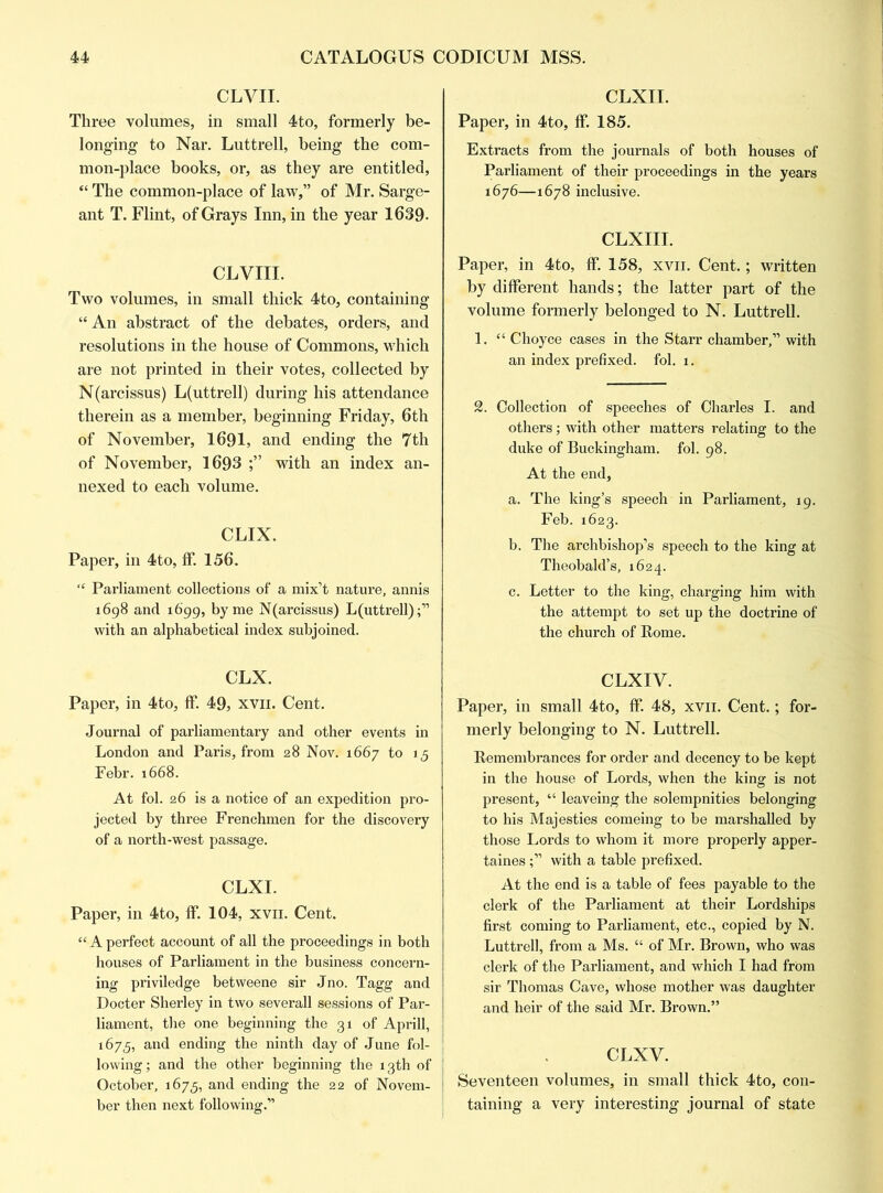 CLVII. Three volumes, in small 4to, formerly be- longing to Nar. Luttrell, being the com- mon-place books, or, as they are entitled, “ The common-place of law,” of Mr. Sarge- ant T. Flint, of Grays Inn, in the year 1639- CLVIII. Two volumes, in small thick 4to, containing “An abstract of the debates, orders, and resolutions in the house of Commons, which are not printed in their votes, collected by N(arcissus) L(uttrell) during his attendance therein as a member, beginning Friday, 6th of November, 1691, and ending the 7th of November, 1693 with an index an- nexed to each volume. CLIX. Paper, in 4to, If. 156. “ Parliament collections of a mix’t nature, annis 1698 and 1699, by me N(arcissus) L(uttrell);” with an alphabetical index subjoined. CLX. Paper, in 4to, ff 49, xvn. Cent. Journal of parliamentary and other events in London and Paris, from 28 Nov. 1667 to 15 Febr. 1668. At fol. 26 is a notice of an expedition pro- jected by three Frenchmen for the discovery of a north-west passage. CLXI. Paper, in 4to, ff. 104, xvn. Cent. “ A perfect account of all the proceedings in both houses of Parliament in the business concern- ing priviledge betweene sir Jno. Tagg and Docter Sherley in two severall sessions of Par- liament, the one beginning the 31 of Aprill, 1675, and ending the ninth day of June fol- lowing; and the other beginning the 13th of October, 1675, and ending the 22 of Novem- ber then next following.'” CLXII. Paper, in 4to, ff. 185. Extracts from the journals of both houses of Parliament of their proceedings in the years 1676—1678 inclusive. CLXIII. Paper, in 4to, ff. 158, xvn. Cent.; written by different hands; the latter part of the volume formerly belonged to N. Luttrell. 1. “ Choyce cases in the Starr chamber,” with an index prefixed, fol. 1. 2. Collection of speeches of Charles I. and others; with other matters relating to the duke of Buckingham, fol. 98. At the end, a. The king’s speech in Parliament, 19. Feb. 1623. b. The archbishop’s speech to the king at Theobald’s, 1624. c. Letter to the king, charging him with the attempt to set up the doctrine of the church of Rome. CLXIV. Paper, in small 4to, ff. 48, xvn. Cent.; for- merly belonging to N. Luttrell. Remembrances for order and decency to be kept in the house of Lords, when the king is not present, “ leaveing the solempnities belonging to his Majesties comeing to be marshalled by those Lords to whom it more properly apper- tains with a table prefixed. At the end is a table of fees payable to the clerk of the Parliament at their Lordships first coming to Parliament, etc., copied by N. Luttrell, from a Ms. “ of Mr. Brown, who was clerk of the Parliament, and which I had from sir Thomas Cave, whose mother was daughter and heir of the said Mr. Brown.” CLXV. Seventeen volumes, in small thick 4to, con- taining a very interesting journal of state