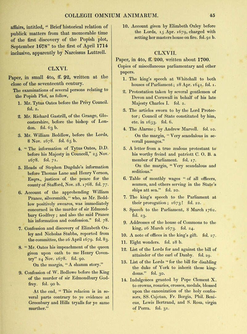 affairs, intitled, “ Brief historical relation of publick matters from that memorable time of the first discovery of the Popish plot, September 1678” to the first of April 1714 inclusive, apparently by Narcissus Luttrell. CLXVI. Paper, in small 4to, ff. 92, written at the close of the seventeenth century. The examinations of several persons relating to the Popish Plot, as follow, 1. Mr. Tytus Oates before the Privy Council. fol. 2. 2. Mr. Richard Gastrill, of the Grange, Glo- cestershire, before the bishop of Lon- don. fol. 63 b. 3. Mr. William Beddlow, before the Lords, 8 Nov. 1678. fol. 65 b. 4. “ The information of Tytus Oates, D.D. before his Majesty in Councell,” 25 Nov. 1678. fol. 71. 5. Heads of Stephen Dugdale’s information before Thomas Lane and Henry Yernon, Esqrs., justices of the peace for the county of Stafford, Nov. 28.1768. fol. 77. 6. Account of the apprehending William Prance, silversmith, “ who, as Mr. Bedd- low positively sweares, was immediately concerned in the murder of sir Edmond- bury Godfrey; and also the said Prance his information and confession.” fol. 78. 7. Confession and discovery of Elizabeth Ox- ley and Nicholas Stubbs, reported from the committee, the 26 April 1679. fol. 83. 8. “ Mr. Oates his impeachment of the queen given upon oath to me Henry Coven- try” 24 Nov. 1678. fol. 90. On the margin, “ A shamm story.” 9. Confession of W. Bedlowe before the King of the murder of sir Edmondbury God- frey. fol. 90 b. At the end, “ This relacion is in se- veral parts contrary to ye evidence at Greenbury and Hills tryalls for ye same murther.” 10. Account given by Elizabeth Oxley before the Lords, 15 Apr. 1679, charged with setting her masters house on fire. fol. 91 b. CLXVII. Paper, in 4to, fF. 200, written about 1700. Copies of miscellaneous parliamentary and other papers. 1. The king’s speech at Whitehall to both houses of Parliament; 28 Apr. 1641. fol. 1. 2. Protestation taken by several gentlemen of Devon and Cornwall in behalf of his late Majesty Charles I. fol. 2. 3. The articles sworn to by the Lord Protec- tor ; Council of State constituted by him, etc. in 1653. fol. 6. 4. TheAlarme; by Andrew Marvell, fol. 10. On the margin, “Very scandalous in se- verall passages.” 5. A letter from a true zealous protestant to his worthy freind and patriott C. O. B. a member of Parliament, fol. 17. On the margin, “Very scandalous and seditious.” 6. Table of monthly wages “ of all officers, seamen, and others serving in the State’s ships att sea.” fol. 20. 7. The king’s speech to the Parliament at their prorogation; 1673? fol. 22. 8. Speech to the Parliament, 8 March 1762. fol. 23. 9. Addresses of the house of Commons to the king, 26 March 1673. fol. 24. 10. A note of offices in the king’s gift. fol. 27. 11. Eight wonders, fol. 28 b. 12. List of the Lords for and against the bill of attainder of the earl of Danby. fol. 29. 13. List of the Lords “ for the bill for disabling the duke of York to inherit these king- doms.” fol. 30. 14. Indulgences granted by Pope Clement X. to crowns, rosaries, crosses, medals, blessed upon the canonization of the holy confes- sors, SS. Cajetan, Fr. Borgia, Phil. Beni- cus, Lewis Bertrand, and S. Rosa, virgin of Perra. fol. 31.
