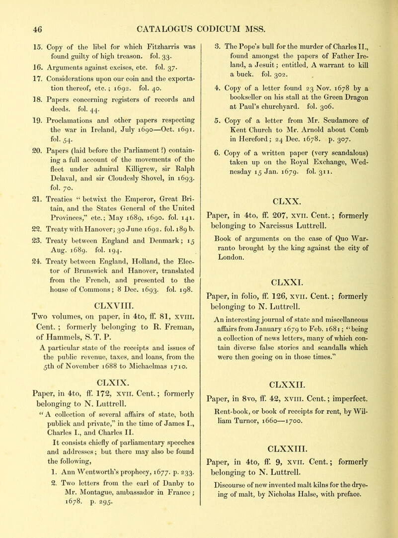 15. Copy of the libel for which Fitzharris was found guilty of high treason, fol. 33. 16. Arguments against excises, etc. fol. 37. 17. Considerations upon our coin and the exporta- tion thereof, etc.; 1692. fol. 40. 18. Papers concerning registers of records and deeds, fol. 44. 19. Proclamations and other papers respecting the war in Ireland, July 1690—Oct. 1691. fol. 54. 20. Papers (laid before the Parliament ?) contain- ing a full account of the movements of the fleet under admiral Killigrew, sir Ralph Delaval, and sir Cloudesly Shovel, in 1693. fol. 70. 21. Treaties “ betwixt the Emperor, Great Bri- tain, and the States General of the United Provinces,” etc.; May 1689, 1690. fol. 141. 22. Treaty with Hanover; 30 June 1692. fol. 189 b. 23. Treaty between England and Denmark; 15 Aug. 1689. fol. 194. 24. Treaty between England, Holland, the Elec- tor of Brunswick and Hanover, translated from the French, and presented to the house of Commons; 8 Dec. 1693. fol. 198. CLXVIII. Two volumes, on paper, in 4to, ff. 81, xvm. Cent. ; formerly belonging to R. Freman, of Hammels, S. T. P. A particular state of the receipts and issues of the public revenue, taxes, and loans, from the 5th of November 1688 to Michaelmas 1710. CLXIX. Paper, in 4to, ff. 172, xvii. Cent.; formerly belonging to N. Luttrell. “A collection of several affairs of state, both publick and private,” in the time of James I., Charles I., and Charles II. It consists chiefly of parliamentary speeches and addresses; but there may also be found the following, 1. Ann Wentworth’s prophecy, 1677. p. 233. 2. Two letters from the earl of Danby to Mr. Montague, ambassador in France ; 1678. p. 295. 3. The Pope’s bull for the murder of Charles II., found amongst the papers of Father Ire- land, a Jesuit; entitled, A warrant to kill a buck. fol. 302. 4. Copy of a letter found 23 Nov. 1678 by a bookseller on his stall at the Green Dragon at Paul’s churchyard, fol. 306. 5. Copy of a letter from Mr. Scudamore of Kent Church to Mr. Arnold about Comb in Hereford; 24 Dec. 1678. p. 307. 6. Copy of a written paper (very scandalous) taken up on the Royal Exchange, Wed- nesday 15 Jan. 1679. fol. 311. CLXX. Paper, in 4to, ff. 207, xvii. Cent.; formerly belonging to Narcissus Luttrell. Book of arguments on the case of Quo War- ranto brought by the king against the city of London. CLXXI. Paper, in folio, ff. 126, xvii. Cent.; formerly belonging to N. Luttrell. An interesting journal of state and miscellaneous affairs from January 1679 to Feb. 1681; “being a collection of news letters, many of which con- tain diverse false stories and scandalls which were then goeing on in those times.” CLXXII. Paper, in 8vo, ff. 42, xvm. Cent.; imperfect. Rent-book, or book of receipts for rent, by Wil- liam Turnor, 1660—1700. CLXXIII. Paper, in 4to, ff. 9, xvii. Cent.; formerly belonging to N. Luttrell. Discourse of new invented malt kilns for the drye- ing of malt, by Nicholas Halse, with preface.