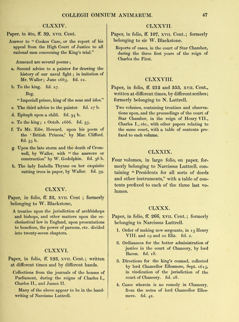 CLXXIV. Paper, in 4to, ff. 39, xvn. Cent. Answer to “ Cookes Case, or the report of his appeal from the High Court of Justice to all rational men concerning the King’s trial.” Annexed are several poems ; a. Second advice to a painter for drawing the history of our naval fight; in imitation of Mr. Waller; June 1665. fol. 21. b. To the king. fol. 27. Beg. “ Imperiall prince, king of the seas and isles.” c. The third advice to the painter, fol. 27 b. d. Epitaph upon a child, fol. 34 b. e. To the king; 1 Octob. 1666. fol. 35. f. To Mr. Edw. Howard, upon his poem of the ‘ British Princes,’ by Mar. Clifford, fol. 35 b. g. Upon the late storm and the death of Crom- well, by Waller, with “ the answere or construction” by W. Godolphin. fol. 36 b. h. The lady Isabella Thynne on her exquisite cutting trees in paper, by Waller, fol. 39. CLXXY. Paper, in folio, ff. 52, xvn. Cent ; formerly belonging to W. Blackstone, A treatise upon the jurisdiction of archbishops and bishops, and other matters upon the ec- clesiastical law in England, upon presentations to benefices, the power of parsons, etc. divided into twenty-seven chapters. CLXXVI. Paper, in folio, ff. 193, xvn. Cent.; written at different times and by different hands. Collections from the journals of the houses of Parliament, during the reigns of Charles I., Charles II., and James II. Many of the above appear to be in the hand- writing of Narcissus Luttrell. CLXXVII. Paper, in folio, ff. 107, xyii. Cent.; formerly belonging to sir W. Blackstone. Reports of cases, in the court of Star Chamber, during the three first years of the reign of Charles the First. CLXXVIII. Paper, in folio, ff. 212 and 355, xvn. Cent., written at different times, by different scribes; formerly belonging to N. Luttrell. Two volumes, containing treatises and observa- tions upon, and the proceedings of the court of Star Chamber, in the reign of Henry VII., Charles I., etc., with other papers relating to the same court, with a table of contents pre- fixed to each volume. CLXXIX. Four volumes, in large folio, on paper, for- merly belonging to Narcissus Luttrell, con- taining “ Presidents for all sorts of deeds and other instruments,” with a table of con- tents prefixed to each of the three last vo- lumes. CLXXX. Paper, in folio, ff. 266, xvn. Cent.; formerly belonging to Narcissus Luttrell. 1. Order of making new sergeants, in 13 Henry VIII. and 19 and 20 Eliz. fol. 2. 2. Ordinances for the better administration of justice in the court of Chancery, by lord Bacon, fol. 18. 3. Directions for the king’s counsel, collected by lord Chancellor Ellesmere, Sept. 1615, in vindication of the jurisdiction of the court of Chancery, fol. 28. 4. Cases wherein is no remedy in Chancery, from the notes of lord Chancellor Elles- mere. fol. 42.