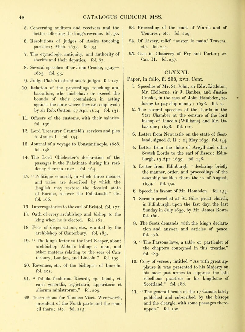 5. Concerning auditors and receivers, and the better collecting the king’s revenue, fol. ,50. 6. Resolutions of judges of Assize touching parishes; Mich. 1633. fol. 55. 7. The etymologie, antiquity, and authority of sheriffs and their deputies, fol. 67. 8. Several speeches of sir John Crooke, 1593— 1603. fol. 95. 9. Judge Platt’s instructions to judges, fol. 127. 10. Relation of the proceedings touching am- bassadors, who misbehave or exceed the bounds of their commission in acting against the state where they are employed; by sir Rob. Cotton, 27 Apr. 1624. fol. 131. 11. Officers of the customs, with their salaries. fol. 136. 12. Lord Treasurer Cranfield’s services and plea to James I. fol. 154. 13. Journal of a voyage to Constantinople, 1606. fol. 158. 14. The Lord Chichester’s declaration of the passages in the Palatinate during his resi- dency there in 1622. fol. 164. 15. “ Politique counsell, in which three meanes and waies are described by which the English may restore the decaied state of Europe, recover the Pallatinate,” etc. fol. 166. 16. Interrogatories to the earl of Bristol, fol. 177. 17. Oath of every archbishop and bishop to the king when he is elected, fol. 181. 18. Fees of dispensations, etc., granted by the archbishop of Canterbury, fol. 183. 19. “ The king’s letter to the lord Keeper, about archbishop Abbot’s killing a man, and other matters relating to the sees of Can- terbury, London, and Lincoln.” fob 199. 20. Revenues, etc. of the bishopric of Lincoln. fol. 201. 21. “ Tabula feodorum Ricardi, ep. Lond., vi- carii generalis, registrarii, apparitoris et aliorum ministrorum.” fol. 209. 22. Instructions for Thomas Visct. Wentworth, president of the North parts and the coun- cil there; etc. fol. 215. 23. Proceeding of the court of Wards and of Tenures ; etc. fol. 229. 24. Of Livery, relief c ouster le main,’ Travers, etc. fol. 241. 25. Case in Chancery of Fry and Porter; 22 Car. II. fol. 257. CLXXXI. Paper, in folio, ff. 368, xvn. Cent. 1. Speeches of Mr. St. John, sir Edw. Littleton, Mr. Holborne, sir J. Bankes, and Justice Crooke, in the case of John Hambden, re- fusing to pay ship money; 1638. fol. 2. 2. The several speeches of the Lords in the Star Chamber at the censure of the lord bishop of Lincoln (Williams) and Mr. Os- bastone; 1638. fol. 116. 3. Letter from Newcastle on the state of Scot- land, signed J. R.; 24 May 1639. fol. 144. 4. Letter from the duke of Argyll and other Scotch Lords to the earl of Essex ; Edin- burgh, 19 Apr. 1639. fol. 148. 5. Letter from Edinburgh “ declaring briefly the manner, order, and proceedings of the assembly houlden there the x 2 of August, 1639.” fol. 150. 6. Speech in favour of Mr. Hambden. fol. 154. 7. Sermon preached at St. Giles’ great church, in Edinburgh, upon the fast day, the last Sunday in July 1639, by Mr. James Rowe, fol. 166. 8. The Scots demands, with the king’s declara- tion and answer, and articles of peace, fol. 176. 9. “ The Parsons lawe, a table or particuler of the chapters conteyned in this treatise.” fol. 183. 10. Copy of verses ; intitled “As with great ap- plause it was presented to his Majesty on his most just armes to suppress the late rebellious practizes in his kingdome of Scottland.” fol. 188. 11. The generall heads of the 17 Canons lately published and subscribed by the bissops and the cleargie, with some passages there- uppon.” fol. 190.