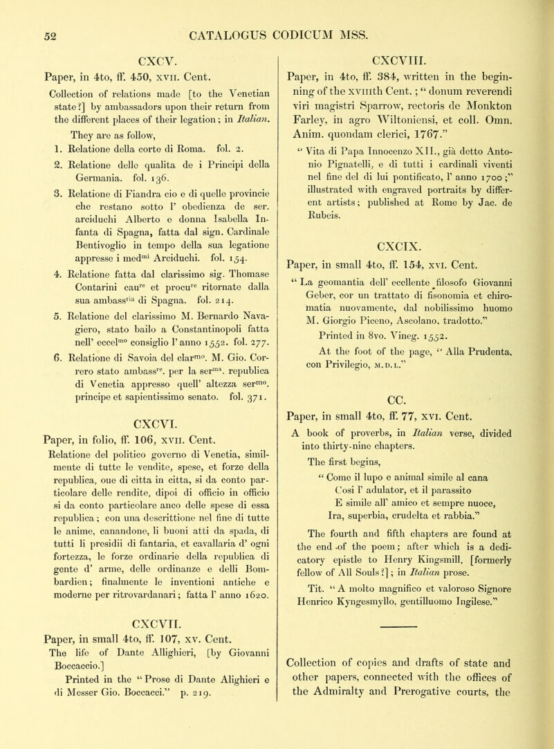 CXCV. Paper, in 4to, ff. 450, xvn. Cent. Collection of relations made [to the Venetian state ?] by ambassadors upon their return from the different places of their legation; in Italian. They are as follow, 1. Eelatione della corte di Eoma. fol. 2. 2. Eelatione delle qualita de i Principi della Germania, fol. 136. 3. Eelatione di Fiandra cio e di quelle provincie che restano sotto 1’ obedienza de ser. arciduchi Alberto e donna Isabella In- fanta di Spagna, fatta dal sign. Cardinale Bentivoglio in tempo della sua legatione appresse i medrai Arciduchi. fol. 154. 4. Eelatione fatta dal clarissimo sig. Thomase Contarini caure et procure ritornate dalla sua ambassria di Spagna. fol. 214. 5. Eelatione del clarissimo M. Bernardo Nava- giero, stato bailo a Constantinopoli fatta nell’ eccelmo consiglio l’anno 1552. fol. 277. 6. Eelatione di Savoia del clarm0. M. Gio. Cor- rero stato ambassre. per la serma. republica di Venetia appresso quell’ altezza serm0. principe et sapientissimo senato. fol. 371. CXCVI. Paper, in folio, ff. 106, xvn. Cent. Eelatione del politico govemo di Venetia, simil- mente di tutte le vendite, spese, et forze della republica, oue di citta in citta, si da conto par- ticolare delle rendite, dipoi di officio in officio si da conto particolare anco delle spese di essa republica; con una descrittione nel fine di tutte le anime, canandone, li buoni atti da spada, di tutti li presidii di fantaria, et cavallaria d’ ogni fortezza, le forze ordinarie della republica di gente d’ arme, delle ordinanze e delli Bom- bardien; finalmente le inventioni antiche e moderne per ritrovardanari; fatta 1’ anno 1620. CXCVTI. Paper, in small 4to, ff. 107, xv. Cent. The life of Dante Allighieri, [by Giovanni Boccaccio.] Printed in the “Prose di Dante Alighieri e di Messer Gio. Boccacci.” p. 219. CXCVIII. Paper, in 4to, ff. 384, written in the begin- ning of the xvmth Cent.; “ donum reverendi viri magistri Sparrow, rectoris de Monkton Farley, in agro Wiltoniensi, et coll. Omn. Anim. quondam clerici, 1767-” “ Vita di Papa Innocenzo XII., gia detto Anto- nio Pignatelli, e di tutti i cardinali viventi nel fine del di lui pontificato, 1’ anno 1700 illustrated with engraved portraits by differ- ent artists; published at Eome by Jac. de Eubeis. CXCIX. Paper, in small 4to, ff. 154, xvi. Cent. “ La geomantia dell’ eccllente filosofo Giovanni Geber, cor un trattato di fisonomia et chiro- matia nuovamente, dal nobilissimo huomo M. Giorgio Piceno, Ascolano. tradotto.” Printed in 8vo. Vineg. 1,552. At the foot of the page, “ Alla Prudenta, con Privilegio, m.d.l.” cc. Paper, in small 4to, ff. 77, xvi. Cent. A book of proverbs, in Italian verse, divided into thirty-nine chapters. The first begins, “ Come il lupo e animal simile al cana Cosi 1’ adulator, et il parassito E simile all’ amico et sempre nuoce, Ira, superbia, crudelta et rabbia.” The fourth and fifth chapters are found at the end .of the poem; after which is a dedi- catory epistle to Henry Kingsmill, [formerly fellow of All Souls?] ; in Italian prose. Tit. “ A molto magnifico et valoroso Signore Henrico Kyngesmyllo, gentilluomo Ingilese.” Collection of copies and drafts of state and other papers, connected with the offices of the Admiralty and Prerogative courts, the