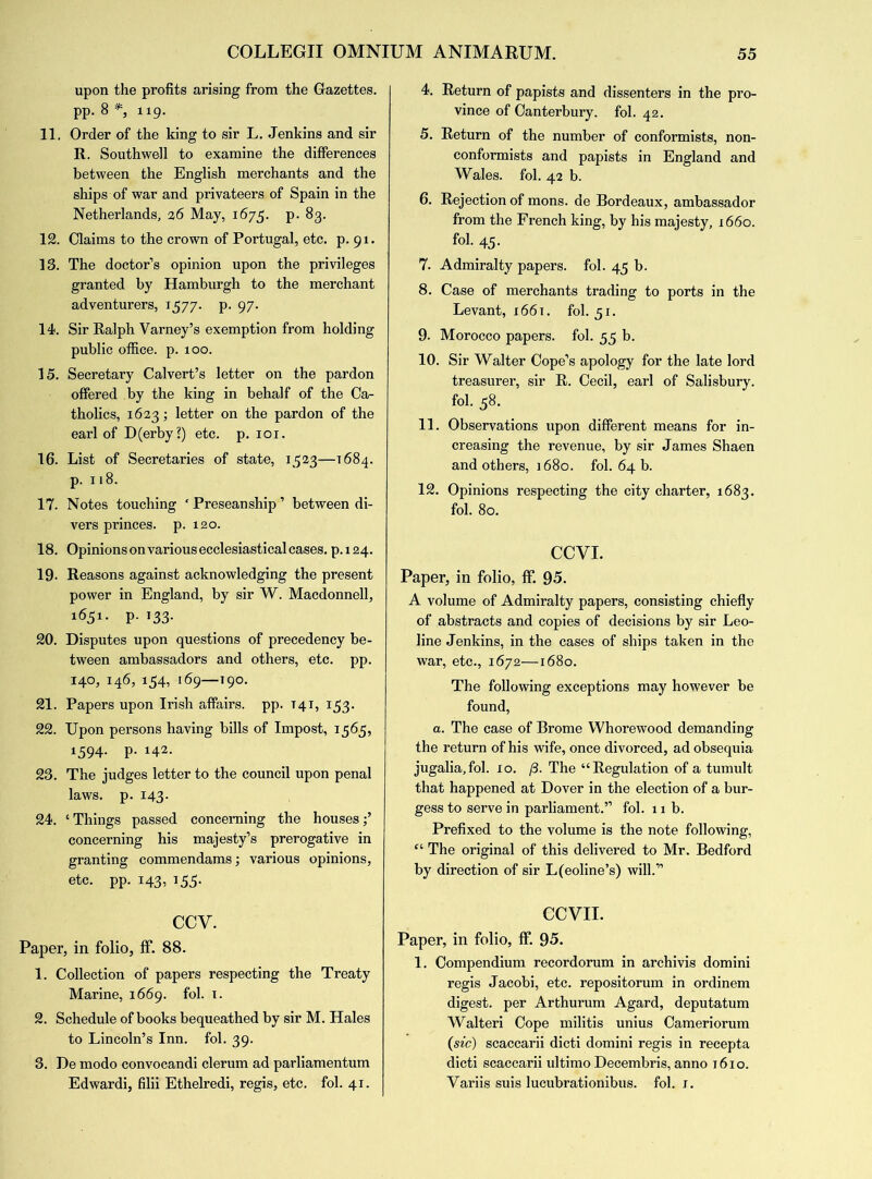 upon the profits arising from the Gazettes, pp. 8 *, 119. 11. Order of the king to sir L. Jenkins and sir R. Southwell to examine the differences between the English merchants and the ships of war and privateers of Spain in the Netherlands, 26 May, 1675. p. 83. 12. Claims to the crown of Portugal, etc. p. 91. 13. The doctor’s opinion upon the privileges granted by Hamburgh to the merchant adventurers, 1577. p. 97. 14. Sir Ralph Varney’s exemption from holding public office, p. 100. 15. Secretary Calvert’s letter on the pardon offered by the king in behalf of the Ca- tholics, 1623; letter on the pardon of the earl of D(erby?) etc. p. 101. 16. List of Secretaries of state, 1523—1684. p. 118. 17. Notes touching ‘ Preseanship ’ between di- vers princes, p. 120. 18. Opinions on various ecclesiastical cases, p.124. 19- Reasons against acknowledging the present power in England, by sir W. Macdonnell, 1651. p. 133. 20. Disputes upon questions of precedency be- tween ambassadors and others, etc. pp. 140, 146, 154, 169—190. 21. Papers upon Irish affairs, pp. T41, 133. 22. Upon persons having bills of Impost, 1565, 1594. p. 142. 23. The judges letter to the council upon penal laws. p. 143. 24. e Things passed concerning the houses;’ concerning his majesty’s prerogative in granting commendams; various opinions, etc. pp. 143, 155. CCY. Paper, in folio, ff. 88. 1. Collection of papers respecting the Treaty Marine, 1669. fol. x. 2. Schedule of books bequeathed by sir M. Hales to Lincoln’s Inn. fol. 39. 3. De modo convocandi clerum ad parliamentum Edwardi, filii Ethelredi, regis, etc. fol. 41. 4. Return of papists and dissenters in the pro- vince of Canterbury, fol. 42. 5. Return of the number of conformists, non- conformists and papists in England and Wales, fol. 42 b. 6. Rejection of mons. de Bordeaux, ambassador from the French king, by his majesty, 1660. fol. 45. 7. Admiralty papers, fol. 45 b. 8. Case of merchants trading to ports in the Levant, 1661. fol. 51. 9- Morocco papers, fol. 55 b. 10. Sir Walter Cope’s apology for the late lord treasurer, sir R. Cecil, earl of Salisbury, fol. 58. 11. Observations upon different means for in- creasing the revenue, by sir James Shaen and others, 1680. fol. 64 b. 12. Opinions respecting the city charter, 1683. fol. 80. CCVI. Paper, in folio, ff. 95. A volume of Admiralty papers, consisting chiefly of abstracts and copies of decisions by sir Leo- line Jenkins, in the cases of ships taken in the war, etc., 1672—1680. The following exceptions may however be found, a. The case of Brome Whorewood demanding the return of his wife, once divorced, ad obsequia jugalia,fol. 10. /3. The “Regulation of a tumult that happened at Dover in the election of a bur- gess to serve in parliament.” fol. x 1 b. Prefixed to the volume is the note following, “ The original of this delivered to Mr. Bedford by direction of sir L(eoline’s) will.” CCVII. Paper, in folio, ff. 95. 1. Compendium recordorum in archivis domini regis Jacobi, etc. repositorum in ordinem digest, per Arthurum Agard, deputatum Walteri Cope militis unius Cameriorum (sic) scaccarii dicti domini regis in recepta dicti scaccarii ultimo Decembris, anno 16x0. Yariis suis lucubrationibus. fol. x.