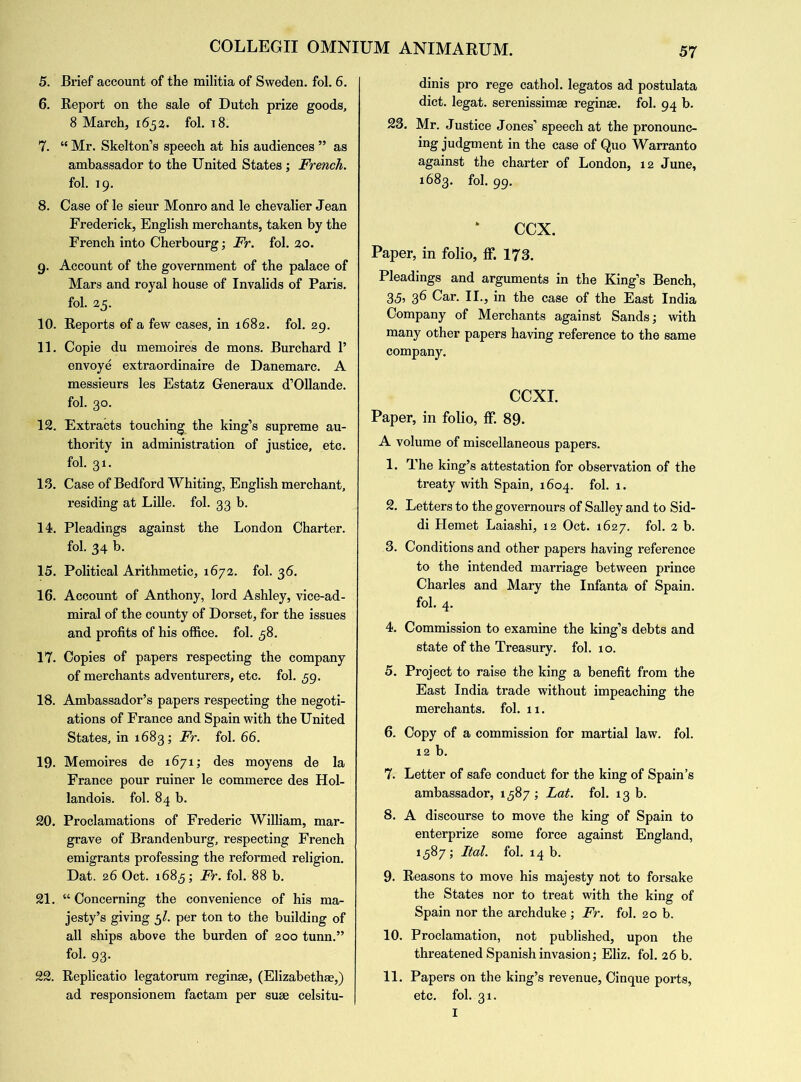 5. Brief account of the militia of Sweden, fol. 6. 6. Report on the sale of Dutch prize goods, 8 March, 1653. fol. 18. 7. “ Mr. Skelton’s speech at his audiences ” as ambassador to the United States ; French. fol. 19. 8. Case of le sieur Monro and le chevalier Jean Frederick, English merchants, taken by the French into Cherbourg; Fr. fol. 30. 9. Account of the government of the palace of Mars and royal house of Invalids of Paris, fol. 25. 10. Reports of a few cases, in 1682. fol. 29. 11. Copie du memoires de mons. Burchard 1’ envoye extraordinaire de Danemarc. A messieurs les Estatz Generaux d’Ollande. fol. 30. 12. Extracts touching the king’s supreme au- thority in administration of justice, etc. fol. 31. 13. Case of Bedford Whiting, English merchant, residing at Lille, fol. 33 b. 14. Pleadings against the London Charter, fol. 34 b. 15. Political Arithmetic, 1672. fol. 36. 16. Account of Anthony, lord Ashley, vice-ad- miral of the county of Dorset, for the issues and profits of his office, fol. 58. 17. Copies of papers respecting the company of merchants adventurers, etc. fol. ,59. 18. Ambassador’s papers respecting the negoti- ations of France and Spain with the United States, in 1683; Fr. fol. 66. 19- Memoires de 1671; des moyens de la France pour ruiner le commerce des Hol- landois. fol. 84 b. 20. Proclamations of Frederic William, mar- grave of Brandenburg, respecting French emigrants professing the reformed religion. Dat. 26 Oct. 1685; Fr. fol. 88 b. 21. w Concerning the convenience of his ma- jesty’s giving 5/. per ton to the building of all ships above the burden of 200 tunn.” fol. 93. 22. Replicatio legatorum reginse, (Elizabethan,) ad responsionem factam per suae celsitu- dinis pro rege cathol. legatos ad postulata diet, legat. serenissimae reginae. fol. 94 b. 23. Mr. Justice Jones’ speech at the pronounc- ing judgment in the case of Quo Warranto against the charter of London, 12 June, 1683. fol. 99. ccx. Paper, in folio, ff. 173. Pleadings and arguments in the King’s Bench, 35i 36 Car. II., in the case of the East India Company of Merchants against Sands; with many other papers having reference to the same company. CCXI. Paper, in folio, ff. 89. A volume of miscellaneous papers. 1. The king’s attestation for observation of the treaty with Spain, 1604. fol. 1. 2. Letters to the governours of Salley and to Sid- di Hemet Laiashi, 12 Oct. 1627. fol. 2 b. 3. Conditions and other papers having reference to the intended marriage between prince Charles and Mary the Infanta of Spain, fol. 4. 4. Commission to examine the king’s debts and state of the Treasury, fol. 10. 5. Project to raise the king a benefit from the East India trade without impeaching the merchants, fol. 11. 6. Copy of a commission for martial law. fol. 12 b. 7. Letter of safe conduct for the king of Spain’s ambassador, 1587 ; Lat. fol. 13 b. 8. A discourse to move the king of Spain to enterprize some force against England, 1587; Ital. fol. 14 b. 9. Reasons to move his majesty not to forsake the States nor to treat with the king of Spain nor the archduke ; Fr. fol. 20 b. 10. Proclamation, not published, upon the threatened Spanish invasion; Eliz. fol. 26 b. 11. Papers on the king’s revenue, Cinque ports, etc. fol. 31. I