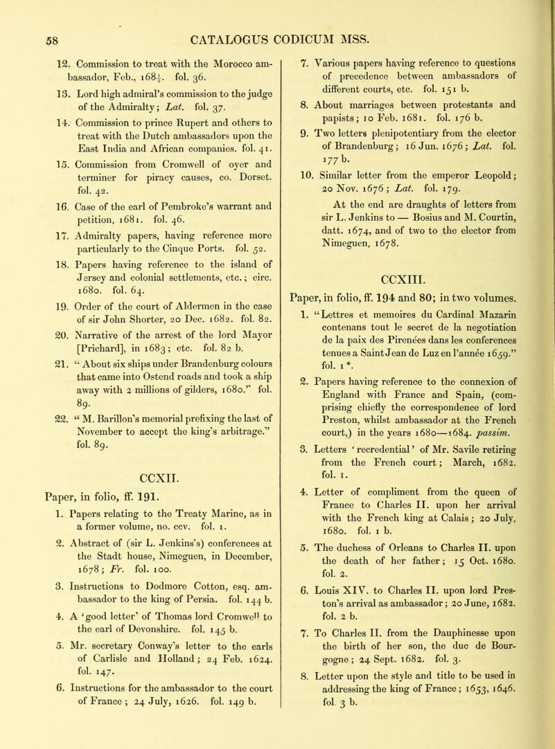 12. Commission to treat with the Morocco am- bassador, Feb., 168-L. fol. 36. 13. Lord high admiral’s commission to the judge of the Admiralty; Lat. fol. 37. 14. Commission to prince Rupert and others to treat with the Dutch ambassadors upon the East India and African companies, fol. 41. 15. Commission from Cromwell of oyer and terminer for piracy causes, co. Dorset, fol. 42. 16. Case of the earl of Pembroke’s warrant and petition, 1681. fol. 46. 17. Admiralty papers, having reference more particularly to the Cinque Ports, fol. 52. 18. Papers having reference to the island of Jersey and colonial settlements, etc.; circ. 1680. fol. 64. 19. Order of the court of Aldermen in the case of sir John Shorter, 20 Dec. 1682. fol. 82. 20. Narrative of the arrest of the lord Mayor [Prichard], in 1683; etc. fol. 82 b. 21. “ About six ships under Brandenburg colours that came into Ostend roads and took a ship away with 2 millions of gilders, 1680.” fol. 89. 22. “ M. Barillon’s memorial prefixing the last of November to accept the king’s arbitrage.” fol. 89. CCXII. Paper, in folio, ff, 191. 1. Papers relating to the Treaty Marine, as in a former volume, no. ccv. fol. 1. 2. Abstract of (sir L. Jenkins’s) conferences at the Stadt house, Nimeguen, in December, 1678 ; Fr. fol. 100. 3. Instructions to Dodmore Cotton, esq. am- bassador to the king of Persia, fol. 144 b. 4. A ‘good letter’ of Thomas lord CromweU to the earl of Devonshire, fol. 143 b. 5. Mr. secretary Conway’s letter to the earls of Carlisle and Holland; 24 Feb. 1624. fol. 147. 6. Instructions for the ambassador to the court of France ; 24 July, 1626. fol. 149 b. 7. Various papers having reference to questions of precedence between ambassadors of different courts, etc. fol. 151 b. 8. About marriages between protestants and papists; 10 Feb. 1681. fol. 176 b. 9. Two letters plenipotentiary from the elector of Brandenburg; 16 Jun. 1676; Lat. fol. 177 b. 10. Similar letter from the emperor Leopold; 20 Nov. 1676; Lat. fol. 179. At the end are draughts of letters from sir L. Jenkins to — Bosius and M. Courtin, datt. 1674, and of two to the elector from Nimeguen, 1678. CCXIII. Paper, in folio, ff. 194 and 80; in two volumes. 1. “Lettres et memoires du Cardinal Mazarin contenans tout le secret de la negotiation de la paix des Pirenees dans les conferences tenues a Saint Jean de Luz en l’annee 1639.” fol. 1 *. 2. Papers having reference to the connexion of England with France and Spain, (com- prising chiefly the correspondence of lord Preston, whilst ambassador at the French court,) in the years 1680—1684. passim. 3. Letters ‘ recredential ’ of Mr. Savile retiring from the French court; March, 1682. fol. x. 4. Letter of compliment from the queen of France to Charles II. upon her arrival with the French king at Calais; 20 July, 1680. fol. 1 b. 5. The duchess of Orleans to Charles II. upon the death of her father; 15 Oct. 1680. fol. 2. 6. Louis XIV. to Charles II. upon lord Pres- ton’s arrival as ambassador; 20 June, 1682. fol. 2 b. 7. To Charles II. from the Dauphinesse upon the birth of her son, the due de Bour- gogne; 24 Sept. 1682. fol. 3. 8. Letter upon the style and title to be used in addressing the king of France; 1653, 1646. fol. 3 b.