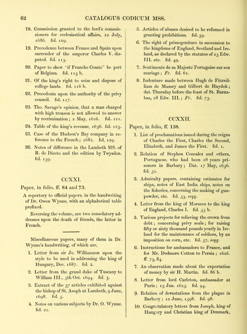 18. Commission granted to the lord’s commis- sioners for ecclesiastical affairs, io July, 1686. fol. 109. 19. Precedence between France and Spain upon surrender of the emperor Charles V. dis- puted. fol. 113. 20. Paper to shew ‘ if Franche Comte1 be part of Belgium, fol. 113 b. 21. Of the king’s right to seize and dispose of college lands, fol. 116 b. 22. Precedents upon the authority of the privy council, fol. 117. 23. Tho. Savage’s opinion, that a man charged with high treason is not allowed to answer by recrimination; 2 May, 1626. fol. 121. 24. Table of the king’s revenue, 1636. fol. 123. 25. Case of the Hudson’s Bay company in re- ference to the French; 1682. fol. 129. 26. Notes of difference in the Lambeth MS. of R. de Diceto and the edition by Twysden. fol. 139. CCXXI. Paper, in folio, ff. 84 and 73. A repertory to official papers, in the handwriting of Dr. Owen Wynne, with an alphabetical table prefixed. Reversing the volume, are two consolatory ad- dresses upon the death of friends, the latter in French. Miscellaneous papers, many of them in Dr. Wynne’s handwriting, of which are, 1. Letter from sir Jo. Williamson upon the style to be used in addressing the king of Hungary, Dec. 1687. fol. 2. 2. Letter from the grand duke of Tuscany to William III., 5th Oct. 1694. fol. 3. 3. Extract of the 37 articles exhibited against the bishop of St. Asaph at Lambeth, 9 June, 1698. fol. 5. 4. Notes on various subjects by Dr. O. Wynne, fol. 22. 5. Articles of abuses desired to be reformed in granting prohibitions, fol. 39. 6. The right of primogeniture in succession to the kingdoms of England, Scotland and Ire- land, as declared by the statutes of 23 Edw. III. etc. fol. 49. 7. Sentiments de sa Majeste Portugaise sur son mariage ; Fr. fol. 61. 8. Indenture made between Hugh de Fitzwil- liam de Massey and Gilbert de Haydok; dat. Thursday before the feast of St. Barna- bas, 28 Edw. III.; Fr. fol. 73. CCXXII. Paper, in folio, ff. 138. 1. List of proclamations issued during the reigns of Charles the First, Charles the Second, Elizabeth, and James the First, fol. 1. 2. Relation of Stephen Concalez and others, Portuguese, who had been 28 years pri- soners in Barbary; Dat. 17 May, 1636. fol. 31. 3. Admiralty papers, containing estimates for ships, notes of East India ships, notes on the fisheries, concerning the making of gun- powder, etc. fol. 33, seqq. 4. Letter from the king of Morocco to the king of England, Charles I. fol. 33 b. 5. Various projects for relieving the crown from debt; concerning privy seals; for raising fifty or sixty thousand pounds yearly in Ire- land for the maintenance of soldiers, by an imposition on corn, etc. fol. 57, seqq. 6. Instructions for ambassadors to France, and for Mr. Dodmore Cotton to Persia ; 1626. ff. 73, 84. 7. An observation made about the exportation of money by sir H. Martin, fol. 86 b. 8. Letter from lord Carleton, ambassador at Paris; 13 Jan. 1623. fol. 94. 9. Relation of devastations from the plague in Barbary; 10 June, 1398. fol. 98. 10. Congratulatory letters from Joseph, king of Hungary and Christian king of Denmark,