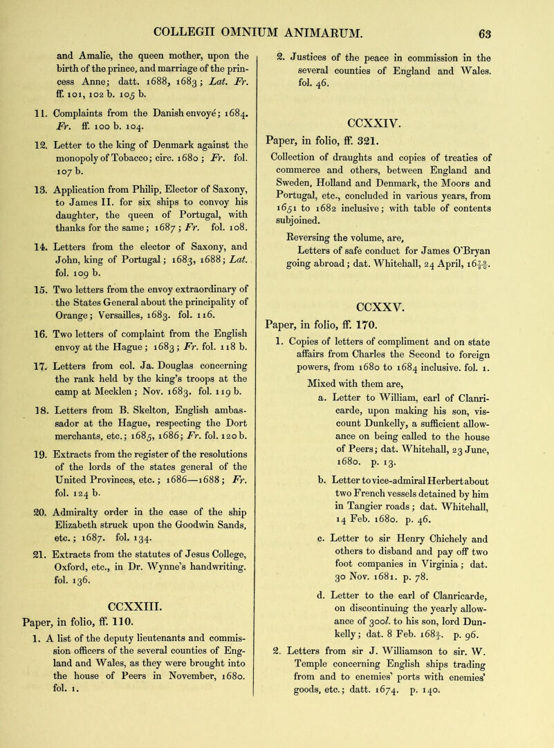 and Amalie, the queen mother, upon the birth of the prince, and marriage of the prin- cess Anne; datt. 1688, 1683; Lat. Fr. ff. xoi, 102 b. 105 b. 11. Complaints from the Danish envoye; 1684. Fr. ff. 100 b. 104. 12. Letter to the king of Denmark against the monopoly of Tobacco; circ. 1680 ; Fr. fol. 107 b. 13. Application from Philip, Elector of Saxony, to James II. for six ships to convoy his daughter, the queen of Portugal, with thanks for the same; 1687 ; Fr. fol. 108. 14. Letters from the elector of Saxony, and John, king of Portugal; 1683, 1688; Lat. fol. 109 b. 15. Two letters from the envoy extraordinary of the States General about the principality of Orange; Versailles, 1683. fol. 116. 16. Two letters of complaint from the English envoy at the Hague ; 1683; Fr. fol. 118 b. 17. Letters from col. Ja. Douglas concerning the rank held by the king’s troops at the camp at Mecklen; Nov. 1683. fol. 119 b. 18. Letters from B. Skelton, English ambas- sador at the Hague, respecting the Dort merchants, etc.; 1683, 1686; Fr. fol. 120b. 19. Extracts from the register of the resolutions of the lords of the states general of the United Provinces, etc.; 1686—1688; Fr. fol. 124 b. 20. Admiralty order in the case of the ship Elizabeth struck upon the Goodwin Sands, etc.; 1687. fol. 134. 21. Extracts from the statutes of Jesus College, Oxford, etc., in Dr. Wynne’s handwriting, fol. 136. CCXXIII. Paper, in folio, ff. 110. 1. A list of the deputy lieutenants and commis- sion officers of the several counties of Eng- land and Wales, as they were brought into the house of Peers in November, 1680. fol. 1. 2. Justices of the peace in commission in the several counties of England and Wales, fol. 46. CCXXIV. Paper, in folio, ff 321. Collection of draughts and copies of treaties of commerce and others, between England and Sweden, Holland and Denmark, the Moors and Portugal, etc., concluded in various years, from 1631 to 1682 inclusive; with table of contents subjoined. Reversing the volume, are. Letters of safe conduct for James O’Bryan going abroad; dat. Whitehall, 24 April, 16-fg.. ccxxv. Paper, in folio, ff 170. 1. Copies of letters of compliment and on state affairs from Charles the Second to foreign powers, from 1680 to 1684 inclusive, fol. 1. Mixed with them are, a. Letter to William, earl of Clanri- carde, upon making his son, vis- count Dunkelly, a sufficient allow- ance on being called to the house of Peers; dat. Whitehall, 23 June, 1680. p. 13. b. Letter to vice-admiral Herbert about two French vessels detained by him in Tangier roads; dat. Whitehall, 14 Feb. 1680. p. 46. c. Letter to sir Henry Chichely and others to disband and pay off two foot companies in Virginia; dat. 30 Nov. 1681. p. 78. d. Letter to the earl of Clanricarde, on discontinuing the yearly allow- ance of 300/. to his son, lord Dun- kelly; dat. 8 Feb. i68f. p. 96. 2. Letters from sir J. Williamson to sir. W. Temple concerning English ships trading from and to enemies’ ports with enemies’ goods, etc.; datt. 1674. p. 140.