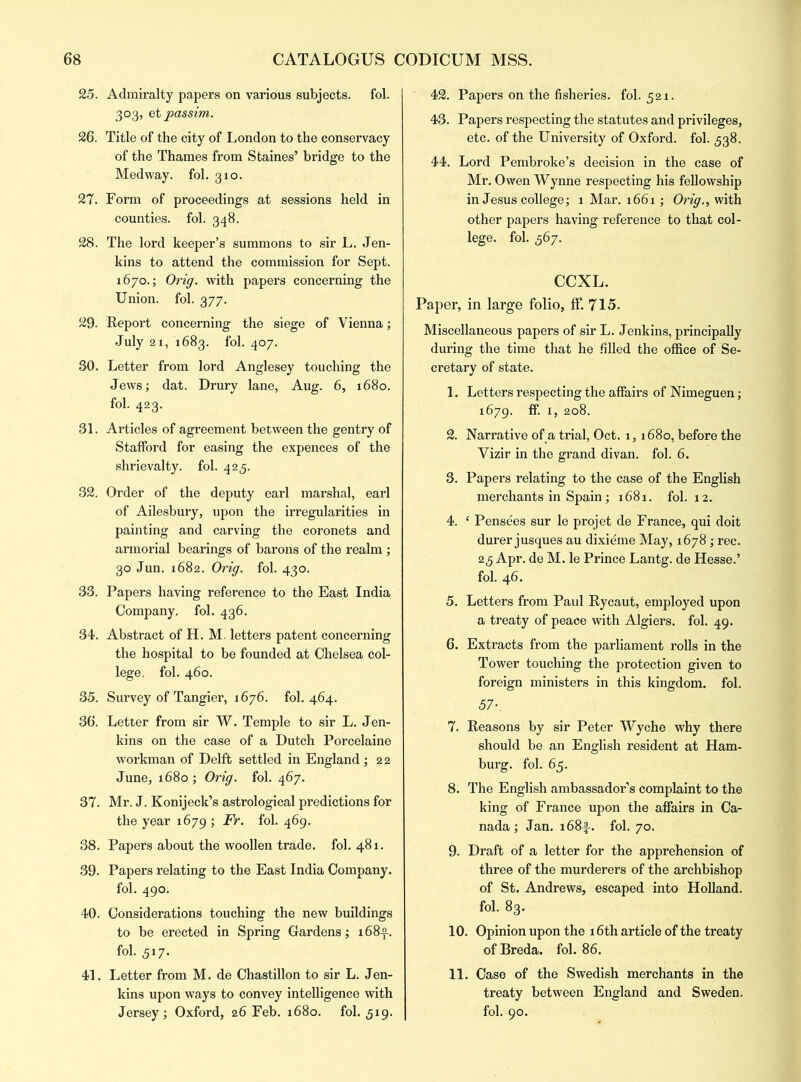 25. Admiralty papers on various subjects, fol. 303, et passim. 26. Title of the city of London to the conservacy of the Thames from Staines’ bridge to the Medway, fol. 310. 27. Form of proceedings at sessions held in counties, fol. 348. 28. The lord keeper’s summons to sir L. Jen- kins to attend the commission for Sept. 1670.; Orig. with papers concerning the Union, fol. 377. 29. Report concerning the siege of Vienna; July 21, 1683. fol. 407. 30. Letter from lord Anglesey touching the Jews; dat. Drury lane, Aug. 6, 1680. fol. 423. 31. Articles of agreement between the gentry of Stafford for easing the expences of the shrievalty, fol. 425. 32. Order of the deputy earl marshal, earl of Ailesbury, upon the irregularities in painting and carving the coronets and armorial bearings of barons of the realm ; 30 Jun. 1682. Orig. fol. 430. 33. Papers having reference to the East India Company, fol. 436. 34. Abstract of H. M. letters patent concerning the hospital to be founded at Chelsea col- lege. fol. 460. 35. Survey of Tangier, 1676. fol. 464. 36. Letter from sir W. Temple to sir L. Jen- kins on the case of a Dutch Porcelaine workman of Delft settled in England ; 22 June, 1680 ; Orig. fol. 467. 37. Mr. J. Konijeck’s astrological predictions for the year 1679 ; Fr. fol. 469. 38. Papers about the woollen trade, fol. 481. 39. Papers relating to the East India Company. fol. 490. 40. Considerations touching the new buildings to be erected in Spring Gardens; 168-2.. fol. 517. 41. Letter from M. de Chastillon to sir L. Jen- kins upon ways to convey intelligence with Jersey ; Oxford, 26 Feb. 1680. fol. 519. 42. Papers on the fisheries, fol. 521. 43. Papers respecting the statutes and privileges, etc. of the University of Oxford, fol. 338. 44. Lord Pembroke’s decision in the case of Mr. Owen Wynne respecting his fellowship in Jesus college; 1 Mar. 1661; Orig., with other papers having reference to that col- lege. fol. 367. CCXL. Paper, in large folio, If. 715. Miscellaneous papers of sir L. Jenkins, principally during the time that he filled the office of Se- cretary of state. 1. Letters respecting the affairs of Nimeguen; 1679. ff. 1, 208. 2. Narrative of a trial, Oct. 1,1680, before the Vizir in the grand divan, fol. 6. 3. Papers relating to the case of the English merchants in Spain; 1681. fol. 12. 4. 1 Pensees sur le projet de France, qui doit durer jusques au dixieme May, 1678 ; rec. 23 Apr. de M. le Prince Lantg. de Hesse.’ fol. 46. 5. Letters from Paul Rycaut, employed upon a treaty of peace with Algiers, fol. 49. 6. Extracts from the parliament rolls in the Tower touching the protection given to foreign ministers in this kingdom, fol. 57-. 7. Reasons by sir Peter Wyche why there should be an English resident at Ham- burg. fol. 65. 8. The English ambassador’s complaint to the king of France upon the affairs in Ca- nada ; Jan. i68|-. fol. 70. 9. Draft of a letter for the apprehension of three of the murderers of the archbishop of St. Andrews, escaped into Holland, fol. 83. 10. Opinion upon the 16th article of the treaty of Breda, fol. 86. 11. Case of the Swedish merchants in the treaty between England and Sweden, fol. 90.