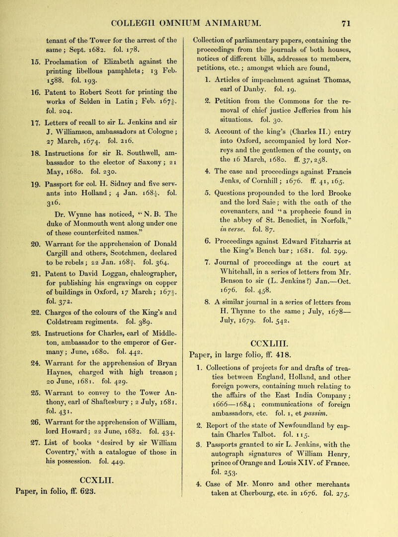 tenant of the Tower for the arrest of the same; Sept. 1682. fol. 178. 15. Proclamation of Elizabeth against the printing libellous pamphlets; 13 Feb. 1588. fol. 193. 16. Patent to Robert Scott for printing the works of Selden in Latin; Feb. 167§-. fol. 204. 17. Letters of recall to sir L. Jenkins and sir J. Williamson, ambassadors at Cologne; 27 March, 1674. fol. 216. 18. Instructions for sir R. Southwell, am- bassador to the elector of Saxony; 21 May, 1680. fol. 230. 19. Passport for col. H. Sidney and five serv- ants into Holland; 4 Jan. 168-L fol. 3l6- Dr. Wynne has noticed, “ N. B. The duke of Monmouth went along under one of these counterfeited names.” 20. Warrant for the apprehension of Donald Cargill and others, Scotchmen, declared to be rebels; 22 Jan. 168-2-. fol. 364. 21. Patent to David Loggan, chalcographer, for publishing his engravings on copper of buildings in Oxford, 17 March; 167I-. fol. 372. 22. Charges of the colours of the King’s and Coldstream regiments, fol. 389. 23. Insti’uctions for Charles, earl of Middle- ton, ambassador to the emperor of Ger- many; June, 1680. fol. 442. 24. Warrant for the apprehension of Bryan Haynes, charged with high treason; 20 June, 1681. fol. 429. 25. Warrant to convey to the Tower An- thony, earl of Shaftesbury ; 2 July, i68r. fol. 431. 26. Warrant for the apprehension of William, lord Howard; 22 June, 1682. fol. 434. 27. List of books ‘desired by sir William Coventry,’ with a catalogue of those in his possession, fol. 449. CCXLII. Paper, in folio, ff. 623. Collection of parliamentary papers, containing the proceedings from the journals of both houses, notices of different bills, addresses to members, petitions, etc.; amongst which are found, 1. Articles of impeachment against Thomas, earl of Danby. fol. 19. 2. Petition from the Commons for the re- moval of chief justice Jefferies from his situations, fol. 30. 3. Account of the king’s (Charles II.) entry into Oxford, accompanied by lord Nor- reys and the gentlemen of the county, on the 16 March, 1680. ff. 37, 238. 4. The case and proceedings against Francis Jenks, of Cornhill; 1676. ff. 41, 165. 5. Questions propounded to the lord Brooke and the lord Saie; with the oath of the covenanters, and “a prophecie found in the abbey of St. Benedict, in Norfolk,” inverse, fol. 87. 6. Proceedings against Edward Fitzharris at the King’s Bench bar; 1681. fol. 299. 7. Journal of proceedings at the court at Whitehall, in a series of letters from Mr. Benson to sir (L. Jenkins ?) Jan.—Oct. 1676. fol. 458. 8. A similar journal in a series of letters from H. Thynne to the same; July, 1678— July, 1679. fol. 542. CCXLIII. Paper, in large folio, ff. 418. 1. Collections of projects for and drafts of trea- ties between England, Holland, and other foreign powers, containing much relating to the affairs of the East India Company; 1666—1684; communications of foreign ambassadors, etc. fol. 1, et passim. 2. Report of the state of Newfoundland by cap- tain Charles Talbot. fol. 113. 3. Passports granted to sir L. Jenkins, with the autograph signatures of William Henry, prince of Orange and Louis XIV. of France, fol. 253. 4. Case of Mr. Monro and other merchants taken at Cherbourg, etc. in 1676. fol. 275.