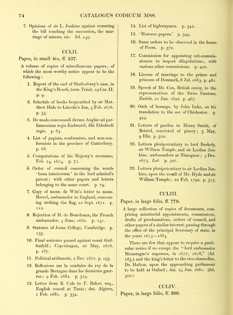 7. Opinions of sir L. Jenkins against resuming the bill touching the succession, the mar- riage of minors, etc. fol. 149. CCLII. Paper, in small 4to, ff. 257- A volume of copies of miscellaneous papers; of which the most worthy notice appear to be the following : 1. Report of the earl of Shaftesbury’s case, in the King’s Bench, term. Trinit. 29 Car. II. p. 9. 2. Schedule of books bequeathed by sir Mat- thew Hale to Lincoln’s Inn, 3 Feb. 1676. P- 55- 3. De modo convocandi clerum Anglise ad par- liamentum regis Eadwardi, filii Ethelredi regis. p. 63. 4. List of papists, conformists, and non-con- formists in the province of Canterbury. p. 68. 5. Computations of his Majesty’s revenues; Feb. 24, 1674. p. 72. 6. Order of council concerning the words ‘ bona inimicorum ’ in the lord admiral’s patent; with other papers and letters belonging to the same court, p. 79. 7. Copy of mons. de Witt’s letter to mons. Boreel, ambassador in England, concern- ing striking the flag, 22 Sept. 1671. p. 112. 8. Rejection of M. de Bourdeaux, the French ambassador, 4 June, 1660. p. 131. 9. Statutes of Jesus College, Cambridge, p. 135- 10. Final sentence passed against count Grif- fenfyld; Copenhagen, 26 May, 1676. p. 187. 11. Political arithmetic, 2 Nov. 1672. p. 195. 12. Reflexions sur la conduite du roy de la grande Bretagne dans les dernieres guer- res ; 9 Feb. 1682. p. 319. 13. Letter from R. Cole to F. Baker, esq., English consul at Tunis; dat. Algiers, 1 Feb. 1681. p. 334. 14. List of highwaymen, p.342. 15. ‘ Morocco papers.’ p. 349. 16. Some orders to be observed in the house of Peers, p. 370. 17. Commission for appointing sub-commis- sioners to inspect dilapidations; with various other commissions, p. 420. 18. License of marriage to the prince and princess of Denmark, 8 Jul. 1683. p. 461. 19. Speech of Mr. Cox, British envoy, to the representatives of the Swiss Cantons, Zurich, 21 Jan. J690. p. 467. 20. Oath of homage, by John Lake, on his translation to the see of Chichester, p. 494. 21. Letters of pardon to Henry Smith, of Bristol, convicted of piracy; 3 May, 9 Eliz. p. 500. 22. Letters plenipotentiary to lord Berkely, sir William Temple, and sir Leoline Jen- kins, ambassadors at Nimeguen ; 3 Dec. 1673. Lat. p. 307. 23. Letters plenipotentiary to sir Leoline Jen- kins, upon the recall of Mr. Hyde and sir William Temple; 20 Feb. 1790. p. 513. CCLIII. Paper, in large folio, ff. 778. A large collection of copies of documents, com- prising ministerial appointments, commissions, drafts of proclamations, orders of council, and other papers of a similar interest, passing through the office of the principal Secretary of state, in the years 1675—1684. There are few that appear to require a parti- cular notice if we except the “ lord ambassador Mountague’s expences, in 1677, 1678,” (fol. 185,) and the king’s letter to the vice-chancellor, Dr. Halton, upon the approaching parliament to be held at Oxford ; dat. 23 Jan. 1681. (fol. 3°o.) CCLIV. Paper, in large folio, ff. 380.