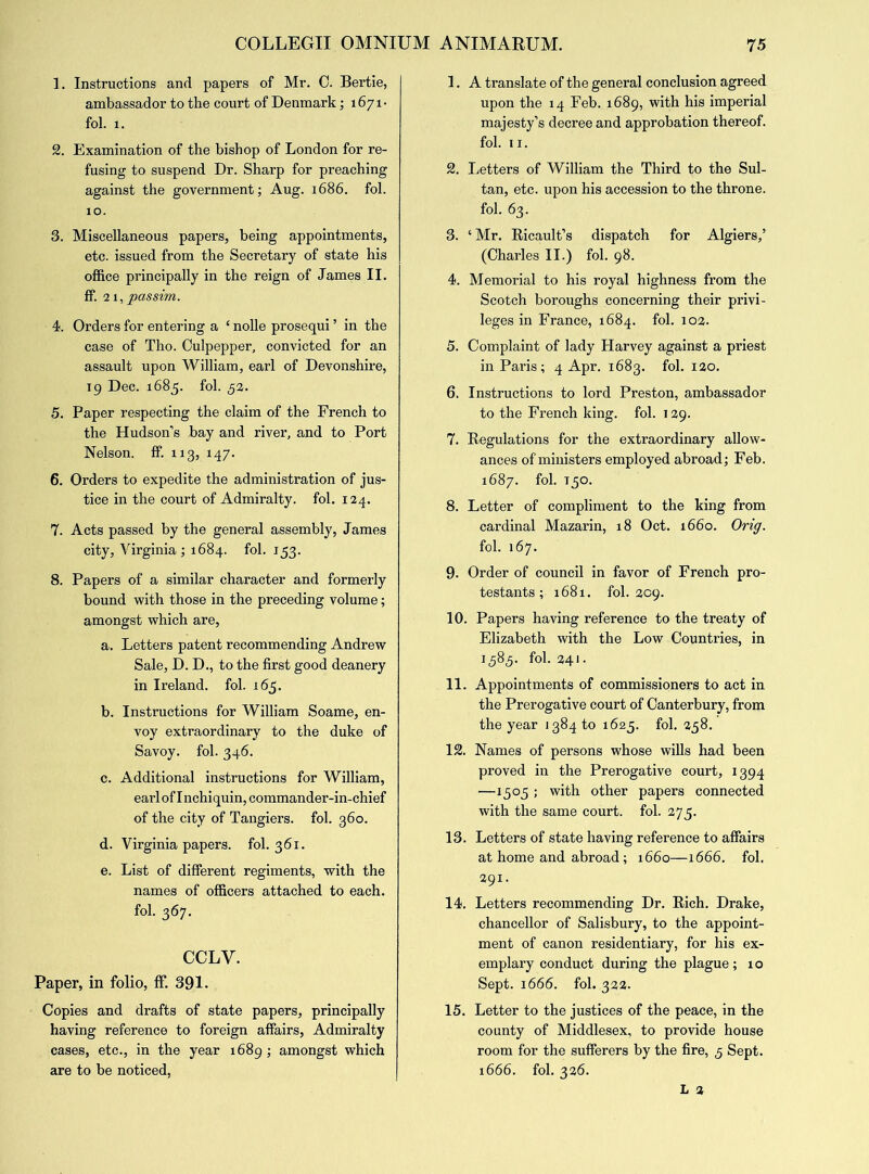 1. Instructions and papers of Mr. 0. Bertie, ambassador to the court of Denmark; 1671- fol. 1. 2. Examination of the bishop of London for re- fusing to suspend Dr. Sharp for preaching against the government; Aug. 1686. fol. 10. 3. Miscellaneous papers, being appointments, etc. issued from the Secretary of state his office principally in the reign of James II. ff. 21, passim. 4. Orders for entering a ‘ nolle prosequi ’ in the case of Tho. Culpepper, convicted for an assault upon William, earl of Devonshire, 19 Dec. 1685. fol. 52. 5. Paper respecting the claim of the French to the Hudson’s bay and river, and to Port Nelson, ff. 113, 147. 6. Orders to expedite the administration of jus- tice in the court of Admiralty, fol. 124. 7. Acts passed by the general assembly, James city, Virginia ; 1684. fol. 153. 8. Papers of a similar character and formerly bound with those in the preceding volume; amongst which are, a. Letters patent recommending Andrew Sale, D. D., to the first good deanery in Ireland, fol. 165. b. Instructions for William Soame, en- voy extraordinary to the duke of Savoy, fol. 346. c. Additional instructions for William, earl of Inchiquin, commander-in-chief of the city of Tangiers. fol. 360. d. Virginia papers, fol. 361. e. List of different regiments, with the names of officers attached to each, fol. 367. CCLV. Paper, in folio, ff. 391. Copies and drafts of state papers, principally having reference to foreign affairs, Admiralty cases, etc., in the year 1689; amongst which are to be noticed, 1. A translate of the general conclusion agreed upon the 14 Feb. 1689, with his imperial majesty’s decree and approbation thereof, fol. 11. 2. Letters of William the Third to the Sul- tan, etc. upon his accession to the throne, fol. 63. 3. ‘Mr. Ricault’s dispatch for Algiers,’ (Charles II.) fol. 98. 4. Memorial to his royal highness from the Scotch boroughs concerning their privi- leges in France, 1684. fol. 102. 5. Complaint of lady Harvey against a priest in Paris; 4 Apr. 1683. fol. 120. 6. Instructions to lord Preston, ambassador to the French king. fol. 129. 7. Regulations for the extraordinary allow- ances of ministers employed abroad; Feb. 1687. fol. T30. 8. Letter of compliment to the king from cardinal Mazarin, 18 Oct. 1660. Orig. fol. 167. 9. Order of council in favor of French pro- testants ; 1681. fol. 209. 10. Papers having reference to the treaty of Elizabeth with the Low Countries, in 1583. fol. 241. 11. Appointments of commissioners to act in the Prerogative court of Canterbury, from the year 1384 to 1625. fol. 258. 12. Names of persons whose wills had been proved in the Prerogative court, 1394 —1305 ; with other papers connected with the same court, fol. 273. 13. Letters of state having reference to affairs at home and abroad; 1660—1666. fol, 291. 14. Letters recommending Dr. Rich. Drake, chancellor of Salisbury, to the appoint- ment of canon residentiary, for his ex- emplary conduct during the plague; 10 Sept. 1666. fol. 322. 15. Letter to the justices of the peace, in the county of Middlesex, to provide house room for the sufferers by the fire, 3 Sept. 1666. fol. 326.