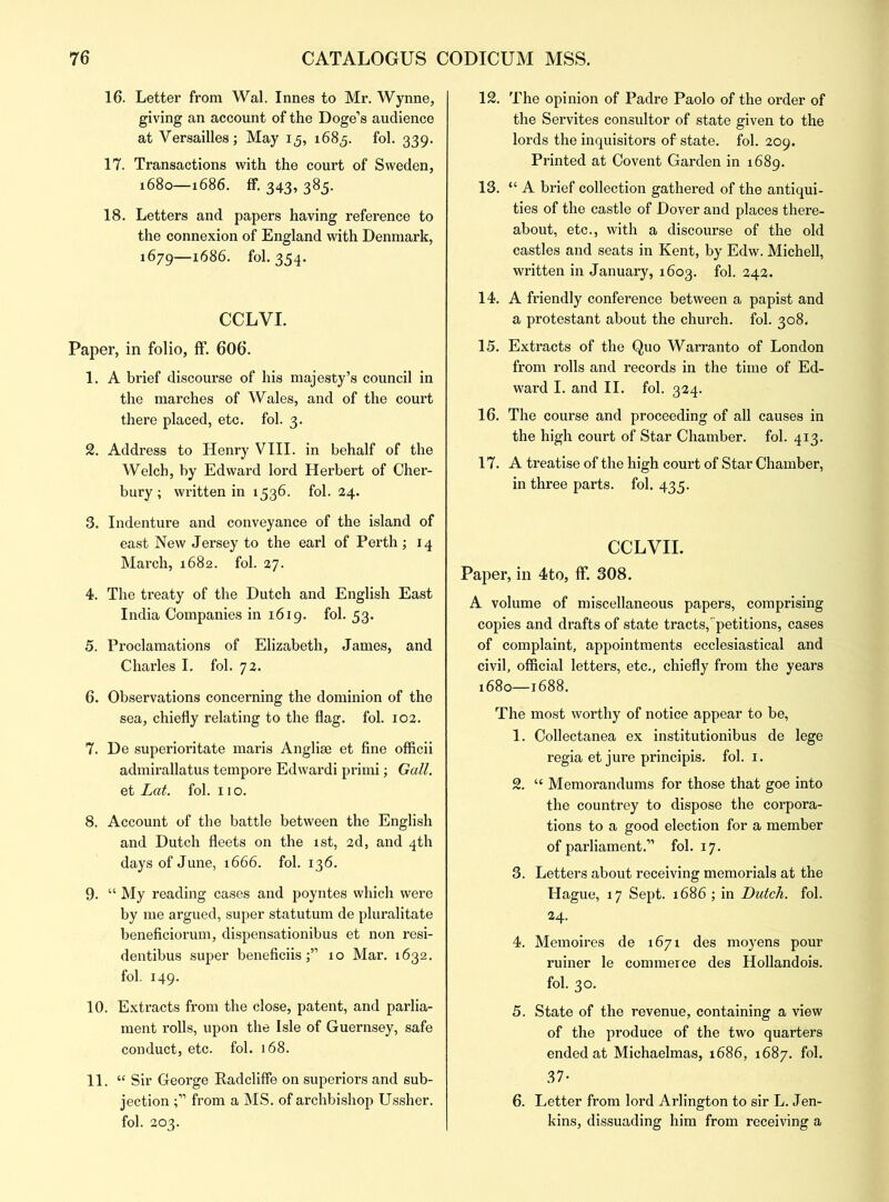 16. Letter from Wal. Innes to Mr. Wynne, giving an account of the Doge’s audience at Versailles; May 15, 1685. fol. 339. 17. Transactions with the court of Sweden, 1680—1686. ff. 343, 385. 18. Letters and papers having reference to the connexion of England with Denmark, 1679—1686. fol. 354. CCLVI. Paper, in folio, ff. 606. 1. A brief discourse of his majesty’s council in the marches of Wales, and of the court there placed, etc. fol. 3. 2. Address to Henry VIII. in behalf of the Welch, by Edward lord Herbert of Cher- bury ; written in 1536. fol. 24. 3. Indenture and conveyance of the island of east New Jersey to the earl of Perth; 14 March, 1682. fol. 27. 4. The treaty of the Dutch and English East India Companies in 1619. fol. 53. 5. Proclamations of Elizabeth, James, and Charles I. fol. 72. 6. Observations concerning the dominion of the sea, chiefly relating to the flag. fol. 102. 7. De superioritate maris Anglise et fine officii admirallatus tempore Edwardi primi; Gall. et Lat. fol. 11 o. 8. Account of the battle between the English and Dutch fleets on the 1st, 2d, and 4th days of June, 1666. fol. 136. 9. “ My reading cases and poyntes which were by me argued, super statutum de pluralitate beneficiorum, dispensationibus et non resi- dentibus super beneficiis10 Mar. 1632. fol. 149. 10. Extracts from the close, patent, and parlia- ment rolls, upon the Isle of Guernsey, safe conduct, etc. fol. 168. 11. “ Sir George Radcliffe on superiors and sub- jection from a MS. of archbishop Ussher. fol. 203. 12. The opinion of Padre Paolo of the order of the Servites consultor of state given to the lords the inquisitors of state, fol. 209. Printed at Covent Garden in 1689. 13. “ A brief collection gathered of the antiqui- ties of the castle of Dover and places there- about, etc., with a discourse of the old castles and seats in Kent, by Edw. Michell, written in January, 1603. fol. 242. 14. A friendly conference between a papist and a protestant about the church, fol. 308. 15. Extracts of the Quo Warranto of London from rolls and records in the time of Ed- ward I. and II. fol. 324. 16. The course and proceeding of all causes in the high court of Star Chamber, fol. 413. 17. A treatise of the high court of Star Chamber, in three parts, fol. 435. CCLVII. Paper, in 4to, ff. 308. A volume of miscellaneous papers, comprising copies and drafts of state tracts,petitions, cases of complaint, appointments ecclesiastical and civil, official letters, etc., chiefly from the years 1680—1688. The most worthy of notice appear to be, 1. Collectanea ex institutionibus de lege regia et jure principis. fol. 1. 2. “ Memorandums for those that goe into the countrey to dispose the corpora- tions to a good election for a member of parliament.” fol. 17. 3. Letters about receiving memorials at the Hague, 17 Sept. 1686 ; in Butch, fol. 24. 4. Memoires de 1671 des moyens pour ruiner le commerce des Hollandois. fol. 30. 5. State of the revenue, containing a view of the produce of the two quarters ended at Michaelmas, 1686, 1687. fol. 37- 6. Letter from lord Arlington to sir L. Jen- kins, dissuading him from receiving a