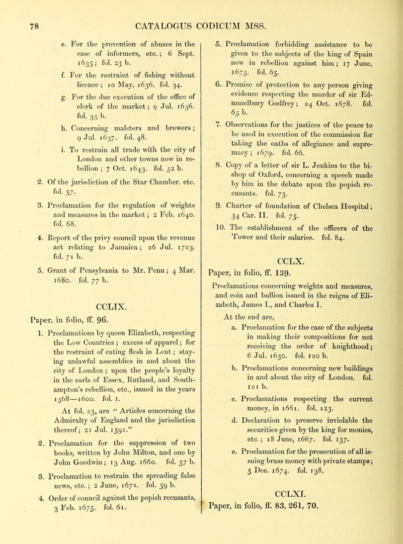 e. For the prevention of abuses in the case of informers, etc.; 6 Sept. 1635; fol. 23 b. f. For the restraint of fishing without licence; 10 May, 1636. fol. 34. g. For the due execution of the office of clerk of the market; 9 Jul. 1636. fol. 35 b. h. Concerning malsters and brewers; 9 Jul. 1637. fol. 48. i. To restrain all trade with the city of London and other towns now in re- bellion ; 7 Oct. 1643. fol. 52 b. 2. Of the jurisdiction of the Star Chamber, etc. fol. 57. 3. Proclamation for the regulation of weights and measures in the market; 2 Feb. 1640. fol. 68. 4. Report of the privy council upon the revenue act relating to Jamaica; 26 Jul. 1723. fol. 71 b. 5. Grant of Pensylvania to Mr. Penn; 4 Mar. 1680. fol. 77 b. CCLIX. Paper, in folio, ff. 96. 1. Proclamations by queen Elizabeth, respecting the Low Countries ; excess of apparel; for the restraint of eating flesh in Lent; stay- ing unlawful assemblies in and about the city of London; upon the people’s loyalty in the earls of Essex, Rutland, and South- ampton’s rebellion, etc., issued in the years 1368—1600. fol. 1. At fol. 23, are “ Articles concerning the Admiralty of England and the jurisdiction thereof; 21 Jul. 1591.” 2. Proclamation for the suppression of two books, written by John Milton, and one by John Goodwin; 13 Aug. 1660. fol. 57 b. 3. Proclamation to restrain the spreading false news, etc.; 2 June, 1672. fol. 59 b. 4. Order of council against the popish recusants, 3 Feb. 1675. fol. 61. 5. Proclamation forbidding assistance to be given to the subjects of the king of Spain now in rebellion against him; 17 June, 1673. fol. 65. 6. Promise of protection to any person giving evidence respecting the murder of sir Ed- mundbury Godfrey; 24 Oct. 1678. fol. 63 b. 7. Observations for the justices of the peace to be used in execution of the commission for taking the oaths of allegiance and supre- macy ; 1679. f°l* 66. 8. Copy of a letter of sir L. Jenkins to the bi- shop of Oxford, concerning a speech made by him in the debate upon the popish re- cusants. fol. 73. 9. Charter of foundation of Chelsea Hospital; 34 Car. II. fol. 75. 10. The establishment of the officers of the Tower and their salaries, fol. 84. CCLX. Paper, in folio, ff. 139- Proclamations concerning weights and measures, and coin and bullion issued in the reigns of Eli- zabeth, James I., and Charles I. At the end are, a. Proclamation for the ease of the subjects in making their compositions for not receiving the order of knighthood; 6 Jul. 1630. fol. 120 b. b. Proclamations concerning new buildings in and about the city of London, fol. 121 b. c. Proclamations respecting the current money, in 1661. fol. 123. d. Declaration to preserve inviolable the securities given by the king for monies, etc.; 18 June, 1667. fol. 137. e. Proclamation for the prosecution of all is- suing brass money with private stamps; 5 Dec. 1674. fol. 138. CCLXI. Paper, in folio, ft1. 83, 261, 70.