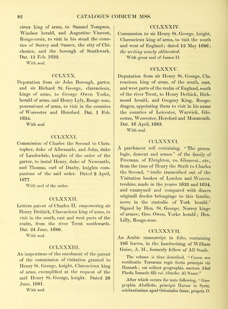 cieux king of arms, to Samuel Tompson, Windsor herald, and Augustine Vincent, Rouge-croix, to visit in his stead the coun- ties of Surrey and Sussex, the city of Chi- chester, and the borough of Southwark. Dat. 15 Feb. 1622. With seal. CCLXXX. Deputation from sir John Borough, garter, and sir Richard St. George, clarencieux, kings of arms, to George Oweii Yorke, herald of arms, and Henry Lyly, Rouge rose, poursuivant of arms, to visit in the counties of Worcester and Hereford. Dat. 1 Feb. 1634. With seal. CCLXXXI. Commission of Charles the Second to Chris- topher, duke of Albemarle, and John, duke of Lauderdale, knights of the order of the garter, to instal Henry, duke of Newcastle, and Thomas, earl of Danby, knights com- panions of the said order. Dated 9 April, 1677. With seal of the order. CCLXXXII. Letters patent of Charles II. empowering sir Henry Dethick, Clarencieux king of arms, to visit in the south, east and west parts of the realm, from the river Trent southwards. Dat. 24 June, 1680. With seal. CCLXXXIII. An inspeximus of the enrolment of the patent of the commission of visitation granted to Henry St. George, knight, Clarencieux king of arms, exemplified at the request of the said Henry St. George, knight. Dated 28 June, 1681. With seal. CCLXXXIV. Commission to sir Henry St. George, knight, Clarencieux king of arms, to visit the south and west of England ; dated 13 May 1686 ; the writing nearly obliterated. With great seal of James II. CCLXXXV. Deputation from sir Henry St. George, Cla- rencieux king of arms, of the south, east, and west parts of the realm of England, south of the river Trent, to Henry Dethick, Rich- mond herald, and Gregory King, Rouge- dragon, appointing them to visit in his name the counties of Leicester, Warwick, Glo- cester, Worcester, Hereford and Monmouth. Dat. 16 April, 1683. With seal. CCLXXXVI. A parchment roll containing, “The genea- logie, descent and armes” of the family of Freeman, of Ebrighton, co. Gloucest., etc., from the time of Henry the Sixth to Charles the Second, “ trulie transcribed out of the Visitation bookes of London and Worces- tershire, made in the yeares 1633 and 1634, and examyned and compared with diuers originall deedes belonginge to this familie, nowe in the custodie of York herald.” Signed by Hen. St. George, Norroy kinge of armes; Geo. Owen, Yorke herald ; Hen. Lilly, Rouge-rose. CCLXXXVII. An Arabic manuscript in folio, containing 106 leaves, in the handwriting of William Guise, A. M., formerly fellow of All Souls. The volume is thus described, “Canon seu rectificatio Terrarum regis fortis principis -rijs Hamath ; est scilicet geographia, auctore Abul Pheda Ismaele filii rov Almelec A1 Naser.” After which occurs the note following, “ Geo- graphia Abulfedse, principis H arose in Syria, celebratissimse apud Orientales famse, propria D.