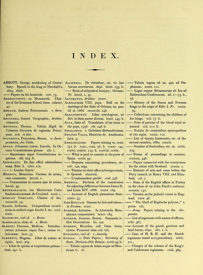 INDEX ABBOTT, George, archbishop of Canter- bury. Speech to the king at Theobald’s, 1624. clxiii. Papers on his homicide, cciv. 73. Abergavenny, co. Monmouth. Char- ter of the Grammar School there, cclxxvi. 42. Abraam, Judaeus Fortusnensis. v. Sera- pion. Abulfeda, Ismael. Geographia; Arabice. cclxxxvii. Abyndon, Thomas. Tabula vEgid. de Columna librorum de regimine Princi- pum. xcii. in fine. Accursius, Franciscus, Bonon. v. Juris- prudentia, Jus Civile. Acton, Johannes, canon. Lincoln. In Ot- tonis Constitutiones glossse. xlii. 1. Questiones super Constitutiones le- gatinas. xlii. 203. b. Admiralty. De fine officii admirallatus temp. Edw. I. cclvi. no. v. London Courts. ASgidius, Monachus. Carmen de urinis, cumcommento. lxxviii. 1. Commentum in carmen ejus de urinis. lxxviii. 39. Aethelbaldus, rex Merciorum. Carta fundationis monast. de Croyland. xxxii. 1. African Company, Charter of the. ccxxxviii. 53. Agard, Arthurus. Compendium record- orumin archivis regis Jacobi I. etc. ccvii. ccxix. Ailesbury, earl of. v. Bruce. Albemarle, duke of. v. Monk. Alberti Dyernus, Medicus. Introduc- torium juvenum supra Fen i. canon, iv. ( Avicennse. lxxx. 55. Albertus, Magnus. Liber de somno et vigilia. lxxii. 269. Liber de spiritu et respiratione primus- lxxii. 291. b. Alchemia. De virtutibus, etc. vii. her- barum secretarum. Angl. lxxxi. 133. b. [ Book of alchymical receipts ; German; Fr. lxxvii. 1. 31. Alcoranus, Arabice. ccxcv. Alexander VIII. pope. Bull on the marriage of the duke of Orleans, an. pon- tif. xi. 1666. ccxxxviii. 148. Alkandrinus. Liber astrologicus, sic diet, in duas partes divisus. lxxxi. 145. b. Alva, duke of. Translation of his letter to the pope, 1556. civ. 148. b. Amalarius. v. GulielmusMalmesbiriensis. Amanda Villa, Henricus de. Anathomia. lxxx. 3. Ambassadors. Papers relating to, ccxii. 151. b. eexv., eexx. 56. b. ccxxv. 145. ccxlvi. ccxlvii. 119. b. ccxlviii. eexlix. What is paid to consuls in the ports of Spain, ccviii. 97. Disputes concerning precedency, etc. cciv. 140, seqq. Treatise on their office in foreign courts, in Spanish, clxxxviii. L’ambassadeur pacifie. ccxl. 538. America. Decision of the commission for adjusting differences between James II. and Louis XIV. 1686. ccxxv. 169. Account of English plantations there. cclxiv. 55. AmrKhayam. Stanzas by him and others; in Persian, ccxci. Andrew, Antonius. In Aristotelis Meta- ■ physica commentarii. lxxxv. 185. Andrew, Joannes, Bonon. Summula iv. ■ libri Decretalium. liii. 192. Andrew, Ricardus, coll. Omn. Anim. ■ custos. Possessor olim cod. xiii. Anglesey, earl of. v. Annesly. Anglia, v. State Papers; Secretary of State. Division ofGt. Britain, ccviii.99.b. Tabula regum ab Adam usque ad Hen- - ricum vi. xl. Tabula regum ab an. 490. ad Ste- phanum. xxxix. 111. Leges regum Britannorum ab Ina ad Eadwardum Confessorem. xli. 1—53. b., 76. History of the Saxon and Norman kings to the reign of Edw. I. Fr. xxxix. 79- Collections concerning the children of her kings, ccii. 77. b. Note of persons of the blood royal at- tainted. ccii. 111. b. Notitiae de comitatibus, episcopatibus et viis regiis. xxxix. 112. List of deputy lieutenants, etc. of the several counties, 1680. ccxxiii. Number of freeholders, etc. in. cclvii. 279. Forms of proceedings at sessions. ccxxxix. 348. Papers connected with the commission for the union with Scotland, ccxxix. 1. Extracts of acts and cases before the Privy council, in Henry VIII. and Eliza- beth. ccl. 1. State of the English affairs in Turkey at the close of sir John Finch’s embassy, ccxxxix. 131. Treatise on the judicial courts in Eng- land. exxv. 48. “ The libell of Englische polycee a poem. ciii. —• Army. Papers relating to the. cliv. passim. — List of regiments with names of officers, ccliv. 367. — Account of the guard, garrison and land forces, 1692. cliv. 1. b. — Case of H. R. H. and the Scotch regiments stated as to precedency, cclvii. 211. — Charges of the colours of the King’s and Coldstream regiments, ccxii. 389.
