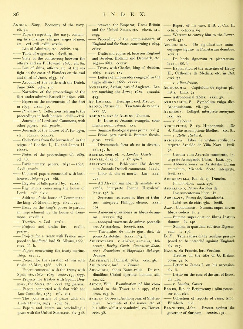 Anglia—Navy. Economy of the navy, cli. Si. • Papers respecting the navy, contain- ing lists of ships, charges, wages of men, etc. cxl. cxli. cxliii. passim. —— List of Admirals, etc. cclxiv. 119. Table of wages-, etc. clxvii. 20. State of the controversy between the officers and sir P. Howard, 1682. cli. 80. List of ships, officers, etc. at the sea fight on the coast of Flanders on the 2nd and third of June, 1653. cxl. Account of the battle with the Dutch, June 1666. cclvi. 136. Narrative of the proceedings of the fleet under admiral Russell in 1692. cliii. Papers on the movements of the fleet in 1693. clxvii. 70. Parliament. Collections relating to the proceedings in both houses, clviii—clxii. Journals of Lords and Commons, with other papers, ccii. passim. Journals of the houses of P. for 1570, etc. ccxxxv. ccxxxvi. Collections from the journals of, in the reigns of Charles I., II. and James II. clxxvi. Notes of the proceedings of, 1689. ccl. 58. Parliamentary papers, 1641 —1693. clxvii. passim. ■ Copies of papers connected with both houses, 1689—1701. clii. Register of bills passed by. cclxxi. — Regulations concerning the house of Lords, cxlii. clxiv. Address of the house of Commons to the king, 26 March, 1673. clxvii. 24. Essay on the king’s power to pardon an impeachment by the house of Com- mons. ccxviii. 1. Treaties, v. Cod. ccxlv. Projects and drafts for. ccxliii. passim. —— Project for a treaty with France sup- posed to be offered lord St. Albans, 1662. ccxx. 66. b. Papers concerning the treaty marine, 1669. ccv. 1. Project for the cessation of war with Spain, 28 May, 1588. ccix. 1. Papers connected with the treaty with Spain, etc. 1680—1689. ccxxv. 173. seqq. Projects for treaties with Spain, Den- mark, the States, etc. ccxl. 175. passim. Papers connected with that with the Low Countries, 1585. cclv. 241, The 30th article of peace with the United States, 1654. ccvii. 61. Papers and letters on concluding a peace with the United States,etc. civ. 318. between the Emperor, Great Britain and the United States, etc. clxvii. 141. I seqq. Proceeding of the commissioners of England and the States concerning; 1674. cclxv. Drafts and copies of, between England and Sweden, Holland and Denmark, etc. 1651—1682. ccxxiv. Treaty with Charles, king of Sweden, 1667. ccxxv. 182. Letters of ambassadors engaged in the j triple alliance, 1668. ccxxxi. Annesley, Arthur, earl of Anglesea. Let- ter touching the Jews; 1680. ccxxxix. 423- Ap Howell. Descripsit cod. Ms. xv. Apono, Petrus de. Tractatus de venenis. lxxv. 33. Aquinas, sive de Aquino, Thomas. In Lucse et Joannis evangelia com- j mentariorum catena, xvi. Summee theologies pars prima. xxi. 5. Prima pars partis ii. Summae theolo- gies. xxvii. Diversimode facta ab eo in diversis. xxi. 172 b. Arches, court of. v. London, Courts. Argyll, duke of. v. Campbell. Aristoteles. Ethicorum libri decern, cum Joannis Dedecii commento. lxxxiv. Liber de vita et morte. Lat. xxxi. 228. Ad Alexandrum liber de sanitate ser- vanda, interprete Joanne Hispalensi. lxxiv. 158. b. Secretum secretorum, liber ei tribu- tus; interprete Philippo clerico. xxxi. 201. Anonymi qusstiones in libros de ani- ma. lxxxvii. 185. anonymi tractatus de anims potentiis sec. Aristotelem. lxxxvii. 222. Tractatulus de morte ejus, diet, de pomo Aristotelis. lxxxv. 173. b. Aristoteles. v. Andrea, Antoniusj Avi- cenna j Burley. Gualt. Canonicus, Joan- nes ; Franciscus a Mayronisj Scharpe, Joannes. Arithmetic, Political, 1672. ccix. 36. Arlington, lord. v. Bennet. Arnaldus, abbas Bons-vallis. De car- dinalibus Christi operibus homilis xiii. xix. 55. Arton, Will. Examination of him com- mitted to the Tower as a spy, 1672. ccxx. 103. b. Ashley Cooper, Anthony, earl of Shaftes- bury. Accounts of the issues, etc. of his office whilst vice-admiral, co. Dorset, ccix. 58. Report of his case, K. B. 29 Car. II. cclii. 9. cclxxvii. 69. —-— Warrant to convey him to the Tower, ccxli. 431. Astrologia. De significatione unius- cujusque figurs in Planetarum domihus. xevi. 1. De horis signorum et planetarum. lxxxi. 188. b. Explanation of the nativities of Henry II., Catherine de Medicis, etc. in Ital. cxci. 72. v. Alkandrinus. Astronomia. Capitulum de septem pla- netis. Lxxxi. 74. Astronomical tables, exxi. 30. Athanasius, S. Symbolum vulgo diet. Athanasianum. vii. 132. Averrois. Colliget, interprete anonymo. lxxii. 99. v. Avicenna. Augustinus, S. ep. Hipponensis. De S. Maria; assumptione libellus. xix. 81. v. Rolle, Richard. Avicenna. Liber de viribus cordis, in- terprete Arnaldo de Villa Nova, lxxii. 90. Cantica cum Averrois commento, in- terprete Armegando Blasii. lxxii. 177. Abbreviations in Aristotelis librum animalium, Michaele Scoto interprete. lxxii. 221. Aungervilla, Ric. de, ep. Dunelm. Philobiblion. xxxi. 236. Aureliano, Petrus Jacobus de. Instrumentorum liber, lx. Azzelata, Petrus de, Bononiensis. Libri sex de chirurgia. lxxiii. Azzo, Bononiensis. Summa super novem libros codicis. lv. 4. Summa super quatuor libros Institu- tionum. lv. 140. Summa in quasdam rubricas Digesto- rum. lv. 156. B. F. True causes of the troubles presup- posed to be intended against England, civ. 217. Bacon, Sir Francis, lord Verulam. Treatise on the title of G. Britain, ccviii. 72. b. Letter to James I. on his accession. civ. 6. Letter on the case of the earl of Essex. civ. no. v. London, Courts. Baker, Ric. de Bergevenny; olim posses- sor cod. clvi. Collection of reports of cases, temp. Elizabeth, clvi. Bannister, John. Protest against the governor of Surinam, ccxxix. 131.