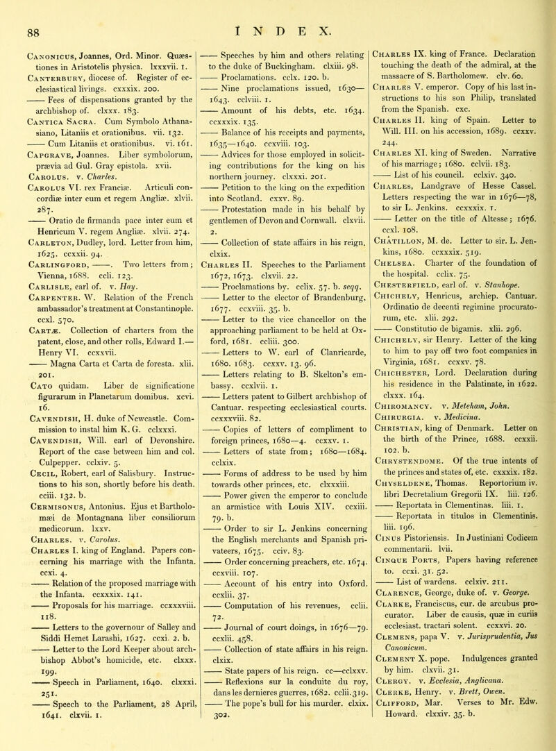 Canonicus, Joannes, Ord. Minor. Quses- tiones in Aristotelis physica. lxxxvii. i. Canterbury, diocese of. Register of ec- clesiastical livings, cxxxix. 200. Fees of dispensations granted by the archbishop of. clxxx. 183. Cantica Sacra. Cum Symbolo Athana- siano, Litaniis et orationibus. vii. 132. Cum Litaniis et orationibus. vi. 161. Capgrave, Joannes. Liber symbolorum, praevia ad Gul. Gray epistola. xvii. Carolus, v. Charles. Carolus VI. rex Francis. Articuli con- cordiae inter eum et regem Angliae. xlvii. 287. Oratio de firmanda pace inter eum et Henricum V. regem Angliae. xlvii. 274. Carleton, Dudley, lord. Letter from him, 1625. ccxxii. 94. Carlingford, . Two letters from; Vienna, 1688. ccli. 123. Carlisle, earl of. v. Hay. Carpenter. W. Relation of the French ambassador’s treatment at Constantinople, ccxl. 570. Cart.®. Collection of charters from the patent, close, and other rolls, Edward I.— Henry VI. ccxxvii. Magna Carta et Carta de foresta. xlii. 201. Cato quidam. Liber de significatione figurarum in Planetarum domibus. xcvi. 16. Cavendish, H. duke of Newcastle. Com- mission to instal him K. G. cclxxxi. Cavendish, Will, earl of Devonshire. Report of the case between him and col. Culpepper, cclxiv. 3. Cecil, Robert, earl of Salisbury. Instruc- tions to his son, shortly before his death, cciii. 132. b. Cermisonus, Antonius. Ejus etBartholo- msei de Montagnana liber consiliorum medicorum. lxxv. Charles, v. Carolus. Charles I. king of England. Papers con- cerning his marriage with the Infanta, ccxi. 4. Relation of the proposed marriage with the Infanta, ccxxxix. 141. Proposals for his marriage, ccxxxviii. 118. Letters to the governour of Salley and Siddi Hemet Larashi, 1627. ccxi. 2. b. Letter to the Lord Keeper about arch- bishop Abbot’s homicide, etc. clxxx. 199. Speech in Parliament, 1640. clxxxi. 251- Speech to the Parliament, 28 April, 1641. clxvii. 1. Speeches by him and others relating to the duke of Buckingham, clxiii. 98. Proclamations, cclx. 120. b. Nine proclamations issued, 1630— 1643. cclviii. 1. Amount of his debts, etc. 1634. ccxxxix. 135. Balance of his receipts and payments, 1635—1640. ccxviii. 103. Advices for those employed in solicit- ing contributions for the king on his northern journey, clxxxi. 201. Petition to the king on the expedition into Scotland, cxxv. 89. Protestation made in his behalf by gentlemen of Devon and Cornwall, clxvii. 2. Collection of state affairs in his reign. clxix. Charles II. Speeches to the Parliament 1672, 1673. clxvii. 22. Proclamations by. cclix. 57. b. seqq, Letter to the elector of Brandenburg, 1677. ccxviii. 33. b. Letter to the vice chancellor on the approaching parliament to be held at Ox- ford, 1681. ccliii. 300. Letters to W. earl of Clanricarde, 1680. 1683. ccxxv. 13. 96. Letters relating to B. Skelton’s em- bassy. ccxlvii. 1. Letters patent to Gilbert archbishop of Cantuar. respecting ecclesiastical courts, ccxxxviii. 82. Copies of letters of compliment to foreign princes, 1680—4. ccxxv. 1. Letters of state from; 1680—1684. cclxix. Forms of address to be used by him towards other princes, etc. clxxxiii. Power given the emperor to conclude an armistice with Louis XIV. ccxiii. 79. b. Order to sir L. Jenkins concerning the English merchants and Spanish pri- vateers, 1675. cciv. 83. Order concerning preachers, etc. 1674. ccxviii. 107. Account of his entry into Oxford. ccxiii. 37. Computation of his revenues, cciii. 72- Journal of court doings, in 1676—79. ccxiii. 458. Collection of state affairs in his reign. clxix. State papers of his reign, cc—cclxxv. . Reflexions sur la conduite du roy, dans les dernieres guerres, 1682. cciii.319. The pope’s bull for his murder, clxix. 302. Charles IX. king of France. Declaration touching the death of the admiral, at the massacre of S. Bartholomew, civ. 60. Charles V. emperor. Copy of his last in- structions to his son Philip, translated from the Spanish, cxc. Charles II. king of Spain. Letter to Will. III. on his accession, 1689. ccxxv. 244. Charles XI. king of Sweden. Narrative of his marriage; 1680. cclvii. 183. —— List of his council, cclxiv. 340. Charles, Landgrave of Hesse Cassel. Letters respecting the war in 1676—78, to sir L. Jenkins, ccxxxix. t. —— Letter on the title of Altesse; 1676. ccxi. 108. Chatillon, M. de. Letter to sir. L. Jen- kins, 1680. ccxxxix. 519. Chelsea. Charter of the foundation of the hospital, cclix. 73. Chesterfield, earl of. v. Stanhope. Chichely, Henricus, archiep. Cantuar. Ordinatio de decenti regimine procurato- rum, etc. xlii. 292. Constitutio de bigamis. xlii. 296. Chichely, sir Henry. Letter of the king to him to pay off two foot companies in Virginia, 1681. ccxxv. 78. Chichester, Lord. Declaration during his residence in the Palatinate, in 1622. clxxx. 164. Chiromancy, v. Meteham, John. Chirurgia. v. Medicina. Christian, king of Denmark. Letter on the birth of the Prince, 1688. ccxxii. 102. b. Chrystendome. Of the true intents of the princes and states of, etc. cxxxix. 182. Chyseldene, Thomas. Reportorium iv. libri Decretalium Gregorii IX. liii. 126. Reportata in Clementinas, liii. 1. Reportata in titulos in Clementinis. liii. 196. Cinus Pistoriensis. In Justiniani Codicem commentarii. lvii. Cinque Ports, Papers having reference to. ccxi. 31. 52. List of wardens, cclxiv. 211. Clarence, George, duke of. v. George. Clarke, Franciscus, cur. de arcuhus pro- curator. Liber de causis, quae in curiis ecclesiast. tractari solent. ccxxvi. 20. Clemens, papa V. v. Jurisprudentia, Jus Canonicum. Clement X. pope. Indulgences granted by him. clxvii. 31. Clergy, v. Ecclesia, Anglicana. Clerke, Henry, v. Brett, Owen. Clifford, Mar. Verses to Mr. Edw. Howard, clxxiv. 35. b.