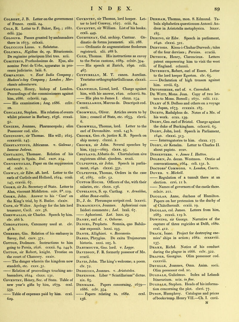 Colbert, J. B. Letter on the government of France, cxxiii. 24. Cole, R. Letter to F. Baker, Esq.; 1681. cclii. 334. Cologne. Passes granted by ambassadors there in 1673. cclxxii. Coluccius Linus, v. Salutatus. Columna, ASgidius de, ep. Bituricensis. De regimine principum libri tres. xcii. Comitibus, Prothodosinus de. Ejus, alio nomine Petri de Urbe, apparatus in pro- cessu judiciario. lxiii. 8. Companies. v. East India Company ; Hudson’s-bay Company; London; Mer- chants adventurers. Compton, Henry, bishop of London. Proceedings of the commissioners against him, 1686. cclxviii. 149. His examination; Aug. 1686. ccliv. 10. Concalez, Stephen. His relation of events whilst prisoner in Barbary, 1636. ccxxii. 51- Coniers, Joannes, Pharmacopola; ohm Possessor cod. xliv. Coningsby, sir Thomas. His will; 1625. ccxxxviii. 147. Constantinus, Africanus. v. Galenus; Isaacus Judeeus. Contarini, Thomase. Relation of his embassy in Spain. Ital. cxcv. 214. Conventicles, Paper on the suppression of. ccxlv. 1. Conway, sir Edw. aft. lord. Letter to the earls of Carlisle and Holland, 1624. ccxii. 147, ccxviii. 67. Cooke, sir Jo. Secretary of State. Letter to Alan, viscount Middleton, cciv. 8*. 119. Cooke, John. Answer to his ‘ Case’ on the King’s trial, by S. Butler, clxxiv. Cope, sir Walter. Apology for the late lord treasurer, Cecil, ccv. 58. Cornwallis, sir Charles. Speech by him. civ. 266 b. Coronations, Ceremony used at. civ. 46 b. Correro, Gio. Relation of his embassy in Savoy, Ital. cxcv. 371. Cotton, Dodmore. Instructions to him going to Persia, 1626. ccxxii. 84. 144 b. Cotton, sir Robert, knight. Treatise on the court of Chancery, cxxiv. The danger wherein the kingdom now standeth, etc. cxxv. 31. Relation of proceedings touching am- bassadors, 1624. clxxx. 131. Coventry, Henry, Sec. of State. Table of new year’s gifts by him, 1679. ccxl. 559- Table of expenses paid by him. ccxl. 629. Coventry, sir Thomas, lord keeper. Let- ter to lord Conway, 1627. cciii. 84. Coventry, sir William. List of his books, ccxii. 449. Courtenay, Gul. archiep. Cantuar. Or- dinatio de forma juramenti. xlii. 288. Ordinatio de augmentatione feodorum registrarii. xlii. 288 b. Coxe, Thomas. His instructions as envoy to the Swiss cantons, 1689. cclxiv. 394. His speech at Zurich, 1690. cclii. 467. Coyfurelly, M. T. canon. Aurelian. Tractatus orthographiae Gallicanse. clxxxii. 340. Cranfield, Lionel, lord. Charge against him, with his answer, 1620. cclxxvii. 80. His plea to James I. clxxx. 154. Cribellariis, Marcus de. Descripsit cod. cxcii. Cromwell, Oliver. Articles sworn to by him; council of State, etc. 1653, clxvii. 6. Cromwell, Thomas, lord. Letter to the earl of Devonshire, ccxii. 145 b. Crooke, Geo. ch. justice K. B. Speech on ship money, clxxxi. 2. Crooke, sir John. Several speeches by him, IS93—i6o3- clxxx. 95. Croyland, Abbatia de. Chartularium sive registrum abbat. ejusdem. xxxii. Culpepper, sir John. Speech in parlia- ment, 1640. clxxxi. 331. Culpepper, Thomas, Orders in the case of, 1685. ccliv. 52. Custom House. Officers of the, with their salaries, etc. clxxx. 136. Cyprianus, S. ep. Carthag. v. Arnaldus, abbas Bona-vallis. D., J. de. Plerumque scripsit cod. lxxxvii. Damascenus, Joannes. Aphorismi cum Isidori commento; Lai. lxxii. 67. Aphorismi. Lat. lxxx. 23. Danby, earl of. v. Osborne. Daniel, Propheta. Somnia, quo Babilo- niae exposuit. lxxxi. 193. Dante, Allighieri. v. Boccaccio. Dares, Phrygius. De exitu Trojanorum historia. xxxi. 105. b. Dartmouth, Geo. lord. v. Legge. Davidson, F. R. formerly possesor of Ms. ccxcii. Davis, John. The king’s welcome; a poem, civ. 72. Dedecius, Joannes, v. Aristoteles. Defensor. Liber “ Scintillarium” dictus. xix. 83. Denmark. Papers concerning, 1679— 1686. cclv. 354. Papers relating to, 1682. ccxl. 156. Derham, Thomas, mon. S. Edmund. Ta- bula alphabetica quaestionum Antonii An- dreae in Aristotelis metaphysica. lxxxv. 185. Dering, sir Edw. Speech in parliament, 1640. clxxxi. 321. Dervises. Kissa-i-ChuharDurvesh; tales of the four dervises ; Persian, ccxciii. Dethick, Henry, Clarencieux. Letters patent empowering him to visit the west of England, cclxxxii. Devereux, Robert, earl of Essex. Letter to the lord keeper Egerton. civ. 65. Declaration of high treason against him. ccviii. 63. Devonshire, earl of. v. Cavendish. De Witt, Mons. Jean. Copy of two let- ters to Mons. Boreell; 1671. cclii. 112. Diary of S. Dolboo and others on a voyage to Japan, 1673. ccxxxix. 185. Diceto, Radulphus de. Notes of a Ms. of his work. ccxx. 139. Digby, Geo. earl of Bristol. Charge against the duke of Buckingham, cclxxvii. 65. Digby, John, lord. Speech in Parliament, 1640. clxxxi. 313. Interrogatories to him. clxxx. 177. Digby, sir Kenelm. Letter to Charles II. about papists, ccxv. Dissenters, v. James I. Hutton. Dolben, Jo. decan. Westmon. Oratio ad convocationem, 1664. ccli. 131. h. Doctors’ Commons, v. London, Courts. Dover, v. Michell. Regulation of a tumult there at an election, ccvi. 11 h. Names of governors of the castle there. cclxiv. 211. Douglas, Anne, duchess of Hamilton. Papers on her pretension to the duchy of of Chatelherault. ccxiii. 19. Douglas, col. James. Letters from him, 1683. ccxxii. 119 b. Downing, sir George. Narrative of the capture of three regicides at Delft, 1680. ccxl. 412. Drack, Isaac. Project for destroying ene- mies’ ships in action; 1682. ccxxxviii. 137- Drake, Richd. Notice of his conduct during the plague in 1666. cclv. 322. Draper, Georgius. Olim possessor cod. cxxxviii. Dryelle, Joannes, Omn. Anim. socii. Olim possessor cod. xc. Dugdale, Gulielmus. Index ad Lelandi Itinerarium. xcix. in fine. Dugdale, Stephen. Heads of his informa- tion concerning the plot, clxvi. 77- Dyson, Humphrey. Catalogue and prices of books temp. Henry VII.—Ch. I. cxvii. N