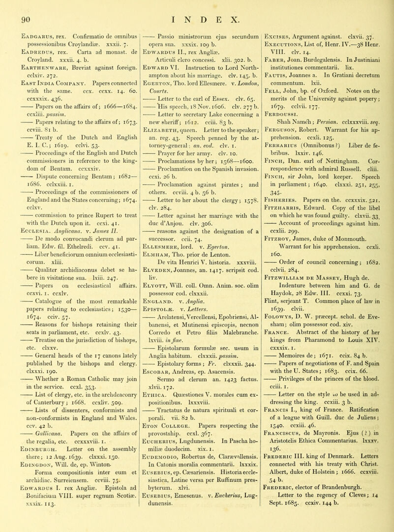 Eadgarus, rex. Confirmatio de omnibus possessionibus Croylandise. xxxii. 7. Eadredus, rex. Carta ad monast. de Croyland. xxxii. 4. b. Earthenware, Breviat against foreign, cclxiv. 272. East India Company. Papers connected with the same. ccx. ccxx. 14. 60. ccxxxix. 436. Papers on the affairs of; 1666—1684. ccxliii. passim. Papers relating to the affairs of; 1673. ccviii. 81 b. Treaty of the Dutch and English E. I. C.; 1619. cclvi. 53. Proceedings of the English and Dutch commissioners in reference to the king- dom of Bentam. ccxxxiv. Dispute concerning Bentam; 1682— 1686. cclxxiii. 1. Proceedings of the commissioners of England and the States concerning; 1674. cclxv. commission to prince Rupert to treat with the Dutch upon it. ccxi. 41. Ecclesia. Anglicana. v. James II. De modo convocandi clerum ad par- liam. Edw. fil. Ethelredi. ccv. 41. Liber beneficiorum omnium ecclesiasti- corum. xliii. Qualiter archidiaconus debet se ha- bere in visitatione sua. lxiii. 247. Papers on ecclesiastical affairs. ccxvi. 1. ccxlv. Catalogue of the most remarkable papers relating to ecclesiastics; 1530— 1674. cciv. 57. Reasons for bishops retaining their seats in parliament, etc. ccxlv. 43. Treatise on the jurisdiction of bishops, etc. clxxv. —— General heads of the 17 canons lately published by the bishops and clergy, clxxxi. 190. Whether a Roman Catholic may join in the service, ccxl. 353. List of clergy, etc. in the archdeaconry of Canterbury; 1668. ccxliv. 509. Lists of dissenters, conformists and non-conformists in England and Wales, ccv. 42 b. Gallicana. Papers on the affairs of the regalia, etc. ccxxxviii. 1. Edinburgh. Letter on the assembly there; 12 Aug. 1639. clxxxi. 150. Edingdon, Will, de, ep. Winton. Forma compositionis inter eum et archidiac. Surreiensem. ccviii. 75. Edwardus I. rex Anglise. Epistola ad Bonifacium VIII. super regnum Scotise. xxxix. 113. Passio ministrorum ejus secundum opera sua. xxxix. 109 b. Edwardus II., rex Angliae. Articuli clcro concessi. xlii. 302. b. Edward VI. Instruction to Lord North- ampton about his marriage, civ. 145. b. Egerton, Tho. lord Ellesmere, v. London, Courts. Letter to the earl of Essex, civ. 65. His speech, 18 Nov. 1606. civ. 277 b. Letter to secretary Lake concerning a new sheriff; 1612. cciii. 83 b. Elizabeth, queen. Letter to the speaker; an. reg. 43. Speech penned by the at- torney-general ; an. eod. civ. 1. •—— Prayer for her army. civ. 10. Proclamations by her; 1568—1600. —— Proclamation on the Spanish invasion, ccxi. 26 b. Proclamation against pirates ; and others, ccviii. 4 b. 56 b. Letter to her about the clergy; 1578. civ. 284. Letter against her marriage with the due d’Anjou, civ. 306. reasons against the designation of a successor, ccii. 74. Ellesmere, lord. v. Egerton. Elmham, Tho. prior de Lenton. De vita Henrici V. historia. xxxviii. Elveden, Joannes, an. 1417. scripsit cod. liv. Elyott, Will. coll. Omn. Anim. soc. olim possessor cod. clxxxii. England, v. Anglia. Epistola. v. Letters. Arelatensi, Vercellensi, Epobriensi, Al- banensi, et Mutinensi episcopis, necnon Corredo et Petro filiis Malebranche. lxviii. in fine. Epistolarum formulae sec. usum in Anglia habitum. clxxxii. passim. Epistolary forms ; Fr. clxxxii. 344. Escobar, Andreas, ep. Asacensis. Sermo ad clerum an. 1423 factus. xlvii. 172. Ethica. Quaestiones V. morales cum ex- positionibus. lxxxviii. Tractatus de natura spirituali et cor- porali. vii. 82 b. Eton College, Papers respecting the provostship. ccxi. 367. Eucherius, Lugdunensis. In Pascha ho- miliae duodecim. xix. 1. Eudemodio, Robertus de, Claraevallensis. In Catonis moralia commentarii. lxxxix. Eusebius, ep. Caesariensis. Historiaeccle- siastica, Latine versa per Ruffinum pres- byterum. xlvi. Eusebius, Emesenus. v. Eucherius, Lug- dunensis. Excises, Argument against, clxvii. 37. Executions, List of, Henr. IV.—38 Henr. VIII. civ. 14. FABER,Joan.Burdegalensis. InJustiniani institutiones commentarii. lix. Fautis, Joannes a. In Gratiani decretum commentum. Ixii. Fell, John, bp. of Oxford. Notes on the merits of the University against popery; 1679. cclvii. 177. Ferdoussi. ShahNameh; Persian, cclxxxviii. seq. Ferguson, Robert. Warrant for his ap- prehension. ccxli. 125. Ferrarius (Omnibonus?) Liber de fe- bribus. lxxiv. 146. Finch, Dan. earl of Nottingham. Cor- respondence with admiral Russell, cliii. Finch, sir John, lord keeper. Speech in parliament; 1640. clxxxi. 251, 255, 345- Fisheries. Papers on the. ccxxxix. 521. Fitzharris, Edward. Copy of the libel on which he was fouud guilty, clxvii. 33 Account of proceedings against him. eexlii. 299. Fitzroy, James, duke of Monmouth. Warrant for his apprehension, ccxli. 160. Order of council concerning; 1682. cclvii. 284. Fitzwilliam de Massey, Hugh de. Indenture between him and G. de Haydok, 28 Edw. III. ccxxi. 73. Flint, serjeant T. Common place of law in 1639. clvii. Folowys, D. W. praecept. schol. de Eve- sham; olim possessor cod. xiv. France. Abstract of the history of her kings from Pharamond to Louis XIV. cxxxix. 1. Memoires de; 1671. ccix. 84 b. Papers of negotiations of F. and Spain with theU. States; 1683. ccix. 66. Privileges of the princes of the blood. cciii. 1. Letter on the style lo be used in ad- dressing the king, ccxiii. 3 b. Francis I., king of France. Ratification of a league with Guill. due de Juliens; 1540. ccxiii. 46. Franciscus, de Mayronis. Ejus (?) in Aristotelis Ethica Commentarius. Lxxxv. 136. Frederic III. king of Denmark. Letters connected with his treaty with Christ. Albert, duke of Holstein; 1666. ccxviii. 54 b. Frederic, elector of Brandenburgh. Letter to the regency of Cleves; 14 Sept. 1685. ccxiv. 144 b.