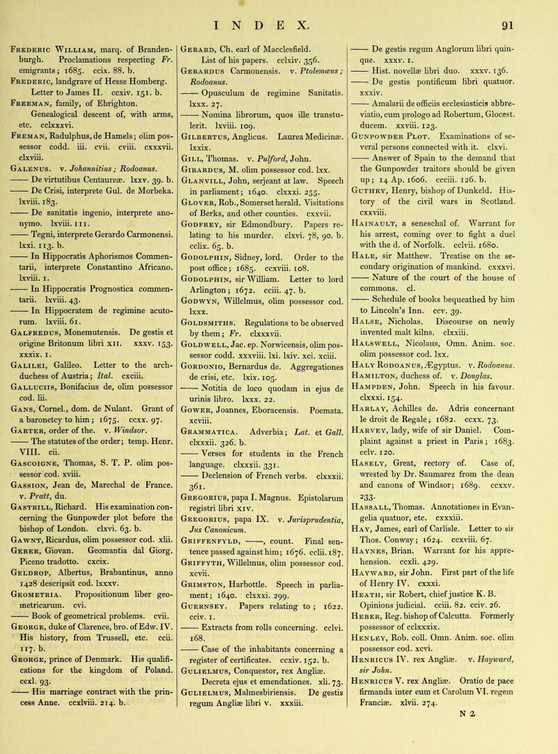 Frederic William, marq. of Branden- burgh. Proclamations respecting Fr. emigrants; 1685. ccix. 88. b. Frederic, landgrave of Hesse Homberg. Letter to James II. ccxiv. 131. b. Freeman, family, of Ebrighton. Genealogical descent of, with arms, etc. cclxxxvi. Freman, Radulphus,de Hamels; olim pos- sessor codd. iii. cvii. cviii. cxxxvii. clxviii. Galenus. v. Johannitiusj Rodoanus. De virtutibus Centaurese. lxxv. 39. b. De Crisi, interprete Gul. de Morbeka. Ixviii. 183. De sanitatis ingenio, interprete ano- nymo. Ixviii. 111. Tegni, interprete Gerardo Carmonensi. lxxi. 113. b. In Hippocratis Aphorismos Commen- tarii, interprete Constantino Africano. Ixviii. 1. In Hippocratis Prognostica commen- tary. Ixviii. 43. In Hippocratem de regimine acuto- rum. Ixviii. 61. Galfredus, Monemutensis. De gestis et origine Britonum libri xn. xxxv. 153. xxxix. 1. Galilei, Galileo. Letter to the arch- duchess of Austria; Ital. cxciii. Galluciis, Bonifacius de, olim possessor cod. Iii. Gans, Cornel., dom. de Nulant. Grant of a baronetcy to him; 1675. ccxx. 97. Garter, order of the. v. Windsor. The statutes of the order; temp. Henr. VIII. cii. Gascoigne, Thomas, S. T. P. olim pos- sessor cod. xviii. Gassion, Jean de, Marechal de France, v. Pratt, du. Gastrill, Richard. His examination con- cerning the Gunpowder plot before the bishop of London, clxvi. 63. b. Gawnt, Ricardus, olim possessor cod. xlii. Geber, Giovan. Geomantia dal Giorg. Piceno tradotto. cxcix. Geldrop, Albertus, Brabantinus, anno 1428 descripsit cod. lxxxv. Geometria. Propositionum liber geo- metricarum. cvi. > Book of geometrical problems, cvii. George, duke of Clarence, bro. ofEdw. IV. His history, from Trussell, etc. ccii. 117. b. George, prince of Denmark. His qualifi- cations for the kingdom of Poland, ccxl. 93. His marriage contract with the prin- cess Anne, ccxlviii. 214. b. Gerard, Ch. earl of Macclesfield. List of his papers, cclxiv. 356. Gerardus Carmonensis. v. Ptolemamsj Rodoanus. Opusculum de regimine Sanitatis. lxxx. 27. Nomina librorum, quos ille transtu- lerit. Ixviii. 109. Gilbertus, Anglicus. Laurea Medicinse. lxxix. Gill, Thomas, v. Pulford, John. Girardus, M. ohm possessor cod. lxx. Glanvill, John, seijeant at law. Speech in parliament; 1640. clxxxi. 255. Glover, Rob., Somerset herald. Visitations of Berks, and other counties, cxxvii. Godfrey, sir Edmondbury. Papers re- lating to his murder, clxvi. 78, 90. b. cclix. 63. b. Godolphin, Sidney, lord. Order to the post office; 1685. ccxviii. 108. Godolphin, sir William. Letter to lord Arlington; 1672. cciii. 47. b. Godwyn, Willelmus, olim possessor cod. lxxx. Goldsmiths. Regulations to be observed by them; Fr. clxxxvii. Goldwell, Jac. ep. Norwicensis, olim pos- sessor codd. xxxviii. Ixi. lxiv. xci. xciii. Gordonio, Bernardus de. Aggregationes de crisi, etc. lxix. 103. Notitia de loco quodam in ejus de urinis libro. lxxx. 22. Gower, Joannes, Eboracensis. Poemata. xcviii. Grammatica. Adverbia; Lat. et Gall. clxxxii. 326. b. Verses for students in the French language, clxxxii. 331. Declension of French verbs, clxxxii. 361. Gregorius, papa I. Magnus. Epistolarum registri libri xiv. Gregorius, papa IX. v. Jurisprudentia, Jus Canonicum. Griffenfyld, , count. Final sen- tence passed against him; 1676. cciii. 187. Griffyth, Willelmus, ohm possessor cod. xcvii. Grimston, Harbottle. Speech in parlia- ment; 1640. clxxxi. 299. Guernsey. Papers relating to ; 1622. cciv. 1. Extracts from rolls concerning, cclvi. 168. Case of the inhabitants concerning a register of certificates, ccxiv. 132. b. Gulielmus, Conquestor, rex Anglise. Decreta ejus et emendationes. xh. 73. Gulielmus, Malmesbiriensis. De gestis regum Angliae libri v. xxxiii. De gestis regum Anglorum libri quin- que. xxxv. 1. Hist, novellas libri duo. xxxv. 136. De gestis pontificum libri quatuor. xxxiv. Amalarii de officiis ecclesiasticis abbre- viate, cum prologo ad Robertum, Glocest. ducem. xxviii. 123. Gunpowder Plot. Examinations of se- veral persons connected with it. clxvi. Answer of Spain to the demand that the Gunpowder traitors should be given up; 14 Ap. 1606. ccciii. 126. b. Guthry, Henry, bishop of Dunkeld. His- tory of the civil wars in Scotland, cxxviii. Hainault, a seneschal of. Warrant for his arrest, coming over to fight a duel with the d. of Norfolk, cclvii. 1680. Hale, sir Matthew. Treatise on the se- condary origination of mankind, cxxxvi. Nature of the court of the house of commons, cl. Schedule of books bequeathed by him to Lincoln’s Inn. ccv. 39. Halse, Nicholas. Discourse on newly invented malt kilns, clxxiii. Halswell, Nicolaus, Omn. Anim. soc. ohm possessor cod. lxx. Haly RoDOANus,iEgyptus. v. Rodoanus. Hamilton, duchess of. v. Douglas. Hampden, John. Speech in his favour, clxxxi. 134. Harlay, Achilles de. Adris concernant le droit de Regale; 1682. ccxx. 73. Harvey, lady, wife of sir Daniel. Com- plaint against a priest in Paris; 1683. cclv. 120. Hasely, Great, rectory of. Case of, wrested by Dr. Saumarez from the dean and canons of Windsor; 1689. ccxxv. 233- Hassall, Thomas. Annotationes in Evan- gelia quatuor, etc. cxxxiii. Hay, James, earl of Carlisle. Letter to sir Thos. Conway; 1624. ccxviii. 67. Haynes, Brian. Warrant for his appre- hension. ccxli. 429. Hayward, sir John. First part of the life of Henry IV. cxxxi. Heath, sir Robert, chief justice K. B. Opinions judicial, cciii. 82. cciv. 26. Heber, Reg. bishop of Calcutta. Formerly possessor of cclxxxix. Henley, Rob. coll. Omn. Anim. soc. olim possessor cod. xcvi. Henricus IV. rex Angliae. v. Hayward, sir John. Henricus V. rex Anghae. Oratio de pace firmanda inter eum et Carolum VI. regem Franciae. xlvii. 274. N 2